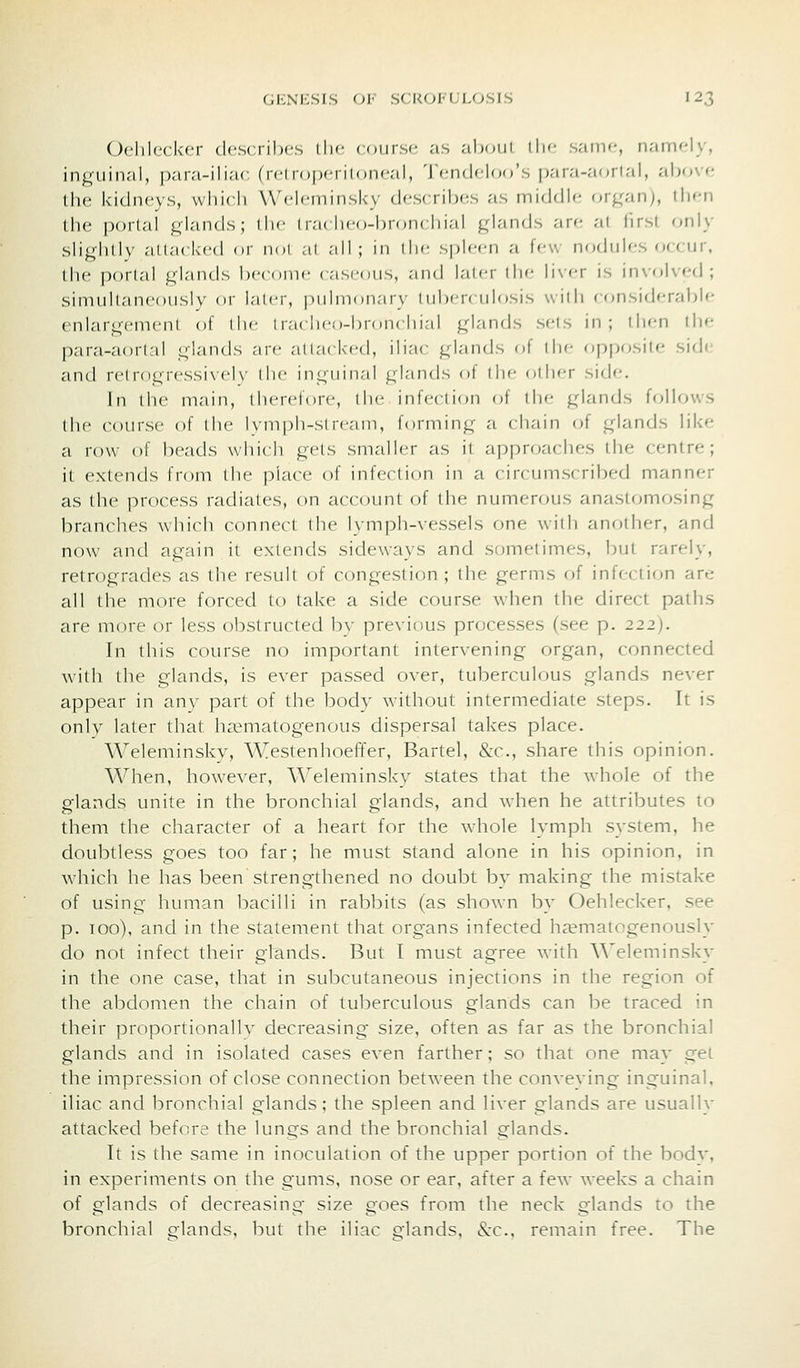 ()clilc(k-cr describes Lhc course as ab(juL llic- same, n;iiiM-ly, in^uin.'il, p.-ira-iliac (retroperitoneal, Tendeloo's para-aortal, aho\<- the kidneys, wliicli Weleminsky describ(;s as middle or^^anj, then the portal jj^lnnds ; llie Iraclieo-broncliinl ^dnnds are at first fmly slightly allocked or nol al .'ill; in (lie spleen a few nodules occur, the portal glands become caseous, and lat(;r the liver is involved; simultaneously or later, pulmonary tuberculosis with considerable enlargement of the Iraclieo-broncliial glands sets in; ih<-n the para-aortal glands are attacked, iliac glands of the op|)(»site side and r(Mrogressi\'el\- llie inguinal glands of the other side. In the main, therefore, the infection ot the glands follows the course of the lymph-stream, forming a chain of glands like a row of heads which gets smaller as it approaches the centre; it extends from the place of infection in a circumsi ribed manner as the process radiates, on account of the numerous anastomosing branches which connect the lymph-vessels one ^vith another, and now and again it extends sideways and sometimes, but rarely, retrogrades as the result of congestion; the germs of infectif>n are all the more forced to take a side course when the direct paths are more or less obstructed by previous processes (see p. 222). In this course no important intervening organ, connected with the glands, is ever passed over, tuberculous glands never appear in any part of the body without intermediate steps. It is only later that ha^matogenous dispersal takes place. Weleminsky, Westenhoeffer, Bartel, &c., share this opinion. When, however, AA^eleminsk_y states that the whole of the glands unite in the bronchial glands, and when he attributes to them the character of a heart for the whole lymph system, he doubtless goes too far; he must stand alone in his opinion, in which he has been strengthened no doubt by making the mistake of using human bacilli in rabbits (as shown by Oehlecker, see p. 100), and in the statement that organs infected h^ematogenously do not infect their glands. But I must agree with Weleminsky in the one case, that in subcutaneous injections in the region of the abdomen the chain of tuberculous glands can be traced in their proportionallv decreasing size, often as far as the bronchial glands and in isolated cases even farther; so that one may get the impression of close connection between the conveving inguinal, iliac and bronchial glands; the spleen and liver glands are usually attacked before the lungs and the bronchial glands. It is the same in inoculation of the upper portion of the body, in experiments on the gums, nose or ear, after a few weeks a chain of glands of decreasing size goes from the neck glands to the bronchial elands, but the iliac £?'lands, &:c.. remain free. The