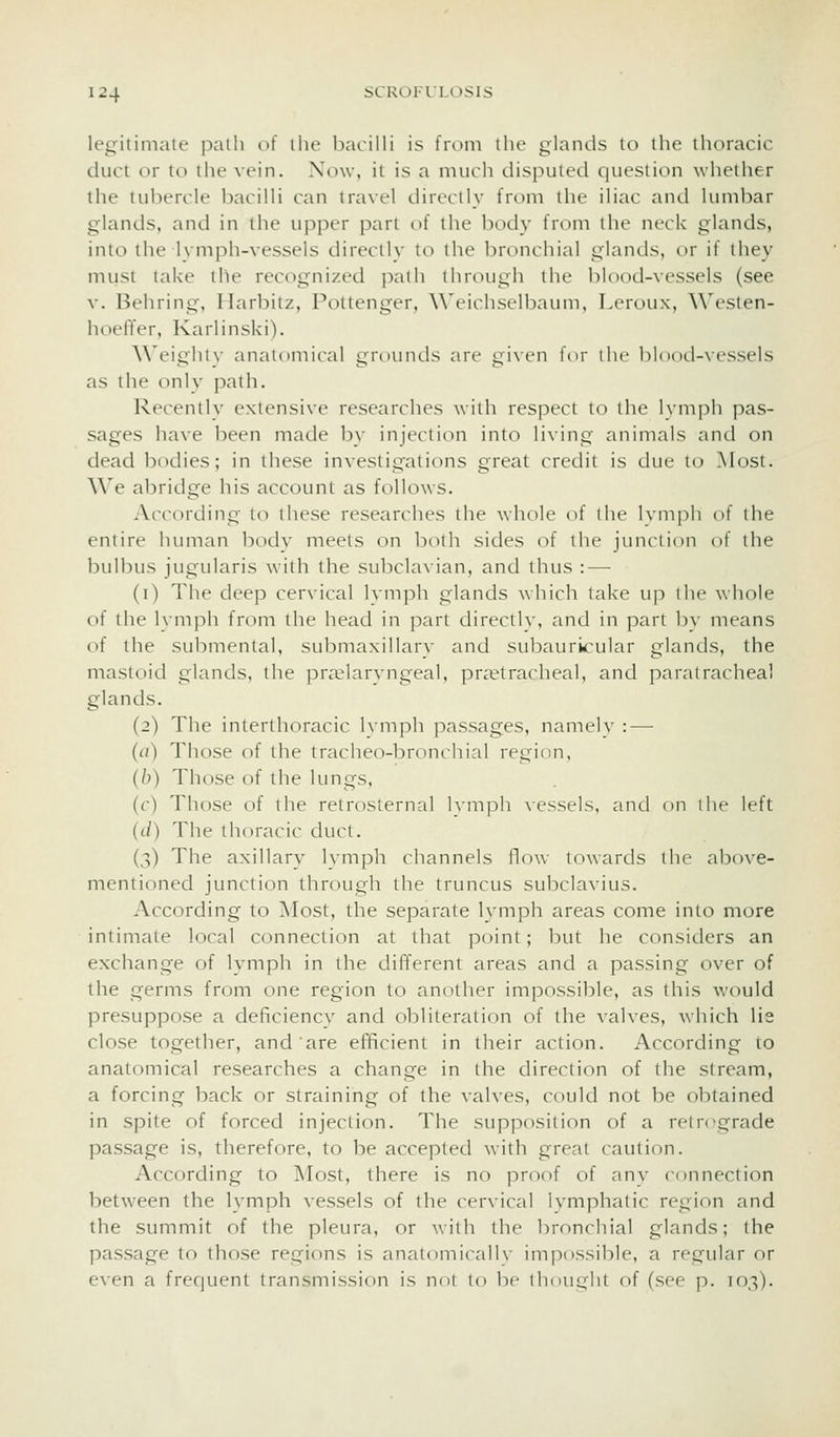legitimate path of the bacilli is from the glands to the thoracic duct or to the vein. Now, it is a much disputed question whether the tubercle bacilli can travel directly from the iliac and lumbar glands, and in the upper part of the body from the neck glands, into the Ivmph-vessels directlv to the bronchial glands, or if they must take the recognized path through the blood-vessels (see v. Behring, Harbitz, Pottenger, Weichselbaum, Leroux, Westen- hoeffer, Karlinski). \\eiglilv anatomical grt)unds are given for ihe bK)od-vcssels as the only path. Recently extensive researches with respect to the lymph pas- sages have been made by injection into living animals and on dead bodies; in these investigations great credit is due to Most. We abridge his account as follows. According to these researches the whole of the Ivmpli of the entire human bodv meets on botli sides of the junction of the bulbus jugularis with the subclavian, and thus :—■ (i) The deep cer\ical lymph glands which take up the whole of the hiiiph from the head in part directlv, and in part by means of the submental, submaxillary and subaurvcular glands, the mastoid glands, the pra^laryngeal, pra?tracheal, and paratrachea! glands. (2) The interthoracic Ivmph passages, namelv : — (a) Those of the tracheo-bronchial region, (b) Those of the lungs, (r) Those of the retrosternal Ivmpli \essels, and on ilie left (d) The thoracic duct. (3) The axillary lymph channels flow towards the above- mentioned junction through the truncus subclavius. According to Most, the separate lymph areas come into more intimate local connection at that point; but he considers an exchange of lymph in the different areas and a passing over of the germs from one region to another impossible, as this would presuppose a deficiencv and obliteration of the valves, which lie close together, and are efficient in their action. According lo anatomical researches a change in the direction of the stream, a forcing back or straining of the \alves, could not be obtained in spite of forced injection. The supposition of a rel re-grade passage is, therefore, to be accepted with great caution. According to ]\Iost, there is no proof of anv connection between the lymph vessels of the cervical Ivmphatic region and the summit of the pleura, or with the l^ronchial glands; the passage to those regions is anatomicalK' impossible, a regular or even a frecjuent transmission is not lo be lliou^ht of (see p. 103).