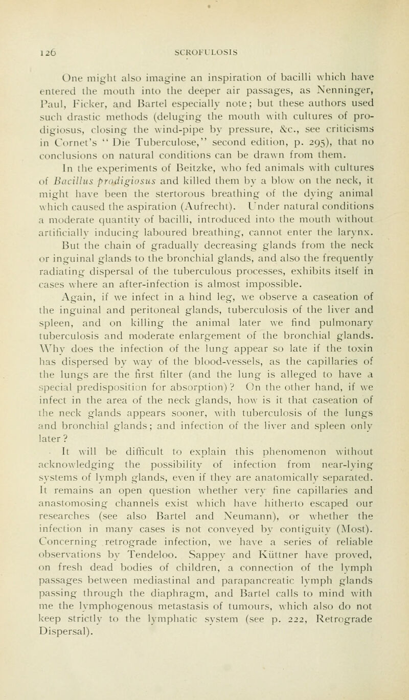 One miglil also imagine an inspiration ot bacilli which have entered the mouth into the deeper air passages, as Nenninger, Paul, Ficker, and Bartel especially note; but these authors used such drastic methods (deluging the mouth with cultures of pro- digiosus, closing the wind-pipe 1)y pressure, <S:c., see criticisms in C\uiu't's  I^ie Tuberculose, second edition, p. 295), thai no conclusions on natural conditions can be drawn from tlu-ni. In the experiments of Beitzke, who fed animals with ciiliures of Bacillus proiiigiosus and killed them by a lilow on the neck, it might have been the stertorous breathing of the dying animal which caused the aspiration (Aufrechi). I lulcr naiural conditions a moderate quaniiiv of bacilli, introduced inio the mouth without artificiallv inducing laljoured breathing, cannot enter the larynx. But the chain of gradually decreasing glands from the neck or inguinal glands to the bronchial glands, and also the frequently radiating dispersal of the tuberculous processes, exhibits itself in cases where an after-infection is almost impossible. Acain, if we infect in a hind legf, w'e observe a caseation of the inguinal and peritoneal glands, tuberculosis of the li\-er and spleen, and on killing the animal later we hnd pulmonary tuberculosis and moderate enlargement of the bronchial glands. \\''hv does the infection of the lung appear so late if the toxin has dispersed bv wa\' of the blood-vessels, as the capillaries of the lungs are the first filter (and the lung is alleged to have a special predisposition for absorption) ? On the other hand, if we infect in the area of the neck glands, how is it that caseation of the neck glands appears sooner, with tuberculosis of the lungs and bronchial glands; and infection of the liver and spleen only later ? It will be difficult to explain this phenomenon without acknowledging the possibility of infection from near-lying systems of lymph glands, even if they are analomicallv separated. It remains an open question whether \ery fine capillaries and anastomosing channels exist which have hitherto escaped our researches (see also Bartel and Neumann), or whether the infectif)n in many cases is not conveved by contiguity (Most). Concerning retrograde infection, we have a series of reliable observations by Tendeloo. vSappey and Kiittner have proved, on fresh dead bodies of children, a connection of the Ivmph passages between mediastinal and parapancreatic Ivmph glands passing through the diaphragm, and Bartel calls to mind with me the lymphogenous metastasis of tumours, which also do not keep strictly to the lymphatic system (see p. 222, Retrograde Dispersal).