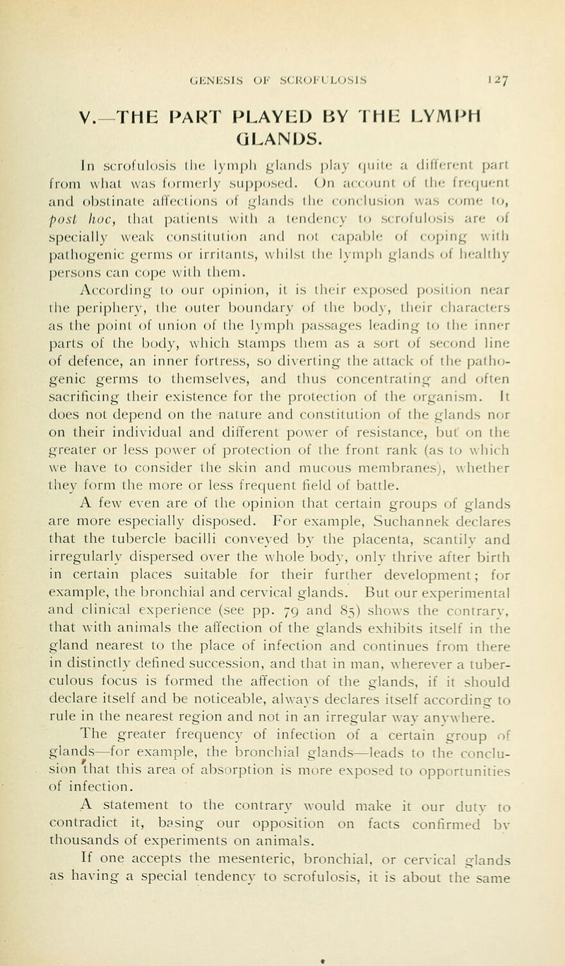 v.—THE PART PLAYED BY IMF: LYMPH GLANDS. In scrofulosis llie lyni[)li glands play (jiiit(; a dilTfrf^nl part from vvlial was lornicrly siip|)()sc(l. On account of tin; frf;(jufnl and obslinale affections of glands iIm- (orKlnsion was comf; l<j, posL lioc, tiKit patients with a icndency in scrofulosis are of specially weak constitution and not capable of coping witli ])atliogenic germs or irritants, wliilsi ilie lynipli glands of healthy persons can cope with Uiem. According to our opinion, il is iheji- exposed i)osition near the peri[)her\', the outer boundary of liic body, I heir ( jiaraclers £is the point of union of the lymph passages leading to the inner j3arts of the body, which stamps them as a sort (jf second line of defence, an inner fortress, so di\erting the attack of the patlnj- genic germs to themselves, and thus concentrating and often sacrificing their existence for the protection of the organism. It does not depend on the nature and constitution of the glands nor on their individual and different power of resistance, but on the greater or less power of protection of the front rank (as to which we have to consider the skin and mucous meml)ranesj, whether they form the more or less frecjuent field of battle. A few even are of the opinion that certain groups of glands are more especially disposed. For example, Suchannek declares that the tubercle bacilli conveyed by the placenta, scantilv and irregularly dispersed over the whole body, only thrive after birth in certain places suitable for their further development; for example, the bronchial and cervical glands. But our experimental and clinical experience (see pp. 79 and 85) shows the contrarv, that with animals the affection of the glands exhibits itself in the gland nearest to the place of infection and continues from there in distinctly defined succession, and that in man, wherever a tuber- culous focus is formed the affection of the glands, if it should declare itself and be noticeable, always declares itself according to rule in the nearest region and not in an irregular wav anvwhere. The greater frequency of infection of a certain group of glands—for example, the bronchial glands—leads to the conclu- sion that this area of absorption is more exposed to opportunities of infection. A statement to the contrary would make it our dutv to contradict it, basing our opposition on facts confirmed bv thousands of experiments on animals. If one accepts the mesenteric, bronchial, or cervical glands as having a special tendency to scrofulosis, it is about the same