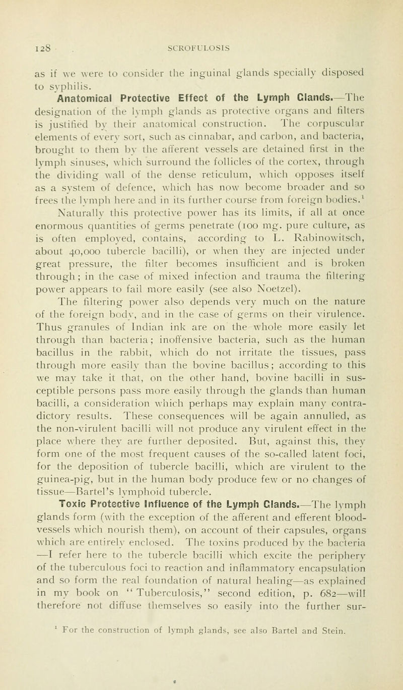 as it we were lo consi(-ler ihe inguinal glanils specially disposed to syphilis. Anatomical Protective Effect of the Lymph Glands.—The designation lA the 1\ niph glands as i3roiecii\e organs and tillers is juslilied bv their anatomical construction. The cor]niscul ir elements of everv sort, such as cinnabar, and carbon, and bacteria, brought tt) them bv the afferent vessels are detained first in the lymph sinuses, which surround the follicles of ilu' cortex, through the dividing wall of the dense reticulum, which oi-)poses itself as a system of defence, which has now beccMiie broader and so frees the hmpli hi're cuul in its fiu'iher course from loreign bodies.^ Naturally this protective power has its limits, if all at once enormous quantities of germs penetrate (too mg. pure culture, as is often emploxed, contains, according to L. RalDinowitsch, about 40,000 tuliercle bacilli), or when they are injected under great pressure, the filler becomes insufficient and is broken thrcTugh ; in the case of mixetl infection and trauma the filtering power appears to fail more easily (see also Noetzel). The filtering power also depends very much on the nature of the foreign both, and in the case of germs on their \iiiilence. Thus granules of Indian ink are on the whole more easily let thrt)ugh than bacteria ; inoffensive bacteria, such as the human bacillus in the rabl^it, which do not irritate the tissues, pass through more easily th<'in the bovine bacillus; according to this we may take it that, (Mi the other hand, bovine bacilli in sus- ceptible persons pass more easily through the glands than human bacilli, a consideration which perhaps may explain many contra- dictory results. These consequences will be again annulled, as the non-virulent bacilli will not produce any virulent effect in the place where they are further deposited. But, against this, they form one of the most frequent causes of the so-called latent foci, for the deposition of tubercle bacilli, which are virulent to the guinea-pig, but in the human body produce few or no changes of tissue—Bartel's lymphoid tubercle. Toxic Protective Influence of the Lymph Glands.—The lymph glands form (with the exception of the afferent and efferent blood- vessels which nourish them), on account of their capsules, organs which are entirely enclosed. The toxins produced bv the bacteria —I refer here to the tubercle bacilli which e?ccite the periphery of the tuberculous foci to reaction and inflammatory encapsulation and so form the real foundation of natural healing—as explained in my book on Tuberculosis, second edition, p. 682—will therefore not diffuse themselves so easily into the further sur- ' For the construction of lymph glands, sec also Bartel and Stein.