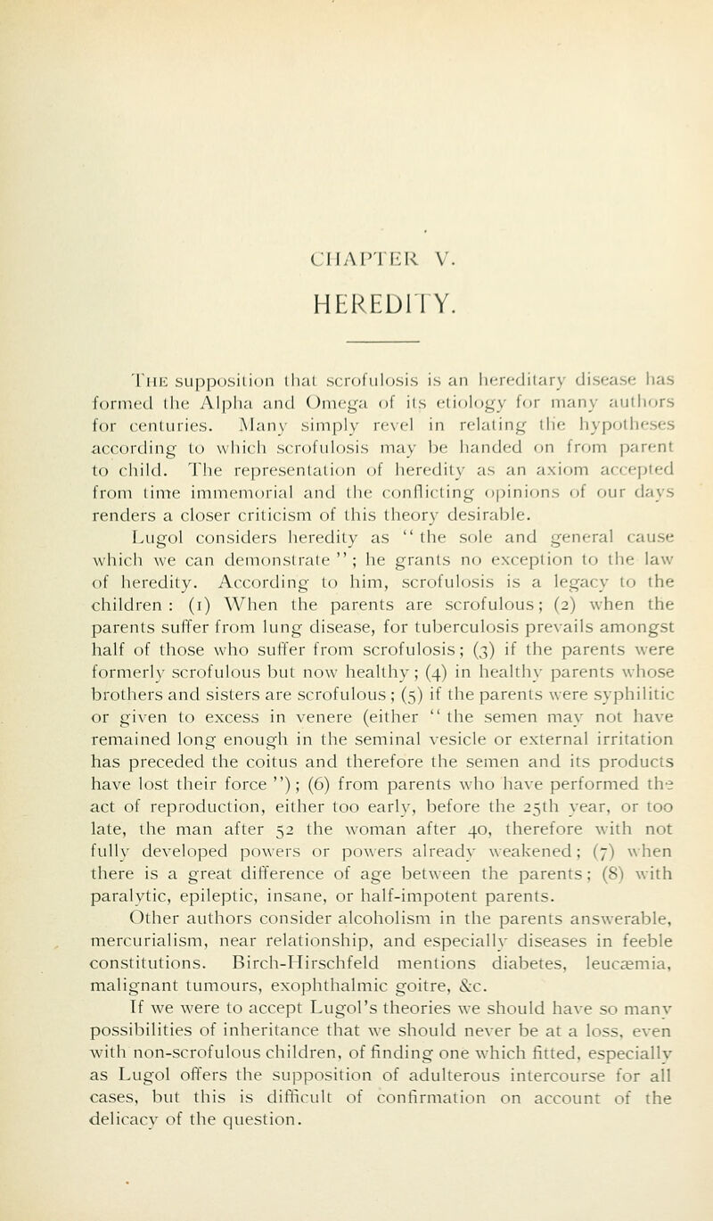 ci-iap'JI:r v. HEREDllY. TiiK supposition that scrofulosis is an hereditary disease has formed the Alpha and Omega of its etiology for many autliors for centuries. Many simply revel in relating tlie hypotheses according to which scrofulosis may be handed on from parent to child. The representati<m of heredity as an axiom accepted from lime immemorial and liie conflicting opinions of our days renders a closer criticism of this theory desirable. Lugol considers heredity as  the sole and general cause which we can demonstrate  ; he grants no exxeption to the law of heredity. According to him, scrofulosis is a legacy to the children: (i) When the parents are scrofulous; (2) when the parents suffer from lung disease, for tuberculosis prevails amongst half of those who suffer from scrofulosis; (3) if the parents were formerlv scrofulous but now heallhv; (4) in healthy parents whose brothers and sisters are scrofulous ; (5) if the parents were syphilitic or given to excess in venere (either  the semen may not have remained long enough in the seminal vesicle or external irritation has preceded the coitus and therefore the semen and its products have lost their force ); (6) from parents who have performed the act of reproduction, either too earlv, before the 25th year, or too late, the man after 52 the woman after 40, therefore with not fully developed powers or po^^•ers already weakened; (7) when there is a great difference of age between the parents; (8) with paralytic, epileptic, insane, or half-impotent parents. Other authors consider alcoholism in the parents answerable, mercurialism, near relationship, and especially diseases in feeble constitutions. Birch-Hirschfeld mentions diabetes, leucaemia, malignant tumours, exophthalmic goitre, &c. If we were to accept Lugol's theories we should have so manv possibilities of inheritance that we should never be at a loss, even with non-scrofulous children, of finding one which fitted, especially as Lugol offers the supposition of adulterous intercourse for all cases, but this is difficult of coniirmation on account of the delicacv of the qtiestion.