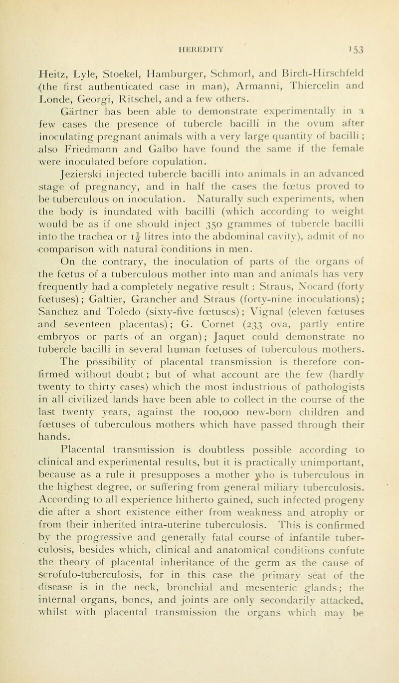 lleiLz, l.ylc, Stockcl, J Iaml)iir^<T, S( limoil, and liircli-l I irs( litcUl <(lhe firsl c-iuthenlicated case, in nian), Arni.-mni, 'I liifM-(;f,'lin and ]^ond(', ixcovgi, J^itschcl, .'ind a few oIIkts. Gartner has been able lo dcmonslraU; cxixMinicnlally in a few cases the presence of tubercle bacilb' in ilie ovum after in()culatin<( pregnant animals willi a v(?ry large (|uanlity of bacilli ; also Friedmann and Galbo have f(jund the sani(; if the female were inoculated before copulation. Jezierski injected tubercle bacilli into animals in an advanced stage of pregnancy, and in half (he cases the fd'tus j)roved t(j be tuberculous on inoculalion. Naturally such experiments, when the body is inundated with bacilli (which according to weighi would be as if one should inject 350 grammes of tubercle bacilli into (he trachea or il Hires inio the abdominal caxitv), admit of no comparison with natural conditions in men. On the contrary, the inoculation of parts oi the organs of the fa^tus of a tuberculous mother into man and animals has very frequently had a completely negative result : Straus, Xocard (forty foetuses); Galtier, Grancher and Straus (forty-nine inoculations); Sanchez and Toledo (sixty-five foetuses); Vignal (eleven fcetuses and seventeen placentas); G. Cornet (233 ova, partly entire embryos or parts of an organ); Jaquet could demonstrate no tubercle bacilli in several human foetuses of tuberculous mothers. The possibility of placental transmission is therefore con- firmed without doubt; but of what account are the few (hardly twenty to thirty cases) which the most industrious of pathologists in all civilized lands have been able to collect in the course of the last twenty years, against the 100,000 new-born children and foetuses of tuberculous mothers which have passed through their hands. Placental transmission is doubtless possible according to •clinical and experimental results, but it is practicallv unimportant, because as a rule it presupposes a mother yho is tuberculous in the highest degree, or suffering from general miliarv tuberculosis. According to all experience hitherto gained, such infected progeny die after a short existence either from weakness and atrophv or from their inherited intra-uterine tuberculosis. This is confirmed by the progressive and generally fatal course of infantile tuber- culosis, besides which, clinical and anatomical conditions confute the theory of placental inheritance of the germ as the cause of scrofulo-tuberculosis, for in this case the primarv seat of the disease is in the neck, bronchial and mesenteric glands; the internal organs, bones, and joints are only secondarilv attacked, whilst with placental transmission the organs which mav be