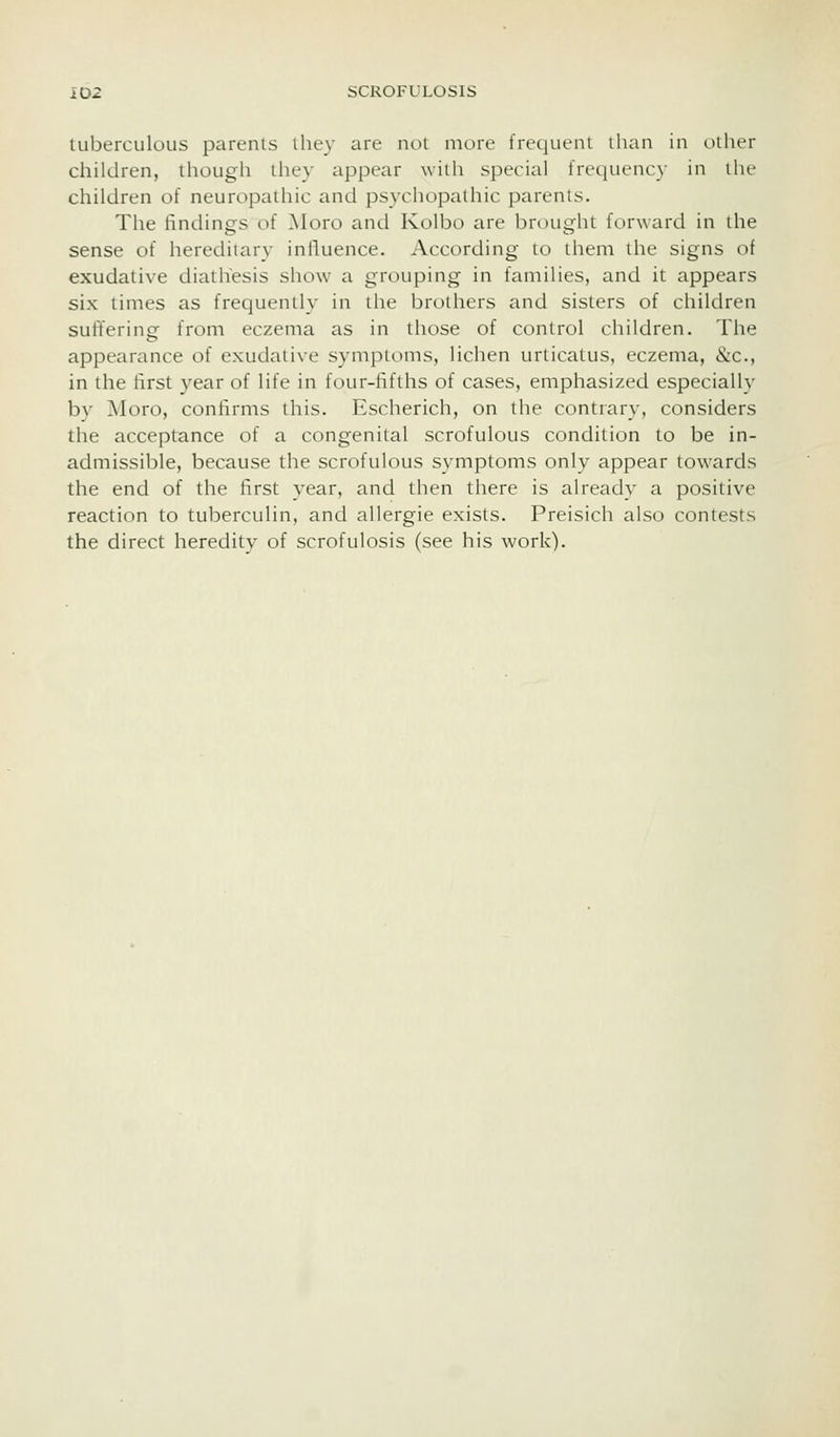 luberculous parents lliey are not more frequent than in oiher children, though they appear with special frequency in the children of neuropathic and psychopathic parents. The findings of ]\Ioro and Kolbo are brought forward in the sense of hereditary influence. According to them the signs of exudative diathesis show a grouping in families, and it appears six times as frequently in the brothers and sisters of children suffering from eczema as in those of control children. The appearance of exudative symptoms, lichen urticatus, eczema, &c., in the first year of life in four-fifths of cases, emphasized especially by Moro, confirms this. Escherich, on the contrary, considers the acceptance of a congenital scrofulous condition to be in- admissible, because the scrofulous symptoms only appear towards the end of the first year, and then there is already a positive reaction to tuberculin, and allergie exists. Preisich also contests the direct heredity of scrofulosis (see his work).