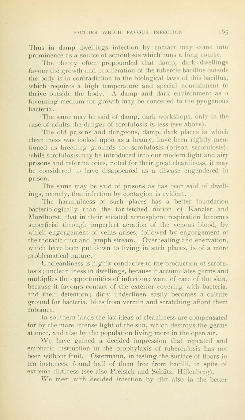 Thus in damp dwellings InUtciion by coniai i may (,<)iii<; iiiL<j prominence as a source of scrofulosis which runs a long course. The lli(;()ry often propounded that dainj), dark dwellings favour the growth and proliferation of th(; tubercle bacillus outside the body is in contradiction to the biological laws of this bacillus, which requires a high temperature and special nourishment to thrive outside the body. A damp and dark environment as a favouring medium for growth may be conceded to the pyogenous bacteria. The same may be said of damp, dark workshops, only in the case of adults the danger of scrofulosis is less (see above). The old prisons and dungeons, damp, dark places in which cleanliness was looked upon as a luxury, have been rightly men- tioned as breeding grounds for scrofulosis (prison scrofulosis); while scrofulosis may be introduced into our modern light and airy prisons and reformatories, noted for their great cleanliness, it may be considered to have disappeared as a disease engendered in prison. The same may be said of prisons as has been said of dwell- ings, namely, that infection by contagion is evident. The harmfulness of such places has a better foundation bacteriologically than the far-fetched notion of Kanzler and Mordhorst, that in their vitiated atmosphere respiration becomes superficial through imperfect aeration of the venous blood, by which engorgement of veins arises, followed by engorgement of the thoracic duct and lymph-stream. Overheating and enervation, which have been put down to living in such places, is of a more problematical nature. Uncleanliness is highly conducive to the production of scrofu- losis ; uncleanliness in dwellings, because it accumulates germs and multiplies the opportunities of infection ; want of care of the skin, because it favours contact of the exterior covering with bacteria, and their detention ; dirty underlinen easily becomes a culture ground for bacteria, bites from vermin and scratching afford them entrance. Tn southern lands the lax ideas of cleanliness are compensated for by the more intense light of the sun, which destrovs the germs at once, and also bv the population living more in the open air. We have gained a decided impression that repeated and emphatic instruction in the prophylaxis of tuberculosis has not been without fruit. Ostermann, in testing the surface of floors in ten instances, found half of them free from bacilli, in spite of extreme dirtiness (see also Preisich and Schiitz, Hillenberg). We meet with decided infection bv dirt also in the better