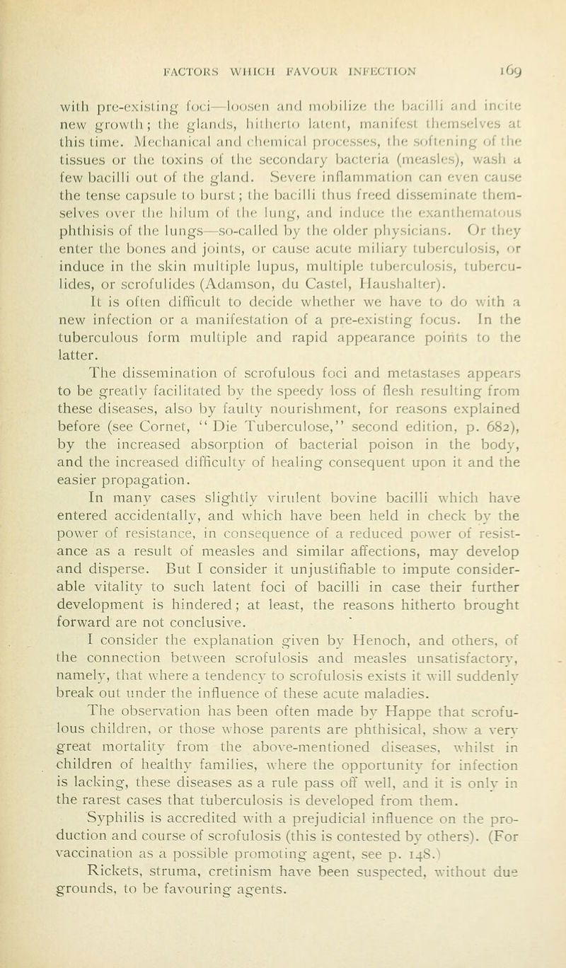 I'ACTOKS WHICH FAVOUR INFECTION l6y wilh prc-exisLing foci- lonscn .-iiid inobili/.c (lie Ijacilli and incite new growth; the glands, liiilinio laicni, manifest themselves at this time. Mechanical and chemical pnjcesses, the softening of the tissues or the toxins of the secondary bacteria (measles), wash a few bacilli out of the gland. vSevere inflammation can even cause the tense capsule to burst; the bacilli thus freed disseminate them- selves over the hilum of the lung, and induce the exanthernatous phthisis of the lungs—so-called by the older physicians. Or they enter the bones and joints, or cause acute miliary tuberculosis, or induce in the skin multiple lupus, multiple tuberculosis, tubercu- lides, or scrofulides (Adamson, du Castel, Haushalter). It is often difficult to decide whether we have to do with a new infection or a manifestation of a pre-existing focus. In the tuberculous form multiple and rapid appearance points to the latter. The dissemination of scrofulous foci and metastases appears to be greatly facilitated by the speedy loss of flesh resulting from these diseases, also by faulty nourishment, for reasons explained before (see Cornet,  Die Tuberculose, second edition, p. 682), by the increased absorption of bacterial poison in the body, and the increased difficulty of healing consequent upon it and the easier propagation. In many cases slightly virulent bovine bacilli which have entered accidentally, and which have been held in check by the power of resistance, in consequence of a reduced power of resist- ance as a result of measles and similar affections, may develop and disperse. But I consider it unjustifiable to impute consider- able vitality to such latent foci of bacilli in case their further development is hindered; at least, the reasons hitherto brought forward are not conclusive. I consider the explanation given by Henoch, and others, of the connection between scrofulosis and measles unsatisfactory, namely, that where a tendency to scrofulosis exists it will suddenlv break out under the influence of these acute maladies. The observation has been often made bv Happe that scrofu- lous children, or those whose parents are phthisical, show a verv great mortality from the above-mentioned diseases, whilst in children of healthy families, where the opportunity for infection is lacking, these diseases as a rule pass off well, and it is only in the rarest cases that tuberculosis is developed from them. Syphilis is accredited with a prejudicial influence on the pro- duction and course of scrofulosis (this is contested by others). (For vaccination as a possible promoting agent, see p. 14S.') Rickets, struma, cretinism have been suspected, without due grounds, to be favouring agents.