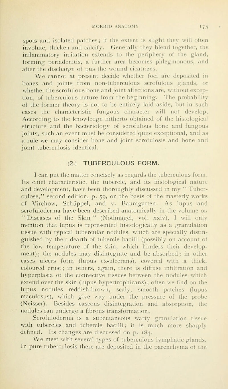 .MOl<i;il) ANA'IO.MY I 7.5 spots and isolalcd p.-ilclics ; il ilif f\lciil is sli^dil llify will oficn involiilc, lliickcn and calcify, (icncivdiy lli(;y bh-nd lo^fMlicr, tlio inflainnialory irritalion extends lo ilu- prTipliery of llif; gland, forming [)eriadenilis, a further area l)C(ouks phlegmonous, and after (he discharge of pus ihe wniiiid ( i( ai ii/,<s. We cannot at present decide whether f<;ci avc. deposited in bones and joints from non-tuberculous scrofulous glands, or whether the scrofulous bone and joint affections are, without excep- tion, of tuberculous nature from the beginning. The probability of the former theory is not to be entirely laid aside, but in sucli cases the characteristic fungous character will not develop. According to the knowledge hitherto obtained of the histological structure and the bacteriology of scrofulous bone and fungous joints, such an event must be considered quite exceptional, and as a rule we may consider bone and joint scrofulosis and bone and joint tuberculosis identical. (2.) TUBERCULOUS FORM. I can put the matter concisely as regards the tuberculous form. Its chief characteristic, the tubercle, and its histological nature and development, have been thoroughly discussed in my  Tuber- culose, second edition, p. 59, on the basis of the masterly works of Virchow, Schiippel, and v. Baumgarten. As lupus and scrofuloderma have been described anatomically in the volume on  Diseases of the Skin  (Nothnagel, vol. xxiv), I will only mention that lupus is represented histologicalh as a granulation tissue with typical tubercular nodules, which are specially distin- guished by their dearth of tubercle bacilli (possibly on account of the low temperature of the skin, which hinders their develop- ment) ; the nodules may disintegrate and be absorbed; in other cases ulcers form (lupus ex-ulcerans), covered with a thick, coloured crust; in others, again, there is diffuse infihration and hyperplasia of the connective tissues between the nodules which extend over the skin (lupus hypertrophicans); often we find on the lupus nodules reddish-brown, scaly, smooth patches (lupus maculosus), which give way under the pressure of the probe (Neisser). Besides caseous disintegration and absorption, the nodules can undergo a fibrous transformation. Scrofuloderma is a subcutaneous wartv granulation tissue with tubercles and tubercle bacilli; it is much more sharply defined. Its changes are discussed on p. 184. We meet with several types of tuberculous Ivmphatic glands. In pure tuberculosis there are deposited in the parenchyma of the
