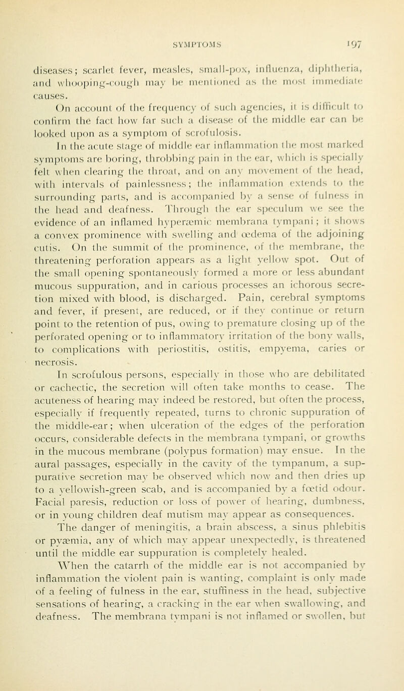 diseases; scarlcl lever, inc'islcs, .sni.'ill-|in.\, iiilliien/.a, (liplitli<Ti;i, aiul \\'li()()|)in<;-( <»ii«4li in;i\ Ix- iiwiil n iiiri | ;is llic imr-,! iinincdi.'ii'- ciiuses. On aecoiml nl llic I ic(|iicn(;\- of mkIi ngi-nc'ics, ii is (lifficiilt t'l continn the facL how i':\v mk li a disease of llie middle ear can he looked upon as a sym[)l()ni of sciofnlosis. In the acute stage of middle <'ai- innammaiidn iIk- mosi marked symptoms are boring, throbl^ing pain in (he ear, which is specially felt when clearing the throat, and on any movement of liie head, will) intervals of |)ainlessness; iIm- inllaniniai ion exlends to the surrounding parts, and is accompanied by a sense of fulness in the head and deafness. Tlirougli ilie ear speculum we see the evidence of an inflamed hy|:)eraMnic membiana lympani ; it shows a convex prominence witli swelling and oedema of the adjoining cutis. On the summit of the prominence, of the membrane, the threatening perforation appears as a light yellow spot. Out of the small opening spontaneously formed a more or less abundant mucous suppuration, and in carious processes an ichorous secre- tion mixed with blood, is discharged. Pain, cerebral symptoms and fever, if present, are reduced, or if they continue or return point to the retention of pus, owing to premature closing up of the perforated opening or to inflammatory irritation of the bony walls, to complications Avith periostitis, ostitis, empyema, caries or necrosis. In scrofulous persons, especially in those who are debilitated or cachectic, the secretion will often take months to cease. The acuteness of hearing may indeed be restored, but often the process, especially if frequently repeated, turns to chronic suppuration of the middle-ear; when ulceration of the edges of the perforation occurs, considerable defects in the membrana tympani, or growths in the mucous membrane (polypus formation) may ensue. In the aural passages, especially in the cavity of the tympanum, a sup- purative secretion mav be observed which now and then dries up to a vellowish-green scab, and is accompanied by a fanid odour. Facial paresis, reduction or loss of power of hearing, dumbness, or in voung children deaf mutism may appear as consequences. The danger of meningitis, a brain abscess, a sinus phlebitis or pv^mia, any of which may appear unexpectedly, is threatened until the middle ear suppuration is completely healed. When the catarrh of the middle ear is not accompanied by inflammation the violent pain is wanting, complaint is only made of a feeling of fulness in the ear, stuffiness in the head, subjective sensations of hearing-, a cracking in the ear when swallowing, and deafness. The membrana tvmpani is nor inflamed or swollen, but