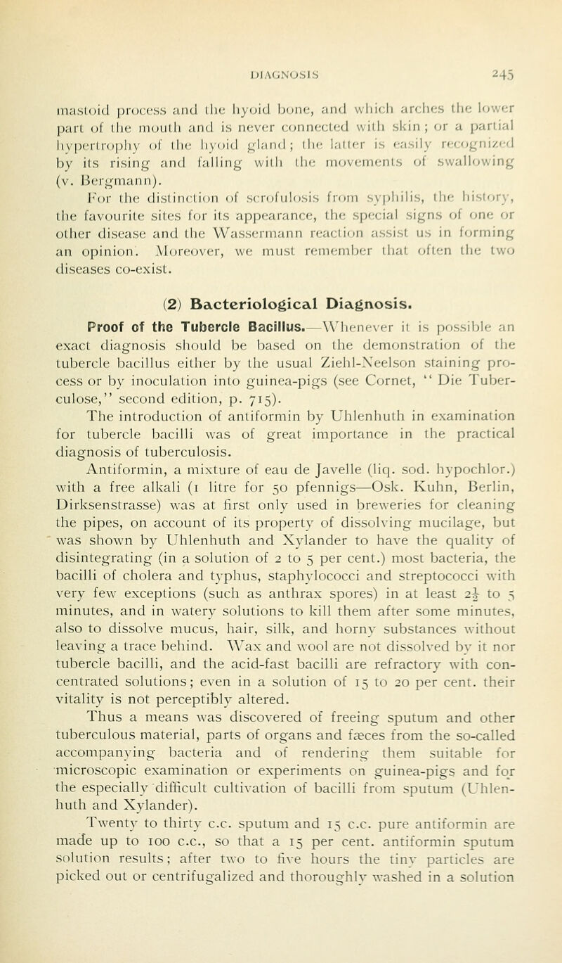 mastoid jm-occss and the liyoid bone, and wliicli arches the lower pari, ol' (lie nioiilh and is nev(;r cfjnnected with skin; or a partial li\|)cili(»|)li\ ol ihc li\(ii(l qiand; ilu- latler is easily recognized by its rising and falling widi ilie niovemf;nls of swallowing (v. Bergmann). For die dislinclion of scnjfulosis from syphilis, (he history, the favourite sites tor its appearance, the special signs of one or other disease and the Wassermann reaction assist us in forming an opinion. Mcjreover, we must renifmix-r diat often the two diseases co-exist. (2) Bacteriological Diagnosis. Proof of the Tubercle Bacillus.—Whenever it is possible an exact diagnosis should be based on the demonstration of the tubercle bacillus either by the usual Ziehl-Neelson staining pro- cess or by inoculation into guinea-pigs (see Cornet,  Die Tuber- culose, second edition, p. 715). The introduction of antiformin by Uhlenhuth in examination for tubercle bacilli was of great importance in the practical diagnosis of tuberculosis. Antiformin, a mixture of eau de Javelle (liq. sod. hypochlor.) with a free alkali (i litre for 50 pfennigs—Osk. Kuhn, Berlin, Dirksenstrasse) was at first only used in breweries for cleaning the pipes, on account of its property of dissolving mucilage, but was shown by Uhlenhuth and Xylander to have the quality of disintegrating (in a solution of 2 to 5 per cent.) most bacteria, the bacilli of cholera and typhus, staphylococci and streptococci with very few exceptions (such as anthrax spores) in at least 2^ to 5 minutes, and in watery solutions to kill them after some minutes, also to dissolve mucus, hair, silk, and horny substances w-ithout leaving a trace behind. Wax and wool are not dissolved by it nor tubercle bacilli, and the acid-fast bacilli are refractory with con- centrated solutions; even in a solution of 15 to 20 per cent, their vitality is not perceptibly altered. Thus a means was discovered of freeing sputum and other tuberculous material, parts of organs and f^ces from the so-called accompanying bacteria and of rendering them suitable for microscopic examination or experiments on guinea-pigs and fo/ the especially difficult cultivation of bacilli from sputum (Uhlen- huth and Xylander). Twenty to thirty c.c. sputum and 15 c.c. pure antiformin are made up to 100 c.c, so that a 15 per cent, antiformin sputum solution results; after two to five hours the tinv particles are picked out or centrifugalized and thoroughly washed in a solution