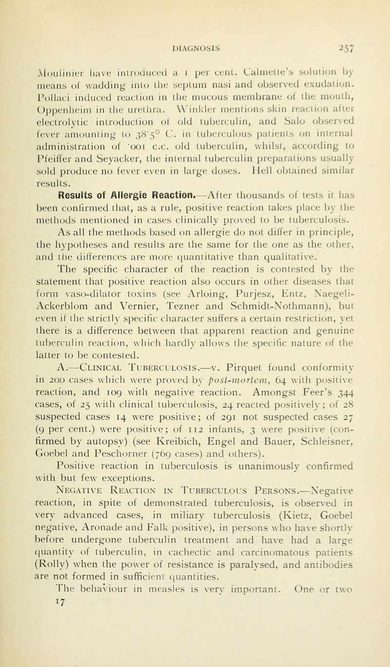 Mouliiiici- have iiil i< idiiccd a 1 [jva cciiL. LaliiK-Llc'b .soliilioii by means ol wadding inio the sei^Lum nasi and (observed exudation. I'oll.'K i induced reacLi(jn in the muajus membrane o( llie moulli, Oppenlicini in (he un'llira. VVinldcr mentions skin reacticjn alter electrolytic inlroduclion ol old iiiberculin, and Sahj observed fever amounting to 3<S'5'^ C. m 1 iibciciiloiis patients on internal administration of 'ooi c.c. old tuberculin, whilst, according to Pfeifler and Seyacker, the internal tuberculin preparations usually sold produce no fever even in large doses. Hell obtain(,-d similar results. Results of Allergje Reaction.—After thousands of tr-sis ii lias been confirmed that, as a rule, positive reaction takes place by the methods mentioned in cases clinically proved to be tuberculosis. As all the methods based on allergic do not differ in principle, the hypotheses and results are the same for the one as the other, and tile differences are more (juantitative than qualitative. The specific character of the reaction is contested by the statement that positive reaction also occurs in other diseases that form vaso-dilator toxins (see Arloing, Purjesz, Entz, Xaegeli- Ackerblom and Vernier, Tezner and Schmidt-Nothmann), but even if the strictly specific character suffers a certain restriction, yet there is a difiference between that apparent reaction and genuine Iiiberculin reaction, which hardly allows the specific nature of the latter to be contested. A.—Clinical Tuberculosis.—v. Pirquet found conformity in 200 cases which were proved b\- posl-mortem, 64 with positive reaction, and 109 with negative reaction. Amongst Peer's 344 cases, of 25 with clinical tuberculosis, 24 reacted positively; of 28 suspected cases 14 were positive; of 291 not suspected cases 27 (9 per cent.) were positive; of 112 infants, 3 were positive (con- firmed by autopsy) (see Kreibich, Engel and Bauer, Schleisner, Goebel and Peschorner (769 cases) and others). Positive reaction in tuberculosis is unanimously confirmed with but few exceptions. NectAtive Reaction in Tuberculous Persons.—Negative reaction, in spite of demonstrated tuberculosis, is observed in very advanced cases, in miliary tuberculosis (Kietz, Goebel negative, Aronade and Falk positive), in persons who have shortlv before undergone tuberculin treatment and have had a large quantity of tuberculin, in cachectic and carcinomatous patients (Roily) when the power of resistance is paralysed, and antibodies are not formed in sufRcicni quantities. The behaviour in measles is very important. One or two 17