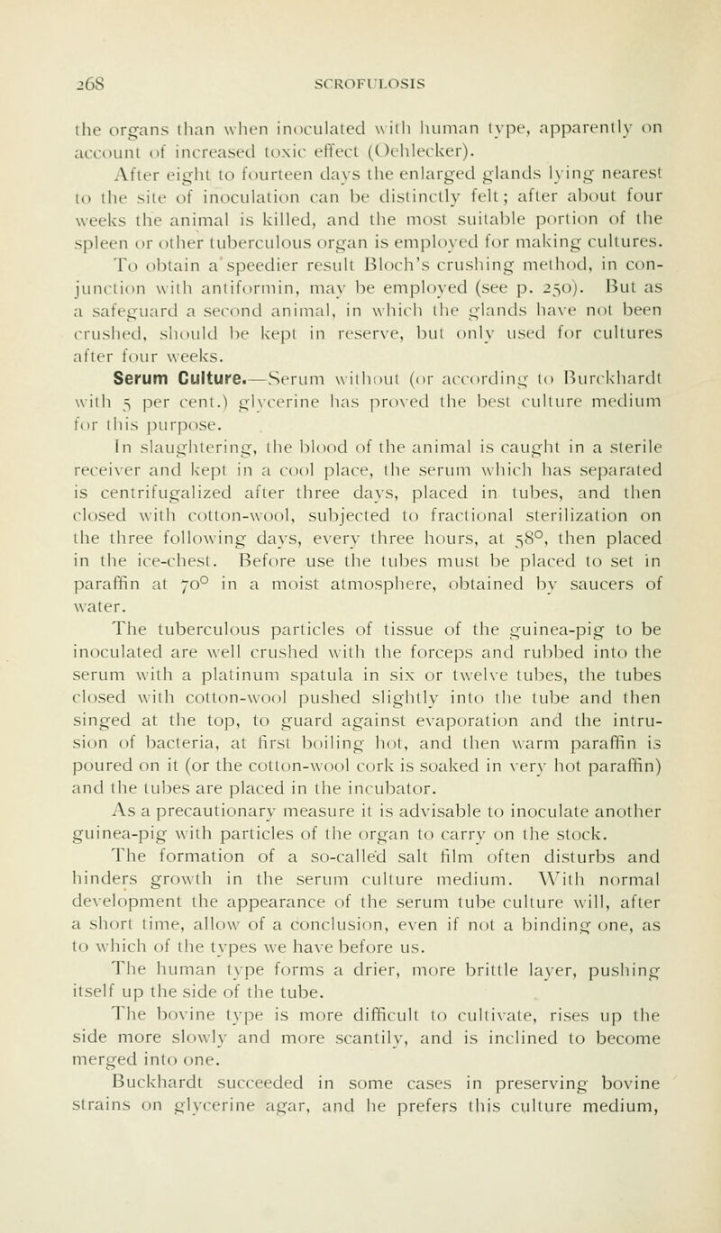 the organs than wlu'n inoculaied wiili human i>pt-\ appari'nily on account of increased itixic effect (Oehlecker). After eight to fourteen clays the enlarged glands lying nearest to the site of inoculation can be distinctly felt; after about four weeks the animal is killed, and the most suitable j^orlion of the spleen or other tuberculous organ is emj^loyed for making cultures. To obtain a speedier result Bloch's crushing method, in con- junction with aniiformin, mav be employed (see p. 250). But as a safeguard a second animal, in which the glands ha\(^ not been crushed, should be kept in reserve, bui only used for cultures after four weeks. Serum Culture.—Sertmi without (or according to liurckhardt with 3 P''r ccni.) ghcerine has pro\ed the best ciiliure mediimi for ihis purpose. in siaugiuering, the blood of the animal is caught in a sterile recei\-er and k-epi in a cool place, the sertmi which has separated is centrifugalized after three days, placed in lubes, and then closed with cotton-wool, subjected to fractional sterilization on the three following days, every three hours, at 58°, then placed in the ice-chest. Before use the tubes must be placed to set in paraffin at 70° in a moist atmosphere, obtained b\' saucers of water. The tuberculous particles of tissue of the guinea-pig to be inoculated are well crushed with the forceps and rubbed into the serum with a platinum spatula in six or twelve tubes, the tubes closed with cotton-wool pushed slightly into the tube and then singed at the top, to guard against evaporation and the intru- sion of bacteria, at first boiling hot, and then warm paraffin is poured on it (or the cotton-wool cork is soaked in \-er\- hot paraffin) and the tubes are placed in the incubator. As a precautionary measure it is ad\-isable to inoculate another guinea-pig with particles of the organ to carrv on tlie stock. The formation of a so-called salt film often disturbs and hinders growth in the serum culture medium. With normal development the appearance of the serum tube culture will, after a short time, allow of a conclusion, even if not a binding one, as to which of the types we have before us. The human type forms a drier, more brittle la\er, pushing itself up the side of the tube. The bovine type is more difficull to c-ul(i\ate, rises up the side more slowly and more scantih, and is inclined to become merged into one. Buckhardt succeeded in some cases in preserving bovine strains on glycerine agar, and he prefers this culture medium,