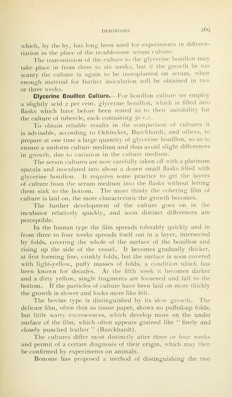 I))A(;no.sis 260 wliicJi, by iIh' l)y, ii''is Iohl;- been used for cxpfriiiifnls in flillerf-n- li.'ition in llic place ol llic (roiibicsonic scrinn (\\\\\\y<-. 'Ili<> livinsniission of \\\c < iilinrc lo ih*^ ^^1 yccrinc bonillon may take place in from tinee lo six weeks, l)Ul, ii llie gnnvtli be loo scanty liie culfure is a^^-iin [o be transpianl(;d on s(;rijm, when enou'Tli ni.'ilcrial lor fiiiilicr inocnlalion will be obtained in two or three weeks. Glycerine Bouillon Culture.—h^)r bouillon cnlinre we employ a sli<^hllv acid 2 per cvni. glycerine bouillon, which is lilled into llasks which have before been tested as to their suitability for tlie culture of tubercle, each containing -^o r.c. To obtain reliable results in llie comparison of cultures it is advisable, according to Oehlecker, Burckhardt, and others, to prepare at one time a large quantity of glycerine bouillon, so as U) ensure a uniform culture medium and thus avoid slight differences in growth, due to variation in the culture medium. The serum cultures are now carefully taken off with a platinum spatula and inoculated into about a dozen small flasks Hlled with glycerine bouillon. It requires some practice to get the layers of culture from tlie serum medium into the flasks without letting them sink to the bottom. The more thinly the cohering film of culture is laid on, the more characteristic the growth becomes. The further development of the culture goes on in the incubator relatively quickly, and soon distinct differences are perceptible. In the human type the film spreads tolerably quickly and in from three to four weeks spreads itself out in a layer, intersected by folds, covering the whole of the surface of the bouillon and rising up the side of the vessel. It becomes gradually thicker, at first forming fine, crinkly folds, but the surface is soon covered with light-yellow, puffy masses of folds, a condition wJiich has been known for decades. At the fifth week it becomes darker and a dirty yellow, single fragments are loosened and fall to the bottom. If the particles of culture have been laid on more thickly the growth is slower and looks more like felt. The bovine type is distinguished by its slow growth. The delicate film, often thin as tissue paper, show^s no puffed-up folds, but little wart\ excrescences, which develop more on the under surface of the film, which often appears grained like  finely and closely punched leather  (Burckhardt). The cultures differ most distinctly after three or four weeks and permit of a certain diagnosis of their origin, which may then be confirmed by experiments on animals. Bonome has proposed a method of distinguishing the two