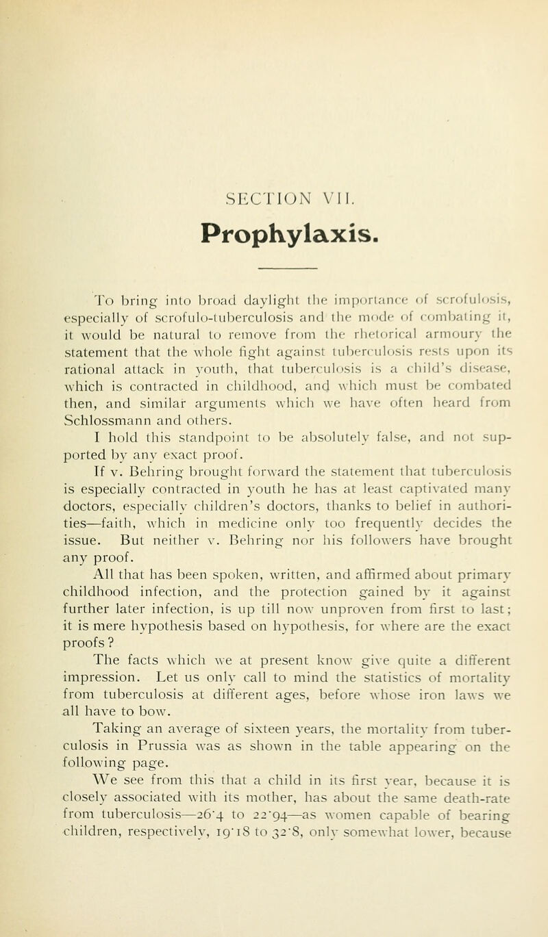 SECT I (J N VII. Prophylaxis. 'Vo bring- into 1)r()acl daylight the imjxiri.-iiKc of .sfrofulosis, especially of scrofulo-luberculosis and the mode of comljaiing it, it would be natural to remove from the rhetorical armoury the statement that the whole fight against tul)erculosis rests upon its rational attack in youth, that tuberculosis is a child's disease, Avhich is contracted in childhood, and which must be combated then, and similar arguments which we have often heard from Schlossmann and others. I hold this standpoint to be absolutely false, and not sup- ported by any exact proof. If V. Beliring brought forward the statement that tuberculosis is especially contracted in youth he has at least captivated many doctors, especially children's doctors, thanks to belief in authori- ties—faith, which in medicine only too frequently decides the issue. But neither v. Behring nor his followers have brought any proof. All that has been spoken, written, and affirmed about primary childhood infection, and the protection gained by it against further later infection, is up till now unproven from first to last; it is mere hypothesis based on hypothesis, for where are the exact proofs ? The facts which we at present know give quite a different impression. Let us only call to mind the statistics of mortality from tuberculosis at different ages, before whose iron laws we all have to bow. Taking an average of sixteen years, the mortalitv from tuber- culosis in Prussia was as shown in the table appearing on the following page. We see from this that a child in its first year, because it is closely associated with its mother, has about the same death-rate from tuberculosis—26'4 to 22*94—^s women capable of bearing children, respectively, 19'18 to 328, only somewhat lower, because