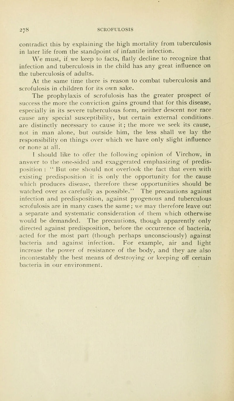 coniradicl this by explaining the higli morialiLy from tuberculosis in later life from the standpoint of infantile infection. We must, if we keep to facts, flatly decline to recognize that infection and tuberculosis in the child has any great influence on the tuberculosis of adults. At the same time there is reason to combat tuberculosis and scrofulosis in children for its own sake. The prophylaxis of scrofulosis has the greater prospect of success the more the conviction gains ground that for this disease, especially in its severe tuberculous form, neither descent nor race cause any special susceptibility, but certain external conditions, are distinctly necessary to cause it; the more we seek its cause, not in man alone, but outside him, the less shall we lay the responsibility on things over which we have only slight influence or none at all. I should like to offer the following opinion of \''irchow, in answer to the one-sided and exaggerated emphasizing of predis- position :  But one should not overlook the fact that even with existing predisposition it is only the opportunity for the cause which produces disease, therefore these opportunities should be watched over as carefull}' as possible. The precautions against infection and predisposition, against pyogenous and tuberculous scrofulosis are in many cases the same ; we mav therefore leave out a separate and systematic consideration of them which otherwase would be demanded. The precautions, though apparently only directed against predisposition, before the occurrence of bacteria, acted for the most part (though perhaps unconsciously) against bacteria and against infection. For example, air and light increase the power of resistance of the body, and they are also incontestablv the best means of destroying or keeping off certain bacteria in our environment.