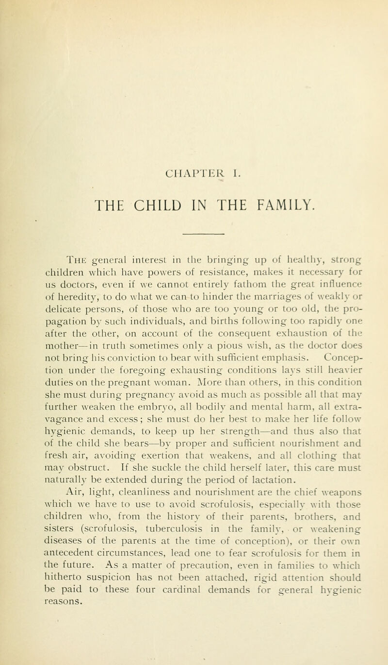 CHAPTI'R I. THE CHILD IN THE FAMILY. Thk general interest in the bringing up of healthy, strong children which have powers of resistance, makes it necessary for us doctors, e\en if we cannot entirely fathom the great influence of heredity, to do what we can to hinder the marriages of weakly or delicate persons, of those who are too young or too old, the pro- pagation by such individuals, and births following too rapidly one after the other, on account of the conseciuent exhaustion of the mother—in truth sometimes only a pious wish, as the doctor does not bring his conviction to bear with sufficient emphasis. Concep- tion under the foreQoing exhausting conditions lavs still heavier duties on the pregnant woman. More than others, in this condition she must during pregnancy avoid as much as possible all that may further weaken the embryo, all bodily and mental harm, all extra- vagance and excess; she must do her best to make her life follow hygienic demands, to keep up her strength—and thus also that of the child she bears—by proper and sufficient nourishment and fresh air, avoiding exertion that weakens, and all clothing that may obstruct. If she suckle the child herself later, this care must naturally be extended during the period of lactation. Air, light, cleanliness and nourishment are the chief weapons which we have to use to avoid scrofulosis, especiallv with those children who, from the history of their parents, brothers, and sisters (scrofulosis, tuberculosis in the family, or weakening diseases of the parents at the time of conception), or their own antecedent circumstances, lead one to fear scrofulosis for them in the future. As a matter of precaution, even in families to which hitherto suspicion has not been attached, rigid attention should be paid to these four cardinal demands for general hvgienic reasons.