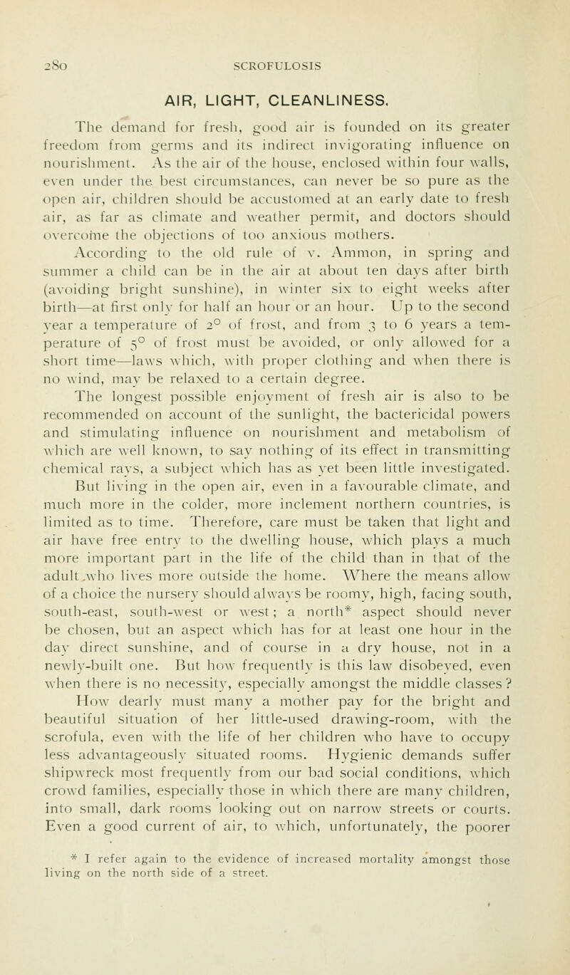AIR, LIGHT, CLEANLINESS. The (.lemaiul tor fresh, good air is fouiuled on iis greater freedom troni genns and its inchreci inxigoraiing influence on nourishment. As the air of the house, enclosed within four walls, even untler the. best circumstances, can never be so pure as the ojDen air, children should be accustomed at an early date to fresh air, as far as climate and weather permit, and doctors should overcome the objections of too anxious mothers. According to the old rule of v. Amnion, in spring and simimer a child can be in the air at about ten days after birth (a\-oiding bright sunshine), in winter six lo eight weeks after birth—at first onlv for half an hour or an hour. Up to the second vear a temperature of 2° of frost, and from ,^ to 6 years a tem- perature of 5° of frost must be axoided, or onl\- allowed for a short time—laws \vhich, with proper clothing and ^\hcn there is no wind, may be relaxed to a certain degree. The longest possible enjoyment of fresh air is also to be recommended on account of the sunlight, the bactericidal powers and stimulating influence on nourishment and metabolism of which are well known, to say nothing of its effect in transmitting chemical ravs, a subject which has as yet been little investigated. But li^•ing in the open air, even in a favourable climate, and much more in the colder, more inclement northern countries, is limited as to time. Therefore, care must be taken that light and air have free entrv to the dw'elling house, which plays a much more important part in the life of the child than in that of the adult .who li\es more outside the home. Where the means allow of a choice the nursery should always be roomy, high, facing south, south-east, south-west or west ; a north* aspect should never be chosen, but an aspect which has for al least one hour in the day direct sunshine, and of course in a dry house, not in a newly-built one. But how frequently is this law^ disobeyed, even when there is no necessitv, especially amongst the middle classes? How dearly must many a mother pay for the bright and beautiful situation of her little-used drawang-room, with the scrofula, even with the life of her children w'ho have to occupv less advantageously situated rooms. Hygienic demands suffer shipwreck most frequently from our bad social conditions, which crowd families, especially those in which there are manv children, into small, dark rooms looking out on narrow streets or courts. Even a good current of air, to which, unfortunately, the poorer * I refer again to the evidence of increased mortality amongst those living on the north side of a street.