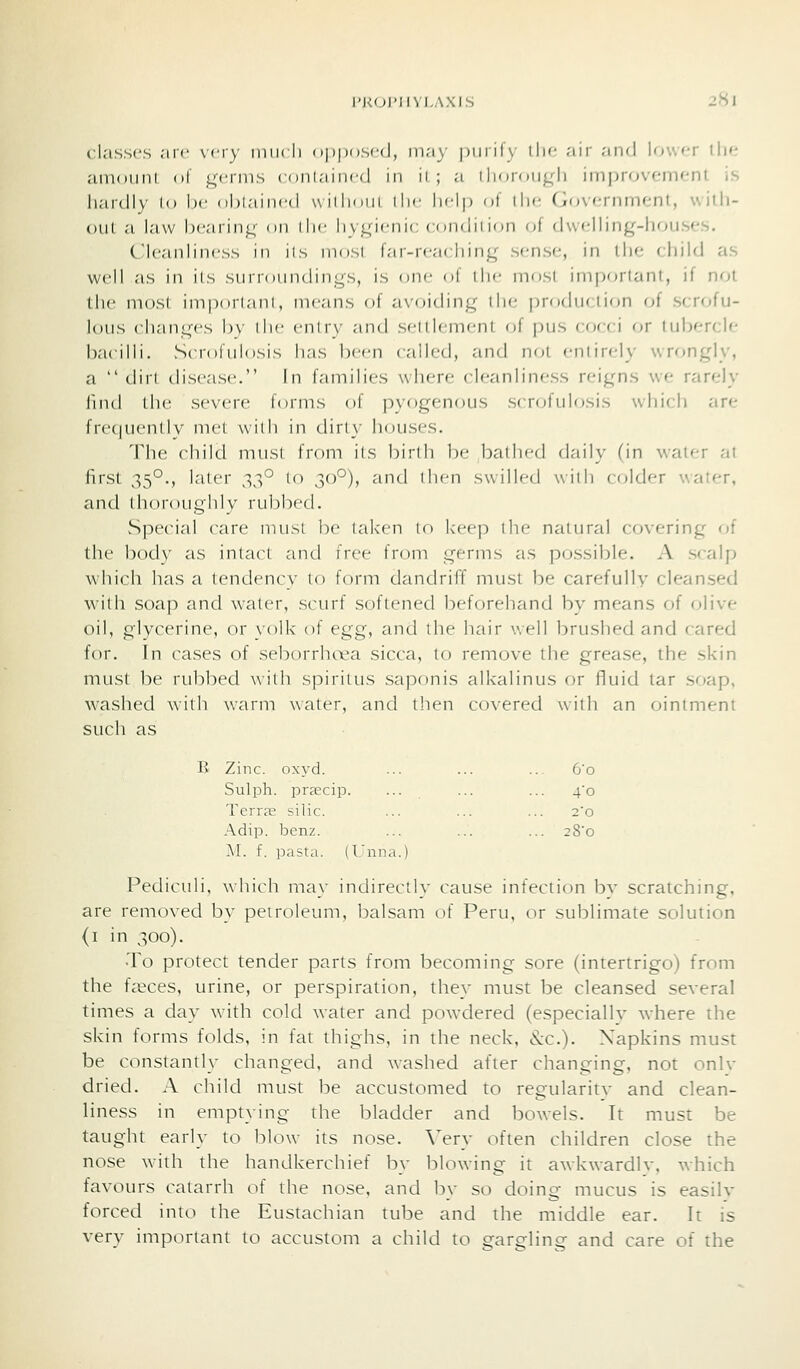 classes arc very diik li npiioscd, in.'i\- piiiih ilif air an<l lower thf; amount of germs ( nni.-iimd in ii ; a 1 limnni^li improvement iS hardly lo he oUlaiiicd wiMioiii \\\c lidp ot the (government, witli- oiil a law b(;aring on liir iivL;i<'ni(: < 1 mdiii(jii oi dwelling-houses. Cleanliness in iis mosi far-rca( hing sense, in the child as well as in its sui loiindings, is one ol ilic most important, if not the most imporlaiil, means of avoiding ilie production of scrofu- lous changes by the entry and settlement of pus cocci or tubercle bacilli. Scrofulosis has been called, and not enlirely wrongly, a dirt disease. In families where cleanliness reigns we rarely llnd the severe forms of pyogenous scrofulosis which are frequently met with in dirty liouses. The child must front its birth be bathed daily (in water at first 35°., later t,t,° lo 30°), and then swilled with colder water, and thoroughly rubbed. Special care must be tak'en to k'eep ilie natural covering of the body as intact and free from germs as possible. A scalp which has a tendency 10 form dandriff must be carefully cleansed with soap and water, sc~urf softened beforehand by means of (jlive oil, glycerine, or \()lk of egg, and the hair v.ell brushed and cared for. In cases of seborrhcea sicca, to remove the grease, the skin must be rubbed with spiritus saponis alkalinus or fluid tar soap, washed with warm water, and then covered with an ointment such as B Zinc. oxyd. ... ... ... 6'o Sulph. prsecip. ••• . ••• ■■■ 4'o Terras silic. ... ... ... 2o Adip. benz. ... ... ... 28'o M. f. pasta. (I'una.) Pedictdi, which ma_\- indirectly cause infection bv scratching, are removed by petroleum, balsam of Peru, or sublimate solution (i in 300). To protect tender parts from becoming sore (intertrigo) from the faeces, urine, or perspiration, they must be cleansed several times a day with cold water and pow'dered (especially where the skin forms folds, in fat thighs, in the neck, (^c). Napkins must be constantly changed, and washed after changing, not onlv dried. A child must be accustomed to regularitv and clean- liness in emptying the bladder and bowels. It must be taught early to blow its nose. \>ry often children close the nose with the handkerchief by blowing it awkwardlv, which favours catarrh of the nose, and by so doing mucus is easilv forced into the Eustachian tube and the middle ear. It is very important to accustom a child to gargling and care of the