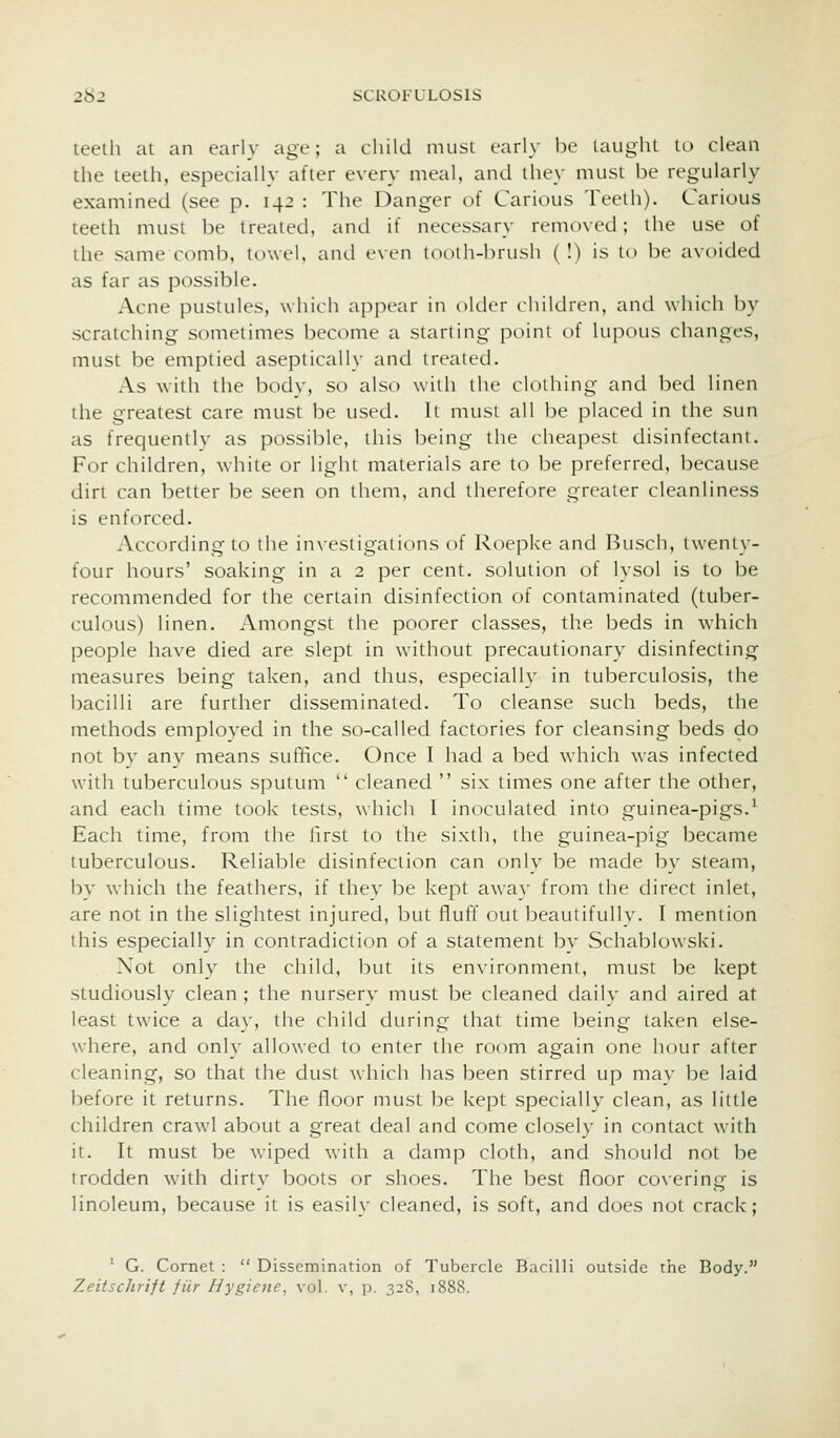 teeth at an early age; a child nuisi early be laught to clean the teeth, especially after every meal, and they must be regularly examined (see p. 142 : The Danger of Carious Teelh). Carious teeth must be treated, and if necessary removed; the use of the samecomb, towel, and even tnoih-hrush (I) is lo be avoided as far as possible. Acne pustules, which appear in older children, and which by scratching sometimes become a starting j^itint of lu]iotis changes, must be emptied aseptically and treated. As with the body, so also with the clothing and bed linen the greatest care must be used. It must all be placed in the sun as frequently as possible, this being the cheapest disinfectant. For children, white or light materials are to be preferred, because dirt can better be seen on them, and therefore greater cleanliness is enforced. According to the investigations of Roepke and Busch, twenty- four hours' soaking in a 2 per cent, solution of lysol is to be recommended for the certain disinfection of contaminated (tuber- culous) linen. Amongst the poorer classes, the beds in which people have died are slept in without precautionary disinfecting measures being taken, and thus, especially in tuberculosis, the bacilli are further disseminated. To cleanse such beds, the methods employed in the so-called factories for cleansing beds do not by any means sufifice. Once I had a bed which was infected with tuberculous sputum  cleaned  six times one after the other, and each time took tests, which I inoculated into guinea-pigs.^ Each time, from the first to the sixth, the guinea-pig became tuberculous. Reliable disinfection can only be made by steam, by which the feathers, if they be kept away from the direct inlet, are not in the slightest injured, but fluff out beautifully. I mention this especially in contradiction of a statement by Schablowski. Not only the child, but its environment, must be kept studiously clean ; the nursery must be cleaned dailv and aired at least twice a day, the child during that time being taken else- where, and only allowed to enter the room again one hour after cleaning, so that the dust which has been stirred up may be laid before it returns. The floor must be kept specially clean, as little children crawl about a great deal and come closely in contact with it. It must be wiped with a damp cloth, and should not be trodden with dirty boots or shoes. The best floor covering is linoleum, because it is easily cleaned, is soft, and does not crack; ' G. Cornet :  Dissemination of Tubercle Bacilli outside trie Body. Zeitschrift fiir Hygiene, vol. v, p. 328, 1888.