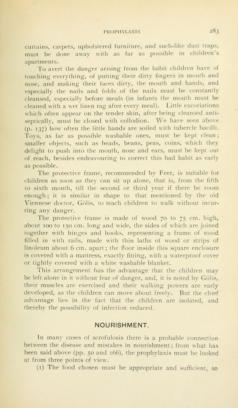 curtains, carpels, upholslfrcd fiiriiiinrc, and siicli-lik'- dust traps, must be done away willi as lar as possible in children's a[)arlnienls. 'To avert the danger arising from the habil childrcMi have of touching everytiiing, of putting their dirty lingers in moutli and nose, and making I heir faces dirty, tlie mouth and hands, and especially liie nails and folds of the nails must be constantly cleansed, especially before meals (in infants the mouth must be cleaned with a wet linen rag after every meal). Little excoriations which often appear on the tender skin, after being cleansed anti- septically, must be closed with collodion. We have seen above (p. 137) how often the little hands are soiled with tubercle bacilli. Toys, as far as possible washable ones, must be kept clean ; smaller objects, such as beads, beans, peas, coins, which they delight to push into (he nioulh, nose and ears, must be kept out of reach, besides endeavouring to correct this bad habit as early as possible. The protective frame, recommended by Peer, is suitable for children as soon as they can sit up alone, that is, from the fifth to sixth month, till the second or third year if there be room enough; it is similar in shape to that mentioned by the old Viennese doctor, Golis, to teach children to walk without incur- ring any danger. The protective frame is made of wood 70 to 75 cm. high, about 100 to 150 cm. long and wide, the sides of which are joined together with hinges and hooks, representing a frame of wood filled in with rails, made with thin laths of wood or strips of linoleum about 6 cm. apart; the floor inside this square enclosure is covered wdth a mattress, exactly fitting, with a waterproof cover or tightly covered with a white washable blanket. This arrangement has the advantage that the children may be left alone in it without fear of danger, and, it is noted by Golis, their muscles are exercised and their walking powers are early- developed, as the children can move about freelv. But the chief advantage lies in the fact that the children are isolated, and thereby the possibilitv of infection reduced. NOURISHMENT. In many cases of scrofulosis there is a probable connection between the disease and mistakes in nourishment; from what has been said above (pp. 50 and 166). the prophylaxis must be looked at from three points of view. (i) The food chosen must be appropriate and sufficient, so