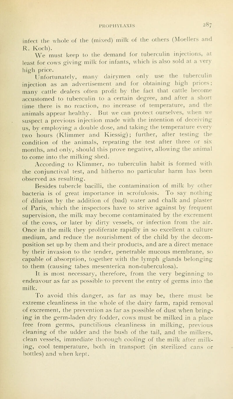 inl'ccl llic wliolc ol llif (ini\c(l) milk ol ili'' oilicrs fMfjfllcrs aiifi R. Koch)- We niiisl kcf-p l<> ill' <l''maii(l lor I iiljcrciiliii injections, at least for cows ,i4-i\inK 'I'i^ ''' inl'in'^, \Nlii' li is '^^^'^ •'^old at a very hij^h price. I Inlorliinaleh-, inain- dairymen (;nly usft the Inberculin injection as an adveri isemeni and for obtaining' lii^di prices; many cattle dealers often profil by the fact that cattle become accuslomed to inberculin to a certain cU'^rcc, and after a short time there is no reaction, no increase of temperature, and the animals appear healthy. lUit we can protect ourselves, wjien we suspect a previous injection made with the intention of deceiving; us, by empl()vin<4- a double dose, and taking: the temperature every two hours (klimmer and Iviessig); further, after testing the condition of the animals, repealing the test after tiiree or six months, and only, slunild this prove negative, allowing the animal to come into the milking shed. According to Klimmer, no tuberculin habit is formed with the conjunctival test, and liitherto no particular harm has been observed as resulting. Besides tubercle bacilli, the contamination of milk by other bacteria is of great importance in scrofulosis. To say nothing of dilution by the addition of (bad) water and chalk and plaster of Paris, which the inspectors have to strive against by frequent supervision, the milk may become contaminated by the excrement of the cows, or later by dirty vessels, or infection from the air. Once in the milk thev prohferate rapidly in so excellent a culture medium, and reduce the nourishment of the child Idv the decom- position set up bv them and their products, and are a direct menace by their invasion to the tender, penetrable mucous membrane, so capable of absorption, together with the lymph glands belonging to them (causing tabes mesenterica non-tuberculosa). It is most necessary, therefore, from the very beginning to endeavour as far as possible to pre^-ent the entry of germs into the milk. To avoid this danger, as far as mav be, there must be extreme cleanliness in the whole of the dairv farm, rapid removal of excrement, the prevention as far as possible of dust when bring- ing in the germ-laden dry fodder, cows must be milked in a place free from germs, punctilious cleanliness in milking, previous cleaning of the udder and the bush of the tail, and the milkers, clean vessels, imrnediate thorough cooling of the milk after milk- ing, cool temperature, both in transport (in sterilized cans or bottles) and when kept.