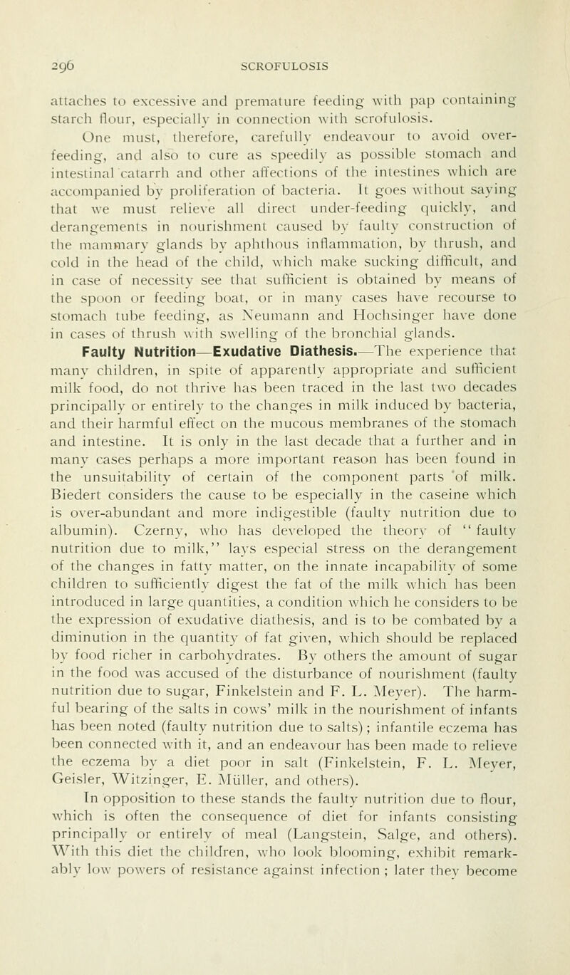 attaches to excessive and preniaiurL' feeding wiili pap eoniaining starcli Hour, especially in connection with sciH>tulosis. One must, therefore, carefully endeavour to avoid (ner- feeding, and also to cure as speedily as possible stomach and intestinal catarrh and other affections of the intestines which are accompanied by proliferation of bacteria, it goes without saying that we must relieve all direct under-feeding quickly, and deraneements in nourishment causetl b\- faulty construction of the mammary glands by aphthous inilammation, by thrush, and cold in the head of the child, which make sucking difficult, and in case of necessity see that sufficient is obtained by means of the spoon or feeding boat, or in many cases have recourse to stomach tube feeding, as Neiuiiann and Hochsinger have done in cases of thrush wilh swelling of the bronchial glands. Faulty Nutrition—Exudative Diathesis.—The experience that many children, in spile of apparently aj^propriate and sufficient milk food, do not thrive has been traced in the last two decades principally or entirely to the changes in milk induced by bacteria, and their harmful effect on the mucous membranes of the stomach and intestine. It is only in the last decade that a further and in many cases perhaps a more important reason has been found in the unsuitabilitv of certain of the component parts 'of milk. Biedert considers the cause to be especially in the caseine which is over-abundant and more indigestible (faulty nutrition due to albumin). Czerny, who has developed the theory of  faulty nutrition due to milk, lays especial stress on the derangement of the changes in fatty matter, on the innate incapability of some children to sufficiently digest the fat of the milk wdiich has been introduced in large quantities, a condition which he considers to be the expression of exudative diathesis, and is to be combated by a diminution in the quantity of fat given, which should be replaced by food richer in carbohydrates. By others the amount of sugar in the food was accused of the disturbance of nourishment (faulty nutrition due to sugar, Finkelstein and F. L. Meyer). The harm- ful bearing of the salts in cows' milk in the nourishment of infants has been noted (faulty nutrition due to salts); infantile eczema has been connected with it, and an endeavour has been made to relieve the eczema by a diet poor in salt (Finkelstein, F. L. Meyer, Geisler, Witzinger, E. Miiller, and others). In opposition to these stands the faulty nutrition due to flour, which is often the consequence of diet for infants consisting principally or entirely of meal (Langstein, Salge, and others). With this diet the children, who look blooming, exhibit remark- ably low powers of resistance against infection ; later they become