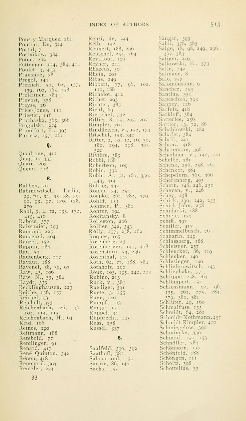 INDEX Ol' A(/m(>l<S 5'3 Pons y Marqucz, 261 Ponlini, Dc, 324 Portal, 7 Postnikow, 384 Potcn, 2O2 Pottcngcr, 124, 384, 41' Poulct, 9, 413 Prausnitz, 78 Pregcl, 144 Preisich, 50, 62, i37i I3Q, 162, 165, 258 Prclcitncr, 384 Prcvost, 378 Prcyss, 26 Price-Jones, 111 Pricsler, 116 Prochaska, 365, 366 Progulski, 274 Prondfort, F., 395 Purjesz, 257, 261 Quadronc, 412 Quaglio, 333 Quain, 203 Quenu, 418 Rabben, 50 Rabinowitsch, Lydia, 2Q, 31, 34, 35, 38, 30. 90, 93, 97, 120, 128. 270 Rabl, 3, 4, 72, 133, 172. 41s, 416 Rabow, 377 Raissonier, 293 Ramond, 225 Ranazugi, 404 Ranzel, 152 Rappin, 284 Rau, 50 Rautenberg, 207 Ravaut, 188 Ravenel, 38, 39, 93 Raw, 43, 106 Raw, N., 33, 384 Raydt, 333 Recklinghausen, 223 Reiche, 156, 157 Reichel, 93 Reichelt, 373 Reichenbach, 26, 93. 102, 114, 115 Reichenbach, H., 64 Reid, 106 Raines, 190 Reitmann, 188 Rembold, 77 Remlinger, gi Renard, 417 Rene Quinton, 342 Renon, 418 Renouard, 393 Rentzler, 274 33 Rcnzi, dc, 244 Rethi, 142 Kcuncrt, 188, 206 Rcuschcl, 254, 2O4 Rcvillout, 19O kcyhcr, 214 Rhazcus, 50 Rhein, 201 Ribas, 249 Ribbcrt, 77, 96, 102. no, 188 Richelot, 412 Rirh(;t, 293 Kichter, 385 Richl, 69 Rictschcl, 332 Rillict, 8, IS, 203, 205 Rimplcr, 201 Rindfleisch, v., 152, 173 Ritschel, 153, 340 Ritter, 2, 10, 12, iG, 70, 182, 294, 298, 305. 322 Riviere, 383 Robbi, 188 Robertson, 109 Robin, 332 Robin, A., 52, 160, 330. 343, 414 Rohng, 332 Romer, 34, 254 Roepke, 264, 282, 379 Rohlff, 151 Rohmer, P., 380 Rohrer, 194 Rokitansky, 8 Rolleston, 206 Rollier, 342, 343 Roily, 257, 258, 262 Roques, 195 Rosenberg, 43 Rosenberger, 141, 418 Rosenstern, 53, 236 Rosenthal, 143 Roth, 64, 77, 188, 384 Rothholz, 200 Roux, 103, 195, 242, 2()3 Rubino, 213 Ruck, v., 381 Ruediger, 391 Ruete, 3, 255 Ruge, 140 Rumpf, 103 Runge, 151 Ruppel. 34 Rupprecht, 145 Russ, 258 Russel, 337 S. Saalfeld, 390, 392 Saathoff, 381 Sabourraud, 152 Sacaze, 86, 140 Sachs, 155 Sanger, 303 Sahli, 378, 3ii2 Salge, 18, 08, 249, 20. 3<>7, 3^3 Saliycr, 249 Saikowski, L., 373 Salic, 242 Salmadc, 8 Salo, 257 Salomonsohn, 9 Sanchez, 153 Santlus, 331 Sapcschko, 393 Sappcy, 12O Sarfcis, 418 SarklofT, 384 Sattcrlee, 256 Satllcr, 13, 72, 86 Schablowski, 282 Schiifcr, 384 Schall, 241 Schanz, 418 Schaumann, 39O Scheibner, v., 140, 141 Schelbe, 381 Schenk, 256, 258, 2G1 Schenker, 384 Schepclern, 365, 366 Scherenberg, 403 Schern, 148, 246, 250 Scheven, v., 246 Schey, 258 Schick, 239, 242, 255 Schick-John, 258 Schidacki, 188 Schiele, 139 Schiff, 397 Schiller, 417 Schimmelbusch, 76 Schkarin, 249 Schlassberg, 188 Schleisner, 257 Schlencker, 86, 119 Schlenker, 140 Schlesinger, 140 Schlieferowitsch, 143 Schliephake, 77 Schlippe, 258, 263 Schlbmpert, 152 Schlossmann, 92, 96. 135, 261, 275, 284. 379, 380, 381 Schliiter, 49, 160 Schmalfuss, 135 Schmidt, 64, 2or Schmidt-Xothmann. 257 Schmidt-Rimpler, 410 Schmiegelow, 390 Schmincke, 330 Schmorl, 152, 153 Schnoller, 384 Schonborn, 157 Schonfeld, 188 Schongen, in Scholtz. 398 Schottelius, 33