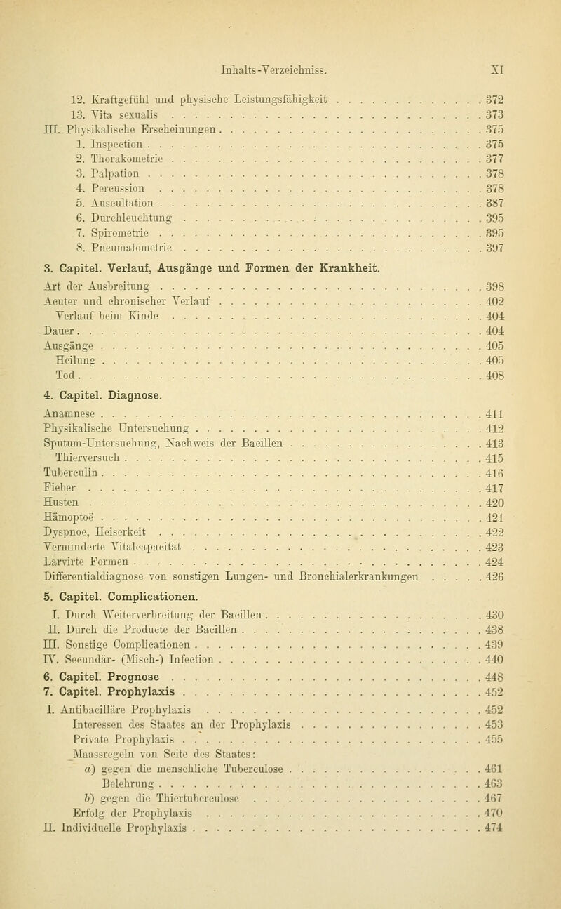 12. Kraftgefiilil und physische Leistimgsfähigkeit 372 13. Vita sexualis 373 in. Physikalisehe Erscheinungen 375 1. Inspection 375 2. Thorakometoe 377 3. Palpation 378 4. Percussion 378 5. Auseultation 387 6. Durchleuchtung 395 7. Spirometrie 395 8. Pneumatometrie 397 3. Capitel. Verlauf, Ausgänge und Formen der Krankheit. Art der Ausbreitung 398 Acuter und chronischer Verlauf 402 Verlauf beim Kinde 404 Dauer 404 Ausgänge 405 Heilung 405 Tod 408 4. Capitel. Diagnose. Anamnese 411 Physikalisehe Untersuchung 412 Sputum-Untersuchung, Nachweis der Bacillen 413 Thierversueh 415 Tubereulin 416 Fieber 417 Husten 420 Hämoptoe 421 Dyspnoe, Heiserkeit 422 Verminderte Vitaleapaeität 423 Larvirte Formen 424 Differenüaldiagnose von sonstigen Lungen- und ßronchialerkrankungen 426 5. Capitel. Complicationen. I. Durch Weiterverbreitung der Bacillen 430 H. Durch die Producte der Bacillen 438 IE. Sonstige CompLieationen 439 I\^ Seeundär- (Misch-) Infeetion 440 6. Capitel. Prognose 448 7. Capitel. Prophylaxis 452 I. Antibaeilläre Prophylaxis 452 Interessen des Staates an der Prophylaxis 453 Private Prophylaxis 455 Maassregeln von Seite des Staates: a) gegen die mensehUehe Tubereulose ■ • • 461 Belehrung 463 b) gegen die Thiertubereulose 467 Erfolg der Prophylaxis 470 n. Individuolle Prophylaxis 474