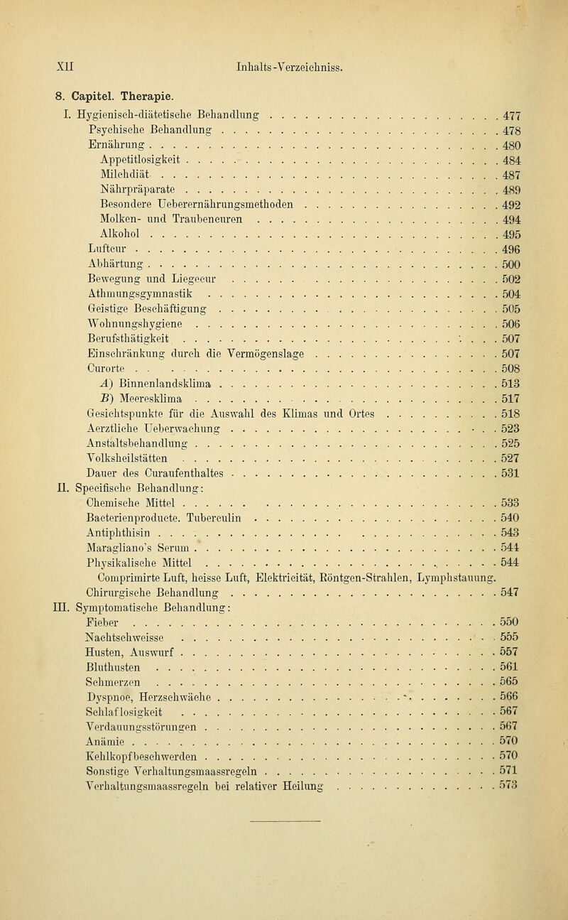 8. Capitel. Therapie. I. Hygieniseli-diätetiselie Behandlung 477 Psychische Behandlung 478 Ernährung 480 Appetitlosigkeit 484 Milchdiät. 487 Nährpräparate 489 Besondere Ueberernährungsmethoden 492 Molken- und Trauheneiu'en 494 Alkohol 495 Lufteur 496 Abhärtung 500 Bewegung und Liegeeur 502 Athmungsgymnastik 504 Geistige Beschäftigung 505 Wohnungshygiene 506 Berufsthätigkeit '. . . . 507 Einschränkung durch die Vermögenslage 507 Curorte 508 A) Binnenlandsklima 513 B) Meeresklima 517 Gesichtspunkte für die Auswahl des Klimas und Ortes 518 Aerztliche Ueberwachung • . . 523 Anstaltsbehandlung 525 Volksheilstätten 527 Dauer des Ouraufenthaltes 531 II. Specifisehe Behandlung: Chemische Mittel 533 Bacterienproduete. Tuberculin 540 Antiphthisin 543 Maragliano's Serum 544 Physikalische Mittel , 544 Comprimirte Luft, heisse Luft, Elektrieität, Eöntgen-Strahlen, Lymphstauung. Chirurgische Behandlung 547 in. Symptomatische Behandlung: Fieber 550 Naehtschweisse 555 Husten, Auswurf 557 Bluthusten 561 Schmerzen 565 Dyspnoe, Herzschwäche . .* 566 Schlaflosigkeit 567 Verdauungsstörungen 567 Anämie 570 Kehlkopfbesehwerden 570 Sonstige Verhaltungsmaassregeln 571 Verbaltungsmaassregeln bei relativer Heilung 573