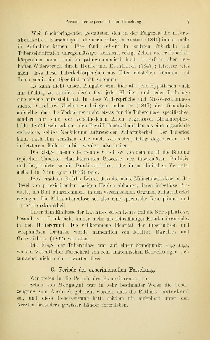 Weit fruchtbringender gestalteten sich in der Folgezeit die mikro- skopischen Forschungen, die nach Gluge's Anstoss (1841) immer mehr in Aufnahme kamen. 1844 fand Lebert in isolirten Tuberkeln und Tuberkelinfiltraten unregelmässige, kernlose, eckige Zellen, die er Tuberkel- körperchen nannte und für pathognomonisch hielt. Er erfuhr aber leb- haften Widerspruch durch Henle und Eeinhardt (1847); letzterer wies nach, dass diese Tuberkelkörperchen aus Eiter entstehen könnten und ihnen somit eine Specifität nicht zukomme. Es kann nicht unsere Aufgabe sein, hier alle jene Hypothesen auch nur flüchtig zu streifen, deren fast jeder Kliniker und jeder Pathologe eine eigene aufgestellt hat. In diese Widersprüche und Miss Verständnisse suchte Virchow Klarheit zu bringen, indem er (1847) den Grundsatz aufstellte, dass die Verkäsung nicht etwas für die Tuberculose specifisches, sondern nur eine der verschiedenen Arten regressiver Metamorphose bilde. 1852 beschränkte er den Begriff Tuberkel auf den als eine organisirte gefässlose, zellige Neubildung auftretenden Miliartuberkel. Der Tuberkel kann nach ihm verkäsen oder auch verkreiden, fettig degeneriren und in letzterem Falle resorbirt werden, also heilen. Die käsige Pneumonie trennte Virchow von dem durch die Bildung typischer Tuberkel charakterisirten Processe, der tuberculösen Phthisis, und begründete so die Dualitätslehre, die ihren klinischen Vertreter alsbald in Niemeyer (1866) fand. 1857 erschien Buhl's Lehre, dass die acute Miliartuberculose in der Eegel von präexistirenden käsigen Herden abhänge, deren infectiöse Pro- ducte, ins Blut aufgenommen, in den verschiedenen Organen Miliartuberkel erzeugen. Die Miliartuberculose sei also eine specifische Eesorptions- und Infectionskrankheit. Unter dem Eioflusse der Laennec'schen Lehre trat die Scrophulose, besonders in Frankreich, immer mehr als selbständiger Krankheitscomplex in den Hintergrund. Die vollkommene Identität der tuberculösen und scrophulösen Diathese wurde namentlich von Eilliet, Barthez und Cruveilhier (1862) vertreten. Die Frage der Tuberculose war auf einem Standpunkt angelangt, wo ein wesentlicher Fortschritt von rein anatomischen Betrachtungen sich zunächst nicht mehr erwarten liess. 0. Perlode der experimentellen Forschung. Wir treten in die Periode des Experimentes ein. Schon von Morgagni war in sehr bestimmter Weise die Ueber- zeugung zum Ausdruck gebracht worden, dass die Phthisis ansteckend sei, und diese Ueberzeugung hatte seitdem nie aufgehört unter den Aerzten l)esonders gewisser Länder fortzule])en.