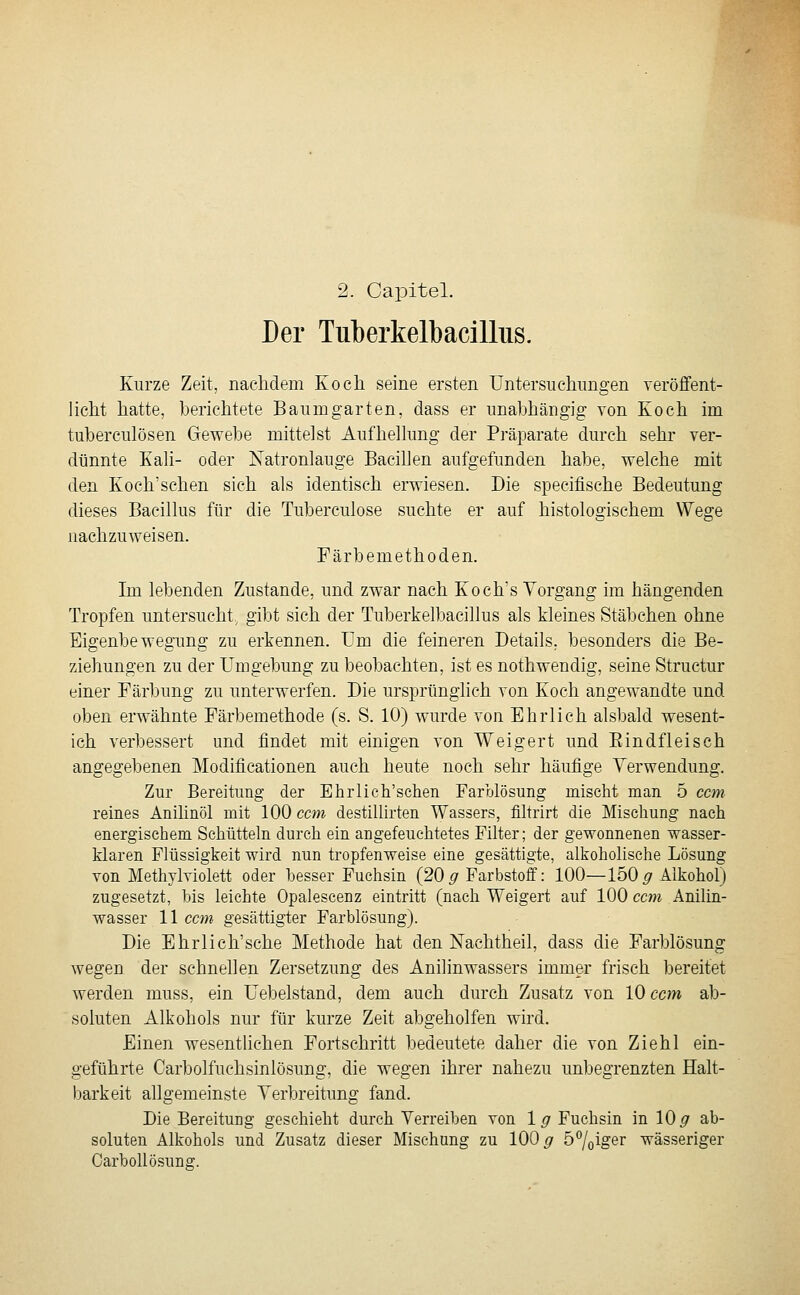 2. Capitel. Der Tuberkelbacilliis. Kurze Zeit, nacMem Koch seine ersten Untersuchungen veröffent- licht hatte, berichtete Baumgarten, dass er unabhängig von Koch im tuberculösen Gewebe mittelst Aufhellung der Präparate durch sehr ver- dünnte Kali- oder Natronlauge Bacillen aufgefunden habe, welche mit den Koch'schen sich als identisch erwiesen. Die specifische Bedeutung dieses Bacillus für die Tuberculose suchte er auf histologischem Wege nachzuweisen. Färbemethoden. Im lebenden Zustande, und zwar nach Koch's Vorgang im hängenden Tropfen untersucht, gibt sich der Tuberkelbacillus als kleines Stäbchen ohne Eigenbewegung zu erkennen. TJm die feineren Details, besonders die Be- ziehungen zu der Umgebung zu beobachten, ist es nothwendig, seine Structur einer Färbung zu unterwerfen. Die ursprünglich von Koch angewandte und oben erwähnte Färbemethode (s. S. 10) wurde von Ehrlich alsbald wesent- ich verbessert und findet mit einigen von Weigert und Eindfleisch angegebenen Modificationen auch heute nocli sehr häufige Verwendung. Zur Bereitung der Ehrlich'sclieii Farolösung mischt man 5 ccm reines Anihnöl mit 100 ccm destillirten Wassers, filtrirt die Mischung nach energischem Schütteln durch ein angefeuchtetes Filter; der gewonnenen wasser- Maren Flüssigkeit wird nun tropfenweise eine gesättigte, alkoholische Lösung von Methylviolett oder besser Fuchsin (20 ^ Farbstoff: 100—150 ^Alkohol) zugesetzt, bis leichte Opalescenz eintritt (nach Weigert auf 100 ccm Anilin- wasser 11 ccm gesättigter Farblösung). Die Ehrlich'sche Methode hat den Nachtheil, dass die Farblösung wegen der schnellen Zersetzung des Anilinwassers immer frisch bereitet werden muss, ein Uebelstand, dem auch durch Zusatz von 10 ccm ab- soluten Alkohols nur für kurze Zeit abgeholfen wird. Einen wesentlichen Fortschritt bedeutete daher die von Ziehl ein- geführte Carbolfuchsinlösung, die wegen ihrer nahezu unbegrenzten Halt- barkeit allgemeinste Verbreitung fand. Die Bereitung geschieht durch Verreiben von \g Fuchsin in 10^ ab- soluten Alkohols und Zusatz dieser Mischung zu 100^ öliger wässeriger Carhollösuna;.