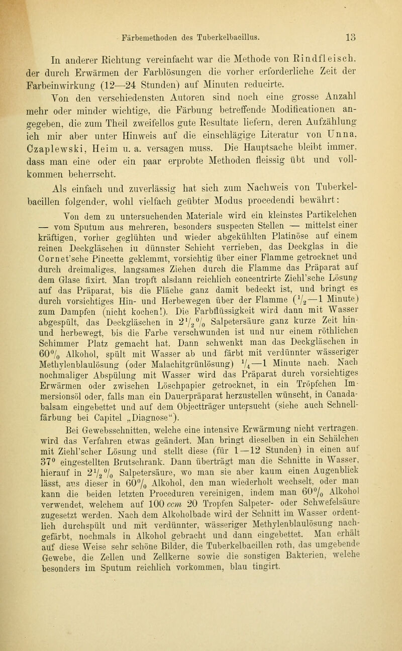 In anderer Eichtimg vereinfacht war die Methode von Rindfleisch, der durch Erwärmen der Farblösungen die vorher erforderliche Zeit der Farbeinwirkung (12—24 Stunden) auf Minuten reducirte. Von den verschiedensten Autoren sind noch eine grosse Anzahl mehr oder minder wichtige, die Färbung betreffende Modificationen an- gegeben, die zum Theil zweifellos gute Resultate liefern, deren Aufzählung ich mir aber unter Hinweis auf die einschlägige Literatur von Unna, Ozaplewski, Heim u.a. versagen muss. Die Hauptsache bleibt immer, dass man eine oder ein paar erprobte Methoden fleissig übt und voll- kommen beherrscht. Als einfach und zuverlässig hat sich zum Nachweis von Tuberkel- bacillen folgender, wohl vielfach geübter Modus procedendi bewährt: Yon dem zu untersuchenden Materiale wird ein kleinstes Partikelchen — vom Sputum aus mehreren, besonders suspecten Stellen — mittelst einer kräftigen, vorher geglühten und wieder ahgekülüten Platinöse auf einem reinen Deckgläschen iu dünnster Schicht verrieben, das Deckglas in die Cornet'sche Pincette geklemmt, vorsichtig über einer Flamme getrocknet und durch dreimaliges, langsames Ziehen durch die Flamme das Präparat auf dem Glase fixht. Man tropft alsdann reichlich concentrirte Ziehl'sche Lösung auf das Präparat, bis die Fläche ganz damit bedeckt ist, und bringt es durch vorsichtiges Hin- und Herbewegen über der Flamme (V2 —^ Minute) zum Dampfen (nicht kochen!). Die Farbflüssigkeit wird dann mit Wasser abgespült, das Deckgläschen in 273^/^ Salpetersäure ganz kurze Zeit hin- und herbewegt, bis die Farbe verschwunden ist und nur einem röthlichen Schimmer Platz gemacht hat. Dann schwenkt man das Deckgläschen in 60% Alkohol, spült mit Wasser ab und färbt mit verdünnter wässeriger Methylenblaulösung (oder Malachitgrünlösung) V4—1 Minute nach. Nach nochmaliger Abspülung mit Wasser wird das Präparat durch vorsichtiges Erwärmen oder zwischen Löschpapier getrocknet, in ein Tröpfchen Im- mersionsöl oder, falls man ein Dauerpräparat herzustellen wünscht, in Canada- balsam eingebettet und auf dem Objectträger untersucht (siehe auch SchneU- färbung bei Capitel „Diagnose). Bei (jewebsschnitten, welche eine intensive Erwärmung nicht vertragen, wird das Verfahren etwas geändert. Man bringt dieselben in ein Schälchen mit Ziehl'scher Lösung und stellt diese (für 1 — 12 Stunden) in einen auf 37 eingestellten Brutschrank. Dann überträgt man die Schnitte in Wasser, hierauf in 272% Salpetersäure, wo man sie aber kaum einen Augenblick lässt, aus dieser in 60% Alkohol, den man wiederholt wechselt, oder man kann die beiden letzten Proceduren vereinigen, indem man 60% Alkohol verwendet, welchem auf 100 ccm 20 Tropfen Salpeter- oder Schwefelsäiu-e zugesetzt werden. Nach dem Alkoholbade wird der Schnitt im Wasser ordent- lich durchspült und mtt verdünnter, wässeriger Methylenblaulösung nach- gefärbt, nochmals in Alkohol gebracht und dann eingebettet. Man erhäh auf diese Weise sehr schöne Bilder, die Tuberkelbacillen roth, das umgebende Gewebe, die Zehen und Zellkerne sowie die sonstigen Bakterien, welche besonders im Sputum reichlich vorkommen, blau tingirt.