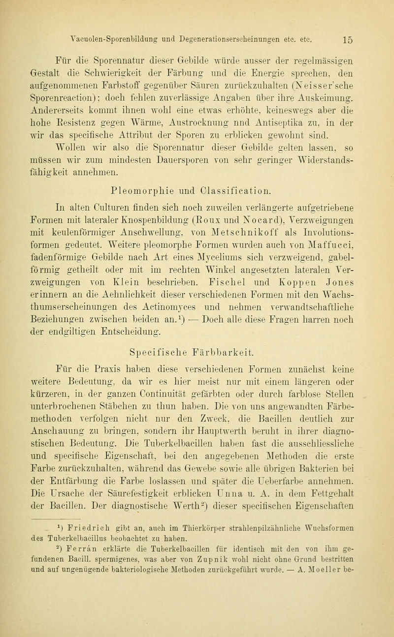 Für die Sporennatur dieser Gebilde würde ausser der regelmässigen Gestalt die Schwierigkeit der Färbung und die Energie sprechen, den aufgenommenen Farbstoff gegenüber Säuren zurückzuhalten (Xeisser sehe Sporenreaetiou): doch fehlen zuverlässige Angaben über ihre Auskeimung. Andererseits kommt ihnen wohl eine etwas erhöhte, keineswegs aber die hohe Eesistenz gegen Wärme, Austrocknung nnd Antiseptika zu, in der wir das specifische Attribut der Sporen zu erblicken gewohnt sind. Wollen wir also die Sporennatur dieser Gebilde gelten lassen, so müssen wir zum mindesten Dauersporen von sehr geringer Widerstands- fähigkeit annehmen. Pleomorphie und Classification. In alten Culturen finden sich noch zuweilen verlängerte aufgetriebene Formen mit lateraler Knospenbildung (Eoux und Nocard), Verzweigungen mit keulenförmiger Anschwellung, von Metschnikoff als Involutions- formen gedeutet. Weitere pleomorphe Formen wurden auch von Maffucci, fadenförmige Gebilde nach Art eines Myceliums sich verzweigend, gabel- förmig getheilt oder mit im rechten Winkel angesetzten lateralen Ver- zweigungen von Klein beschrieben. Fischel und Koppen Jones erinnern an die Aehnlichkeit dieser verschiedenen Formen mit den Wachs- thumserscheinungen des Actinomyces und nehmen verwandtschaftliche Beziehungen zwischen beiden an. ^) -— Doch alle diese Fragen harren noch der endgiltigen Entscheidung. Specifische Färbbarkeit. Für die Praxis haben diese verschiedenen Formen zunächst keine weitere Bedeutung, da wir es hier meist nur mit einem längeren oder kürzeren, in der ganzen Continuität gefärbten oder durch farblose Stellen unterbrochenen Stäbchen zu thun haben. Die von uns angewandten Färbe- methoden verfolgen nicht nur den Zweck, die Bacillen deuthch zur Anschauung zu bringen, sondern ihr Hauptwerth beruht in ihrer diagno- stischen Bedeutung. Die Tuberkelbacillen haben fast die ausschhessliche und specifische Eigenschaft, bei den angegebenen Methoden die erste Farbe zurückzuhalten, während das Gewebe sowie alle übrigen Bakterien bei der Entfärbung die Farbe loslassen und später die Ueberfarbe annehmen. Die Ursache der Säurefestigkeit erblicken Unna u. A. in dem Fettgehalt der Bacillen. Der diagnostische Werth-) dieser specifischen Eigenschaften ^) Friedrich gibt an, auch im Tlüerkürper strahlenpilzähnliehe Wuehsformen des Tuberkelbaeillus beobachtet zu haben. ^) Ferrän erklärte die Tuberkelbacillen für identisch mit den von ihm ge- fundenen Bacill. spermigenes, was aber von Zupnik wohl nicht ohne Grund bestritten und auf ungenügende bakteriolosisehe Methoden zurüekseführt wurde. — A. Moeller be-