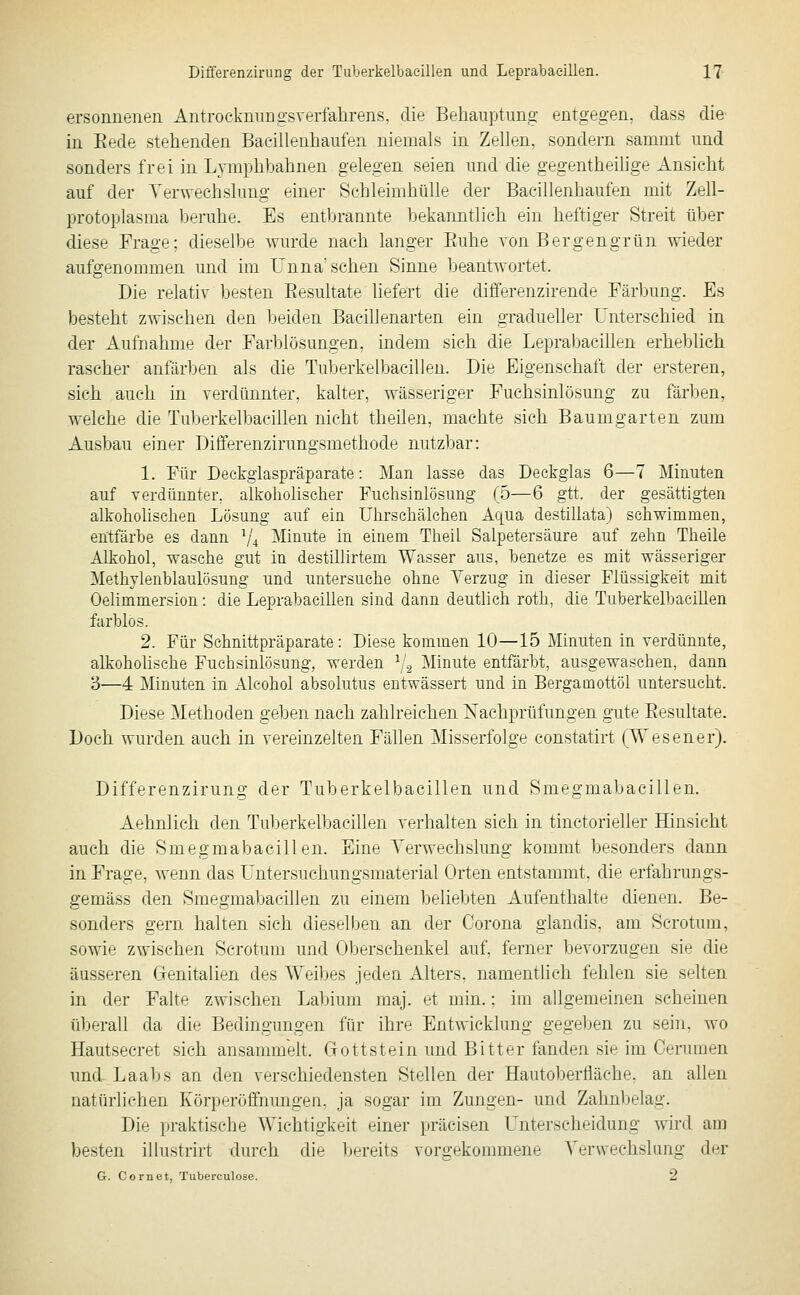 ersonnenen AntrockmiDgsverfalirens, die Behauptung entgegen, dass die in Eede stehenden Bacillenhaufen niemals in Zellen, sondern sammt und sonders frei in Lymphbahnen gelegen seien und die gegentheilige Ansicht auf der Yerwechslung einer Schleimhülle der Bacillenhaufen mit Zell- protoplasma l)eruhe. Es entbrannte bekanntlieh ein heftiger Streit über diese Frage; dieselbe wurde nach langer Euhe von Bergengrün wieder aufgenommen und im Unna'sehen Sinne beantwortet. Die relativ besten Eesultate liefert die differenzirende Färbung. Es besteht zwischen den beiden Bacillenarten ein gradueller Unterschied in der Aufnahme der Farblösungen, indem sich die Leprabaeillen erhel^lich rascher anfärben als die Tuberkelbaeillen. Die Eigenschaft der ersteren, sich auch in verdünnter, kalter, wässeriger Fuchsinlösung zu färben, welche die Tuberkelbaeillen nicht theilen, machte sich Baumgarten zum Ausbau einer Differenzirungsmethode nutzbar: 1. Für Deckglaspräparate: Man lasse das Deckglas 6—7 Minuten auf verdünnter, alkoholischer Fuchsinlösung (5—6 gtt. der gesättigten alkoholischen Lösung auf ein Uhrschälchen Aqua destillata) schwimmen, entfärbe es dann ^4 Minute in einem Theil Salpetersäure auf zehn Theile Alkohol, wasche gut in destihirtem Wasser aus, benetze es mit wässeriger Methylenblaulösung und untersuche ohne Yerzug in dieser Flüssigkeit mit Oelimmersion: die Leprabaeillen sind dann deutlich roth, die TuberkelbaciUen farblos. 2. Für Sehnittpräparate: Diese kommen 10—15 Minuten in verdünnte, alkoholische Fuchsinlösung, werden ^/g Minute entfärbt, ausgewaschen, dann 3—4 Minuten in Alcohol absolutus entwässert und in Bergamottöl untersucht. Diese Methoden geben nach zahlreichen Nachprüfungen gute Eesultate. Doch wurden auch in vereinzelten Fällen Misserfolge constatirt (Wesener). Differenzirung der Tuberkelbaeillen und Smegmabacillen. Aehnlich den Tuberkelbaeillen verhalten sich in tinctorieller Hinsicht auch die Smegmabacillen. Eine Yerwechslung kommt besonders dann in Frage, wenn das I'ntersuchungsmaterial Orten entstammt, die erfahrungs- gemäss den Smegmabacillen zu einem beliebten Aufenthalte dienen. Be- sonders gern halten sich dieselben an der Corona glandis, am Scrotum, sowie zwischen Scrotum und Oberschenkel auf, ferner bevorzugen sie die äusseren Genitalien des Weibes jedea Alters, namenthch fehlen sie selten in der Falte zwischen Labium maj. et min.; im allgemeinen scheinen überall da die Bedingungen für ihre Entwicklung gegeben zu sein, wo Hautsecret sich ansammeh. Go tt st ein und Bitter fanden sie im Cerumen und Laabs an den verschiedensten Stellen der Hautoberfläche, an allen aatürlichen Körperöffnungeii, ja sogar im Zungen- und Zahnbelag. Die praktische Wichtigkeit einer präcisen L^nterscheidung wird am besten illustrirt durch die ];ereits vorgekonmiene Yerwechslung der G. Cornet, Tuberculose. 2