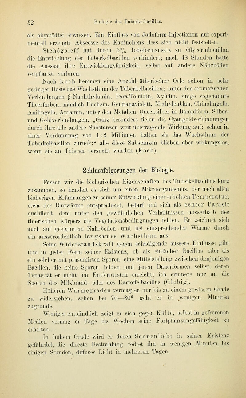 als abgetödtet erwiesen. Ein Einfluss von Jodoform-Injectionen auf experi- mentell erzeugte Abscesse des Kanincliens Hess sich nicht feststellen. Stchegoleff hat durch ö^/o Jodoformzusatz zu Glycerinbouillon die Entwicklung der Tuberkelbacillen verhindert; nach 48 Stunden hatte die Aussaat ihre Entwicklungsfähigkeit, selbst auf andere Nährböden verpflanzt, verloren. Nach Koch hemmen eine Anzahl ätherischer Oele schon in sehr geringer Dosis das Wachsthum der Tuberkelbacillen; unter den aromatischen Verbindungen ß-Naphthylamin, Para-Toluidin, Xylidin, einige sogenannte Theerfarben, nämlich Fuchsin, Gentianaviolett, Methylenblau, Chinolingelb, Anilingelb, Auramin, unter den Metallen Quecksilber in Dampfform, Silber- und Goldverbindungen. „Ganz besonders fielen die Cyangoldverbindungen durch ihre alle andere Substanzen weit überragende Wirkung auf; schon in einer Verdünnung von 1:2 Millionen halten sie das Wachsthum der Tuberkelbacillen zurück; alle diese Substanzen blieben aber wirkungslos, wenn sie an Thieren versucht wurden (Koch). Schlussfolgerungen der Biologie- Fassen wir die biologischen Eigenschaften des Tuberkelbaeillus kurz zusammen, so handelt es sich um einen Mikroorganismus, der nach allen bisherigen Erfahrungen zu seiner Entwicklung einer erhöhten Temperatur, etwa der Blutwärme entsprechend, bedarf und sich als echter Parasit quahficirt, dem unter den gewöhnlichen Verhältnissen ausserhalb des thierischen Körpers die Vegetationsbedingungen fehlen. Er zeichnet sich auch auf geeignetem Nährboden und bei entsprechender Wärme durch ein ausserordenthch langsames Wachsthum aus. Seine Widerstandskraft gegen schädigende äussere • Einflüsse gibt ihm in jeder Form seiner Existenz, ob als einfacher Bacillus oder als ein solcher mit präsumirten Sporen, eine Mittelstellung zwischen denjenigen Bacillen, die keine Sporen bilden und jenen Dauerformen selbst, deren Tenacität er nicht im Entferntesten erreicht; ich erinnere nur an die Sporen des Milzbrand- oder des Kartoffelbacillus (Gl ob ig). Höheren Wärmegraden vermag er nur bis zu einem gewissen Grade zu widerstehen, schon bei 70—80'^ geht er in wenigen Minuten zugrunde. Weniger empfindlich zeigt er sich gegen Kälte, selbst in gefrorenen Medien vermag er Tage bis Wochen seine Fortpflanzungsfähigkeit zu erhalten. In hohem Grade wird er durch Sonnenlieht in seiner Existenz gefährdet, die directe Bestrahlung tödtet ihn in wenigen Minuten bis einigen Stunden, diffuses Licht in mehreren Tagen.