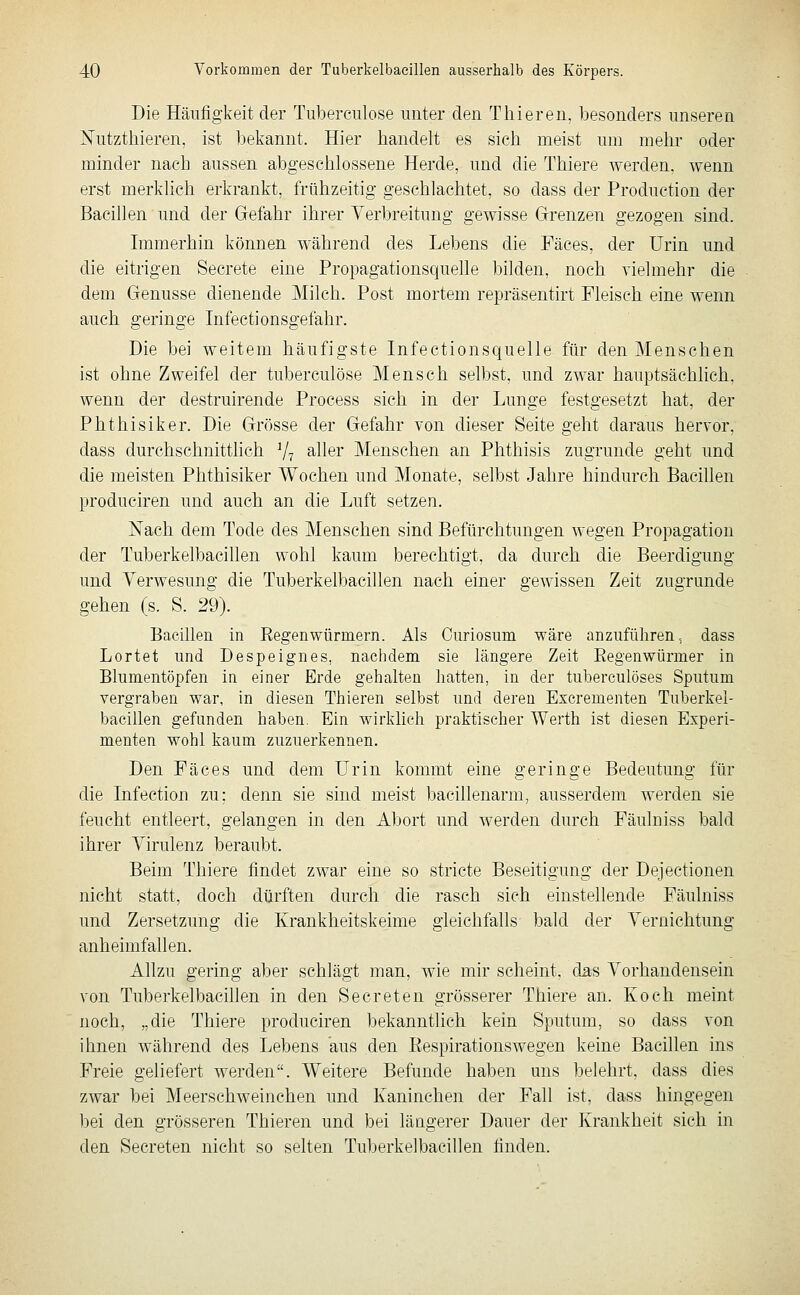 Die Häufigkeit der Tuberculose unter den Thieren, besonders unseren jSTutzthieren, ist bekannt. Hier handelt es sich meist um mehr oder minder nach aussen abgeschlossene Herde, und die Thiere werden, wenn erst merklich erkrankt, frühzeitig geschlachtet, so dass der Production der Bacillen und der Gefahr ihrer Verbreitung gewisse Grenzen gezogen sind. Immerhin können während des Lebens die Fäces, der Urin und die eitrigen Secrete eine Propagationsquelle bilden, noch vielmehr die dem Genüsse dienende Milch. Post mortem repräsentirt Fleisch eine wenn auch geringe Infectionsgefahr. Die bei weitem häufigste Infectionsquelle für den Menschen ist ohne Zweifel der tuberculose Mensch selbst, und zwar hauptsächlich, wenn der destruirende Process sich in der Lunge festgesetzt hat, der Phthisiker. Die Grösse der Gefahr von dieser Seite geht daraus hervor, dass durchschnittlich V? ^^ler Menschen an Phthisis zugrunde geht und die meisten Phthisiker Wochen und Monate, selbst Jahre hindurch Bacillen produciren und auch an die Luft setzen. Nach dem Tode des Menschen sind Befürchtungen wegen Propagation der Tuberkelbacillen wohl kaum berechtigt, da durch die Beerdigung und Verwesung die Tuberkelbacillen nach einer gewissen Zeit zugrunde gehen (s. S. 29). Bacillen in Regenwürinern. Als Curiosum wäre anzuführen ^ dass Lortet und Despeignes, nachdem sie längere Zeit Eegenwürmer in Blumentöpfen in einer Erde gehalten hatten, in der tuberculöses Sputum vergraben war, in diesen Thieren selbst und deren Escrementen Tuberkel- bacillen gefunden haben. Ein wirklich praktischer Werth ist diesen Experi- menten wohl kaum zuzuerkennen. Den Fäces und dem Urin kommt eine geringe Bedeutung für die Infection zu; denn sie sind meist bacillenarm, ausserdem werden sie feucht entleert, gelangen in den Abort und werden durch Fäulniss bald ihrer Virulenz beraubt. Beim Thiere findet zwar eine so stricte Beseitigung der Dejectionen nicht statt, doch dürften durch die rasch sich einstellende Fäulniss und Zersetzung die Krankheitskeime gleichfalls bald der Vernichtung anheimfallen. Allzu gering aber schlägt man, wie mir scheint, das Vorhandensein von Tuberkelbacillen in den Secreten grösserer Thiere an. Koch meint noch, „die Thiere produciren bekanntlich kein Sputum, so dass von ihnen während des Lebens aus den Eespirationswegen keine Bacillen ins Freie geliefert werden. Weitere Befunde haben uns belehrt, dass dies zwar bei Meerschweinchen und Kaninchen der Fall ist, dass hingegen bei den grösseren Thieren und bei längerer Dauer der Krankheit sich in den Secreten nicht so selten Tuberkelbacillen finden.