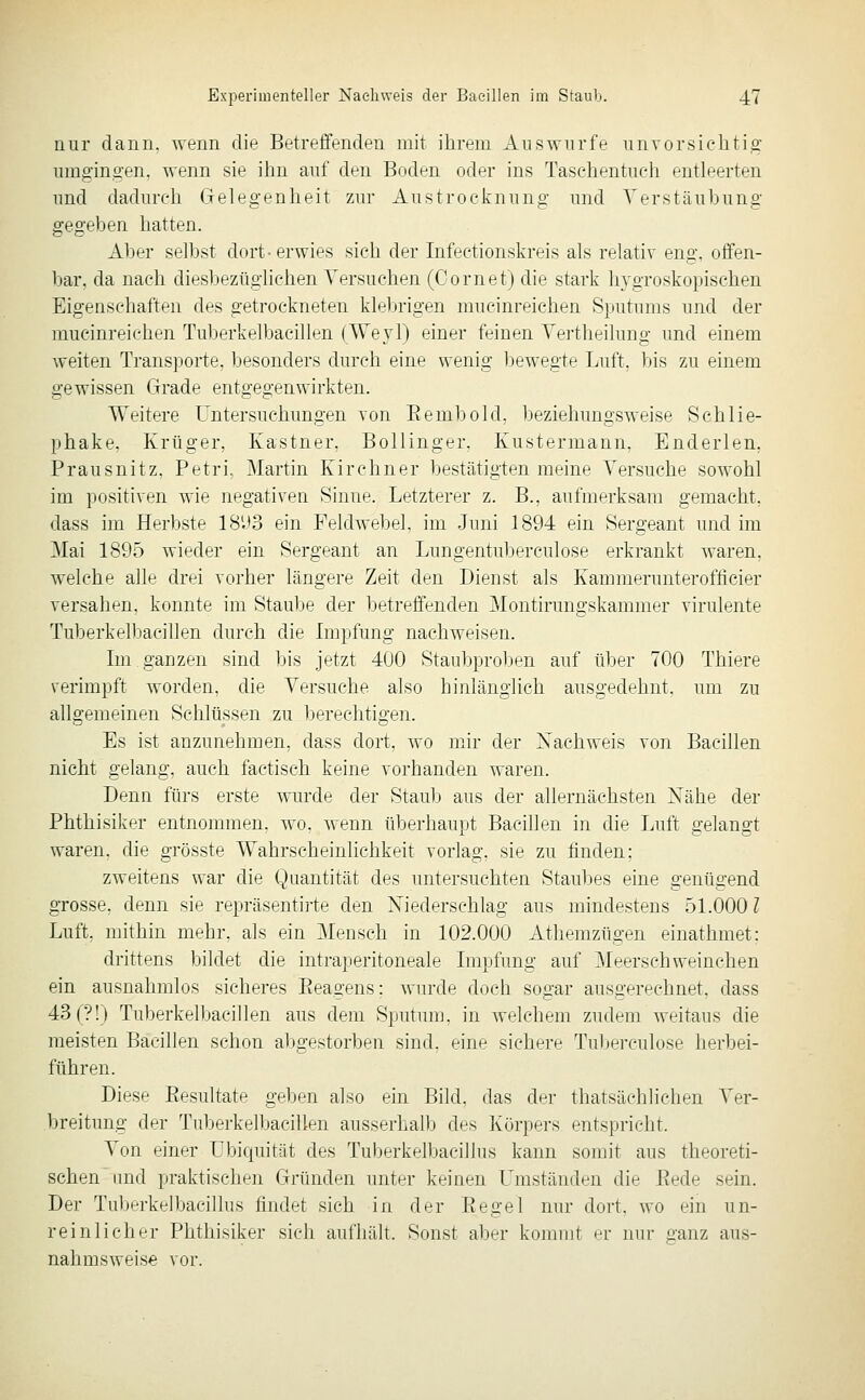 mir dann, wenn die Betreffenden mit ihrem Auswurfe nnvorsiclitig umgingen, wenn sie ilm auf den Boden oder ins Taschentuch entleerten und dadurch Gelegenheit zur Austrocknung und Verstaubung gegeben hatten. Aber selbst dort-erwies sich der Infectionskreis als relativ eng, offen- bar, da nach diesbezüglichen Yersuehen (Comet) die stark hygroskopischen Eigenschaften des getrockneten kleljrigen mucinreichen Sputums und der mucinreichen Tuberkelbacillen (AVevl) einer feinen Yertheilung und einem weiten Transporte, besonders durch eine wenig bewegte Luft, bis zu einem gewissen Grade entgegenwirkten. Weitere Untersuchungen von Eembold, beziehungsweise Schlie- phake, Krüger, Kastner, Bollinger. Kustermann, Enderlen. Prausnitz, Petri, Martin Kirchner bestätigten meine Versuche sowohl im positiven wie negativen Sinne. Letzterer z. B., aufmerksam gemacht, dass im Herbste 18U3 ein Feldweljel. im .Juni 1894 ein Sergeant und im Mai 1895 wieder ein Sergeant an Lungentuberculose erkrankt waren, welche alle drei vorher längere Zeit den Dienst als Kammerunterofficier versahen, konnte im Staul^e der betreffenden Montirungskammer virulente Tuberkelbacillen durch die Impfung nachweisen. Im ganzen sind bis jetzt 400 Staubproben auf über 700 Thiere verimpft worden, die Versuche also hinlänglich ausgedehnt, um zu allgemeinen Schlüssen zu berechtigen. Es ist anzunehmen, dass dort, wo mir der Nachweis von Bacillen nicht gelang, auch factisch keine vorhanden waren. Denn fürs erste wurde der Staulj aus der allernächsten Nähe der Phthisiker entnommen, wo. wenn überhaupt Bacihen in die Luft gelangt waren, die grösste Wahrscheinlichkeit vorlag, sie zu finden: zweitens war die Quantität des untersuchten Staubes eine genügend grosse, denn sie repräsentirte den Niederschlag aus mindestens 51.000 Z Luft, mithin mehr, als ein Mensch in 102.000 Athemzügen einathmet; drittens bildet die intraperitoneale Impfung auf Meerschweinchen ein ausnahmlos sicheres Eeagens; wurde doch sogar ausgerechnet, dass 43(?!) Tuberkelbacillen aus dem Sputum, in welchem zudem weitaus die meisten Bacillen schon abgestorben sind, eine sichere Tuberculose herbei- führen. Diese Eesultate geben also ein Bild, das der thatsächlichen Ver- breitung der Tuberkelbacillen ausserhalb des Körpers entspricht. Von einer Ubiquität des Tuberkelbacillus kann somit aus theoreti- schen und praktischen Gründen unter keinen L^mständen die Bede sein. Der Tuberkelbacillus findet sich in der Eegel nur dort, wo ein un- reinlicher Phthisiker sich aufhält. Sonst aber kommt er nur ganz aus- nahmsweise vor.