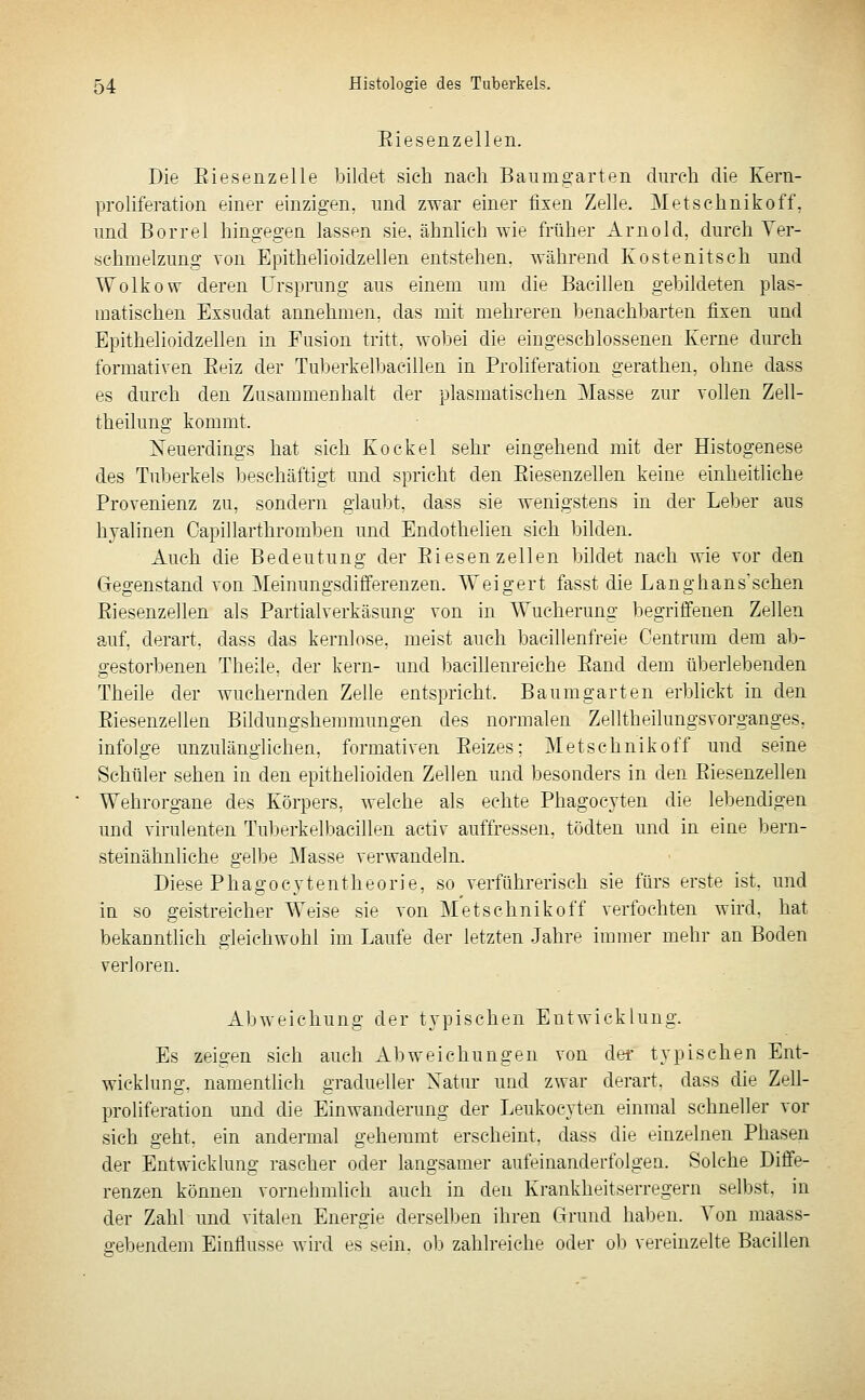 Eiesenzellen. Die Eiesenzelie Itildpt sieb nach Bauniffarten durch die Kern- prohferation einer einzigen, und zwar einer fixen Zelle. Metschnikoff. und Borrel hingegen lassen sie, ähnlich wie früher Arnold, durch Ver- schmelzung von Epithelioidzellen entstehen, während Kostenitsch und Wolkow deren Ursprung aus einem um die Bacillen gebildeten plas- matischen Exsudat annehmen, das mit mehreren benachbarten fixen und Epithelioidzellen in Fasion tritt, wobei die eingeschlossenen Kerne durch formativen Beiz der Tul3erkelbacillen in Proliferation gerathen, ohne dass es durch den Zusammenhalt der plasmatischen Masse zur vollen Zell- theilung kommt. Xeuerdings hat sich Kockel sehr eingehend mit der Histogenese des Tuberkels beschäftigt und spricht den Eiesenzellen keine einheitliche Provenienz zu, sondern giaul)t, dass sie wenigstens in der Leber aus hyalinen Oapillarthromben und Endothelien sich bilden. Auch die Bedeutung der Eiesenzellen bildet nach wie vor den Gegenstand von Meinungsdifferenzen. Weigert fasst die Langhans'schen Eiesenzellen als Partialverkäsung von in Wucherung begriffenen Zellen auf, derart, dass das kernlose, meist auch bacillenfreie Gentrum dem ata- gestorbenen Theile. der kern- und bacillenreiche Band dem überlebenden Theile der wuchernden Zelle entspricht. Baum garten erblickt in den Eiesenzellen Bildungshemmungen des normalen Zelltheilungsvorganges, infolge unzulänglichen, formativen Eeizes; Metschnikoff und seine Schüler sehen in den epithelioiden Zellen und besonders in den Eiesenzellen Wehrorgane des Körpers, welche als echte Phagocyten die lebendigen und virulenten Tuberkelbacillen activ auffressen, tödten und in eine bern- steinähnliche gelbe Masse verwandeln. Diese Phagocjtentheorie, so verführerisch sie fürs erste ist. und in so geistreicher Weise sie von Metschnikoff verfochten wird, hat bekanntlich gleichwohl im Laufe der letzten Jahre immer mehr an Boden verloren. Abweichung der typischen Entwicklung. Es zeigen sich auch Abweichungen von der typischen Ent- wicklung, namentlich gradueher Xatur und zwar derart, dass die Zell- proliferation und die Einwanderung der Leukocyten einmal schneller vor sich geht, ein andermal gehemmt erscheint, dass die einzelnen Phasen der Entwicklung rascher oder langsamer aufeinanderfolgea. Solche Diffe- renzen können vornehmlieh auch in d^n Kranklifitserregern selbst, in der Zahl und vitalen Energie derselljen ihren Grund haben. Von maass- gebendem Einflüsse wird es sein, ob zahlreiche oder ob vereinzelte Bacillen