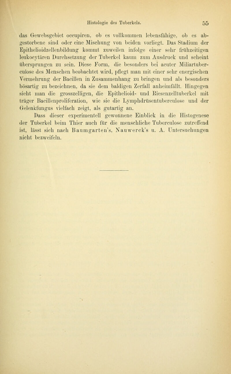 das Gewebsgebiet occupiren, ob es vollkommen lebensfäbige, ob es ab- gestorbene sind oder eine Misehimg von beiden vorliegt. Das Stadium der Epithelioidzellenbildung kommt zuweilen infolge einer sehr frühzeitigen leukocytären Durchsetzung der Tuberkel kaum zum Ausdruck und scheint übersprungen zu sein. Diese Form, die besonders bei acuter Miliartuber- culose des Menschen beobachtet wird, pflegt man mit einer sehr energischen Vermehrung der Bacillen in Zusammenhang zu bringen und als besonders bösartig zu bezeichnen, da sie dem baldigen Zerfall anheimfällt. Hingegen sieht man die grosszelhgen, die Epithelioid- und Eiesenzelltuberkel mit träger Bacillenproliferation, wie sie die Lymphdrüsentuberculose und der Gelenkfungus vielfach zeigt, als gutartig an. Dass dieser experimentell gewonnene Einblick in die Histogenese der Tuberkel beim Thier auch für die menschhche Tuberculose zutreffend ist, lässt sich nach Baumgarten's, Nauwerck's u. A. Untersuchungen nicht bezweifeln.