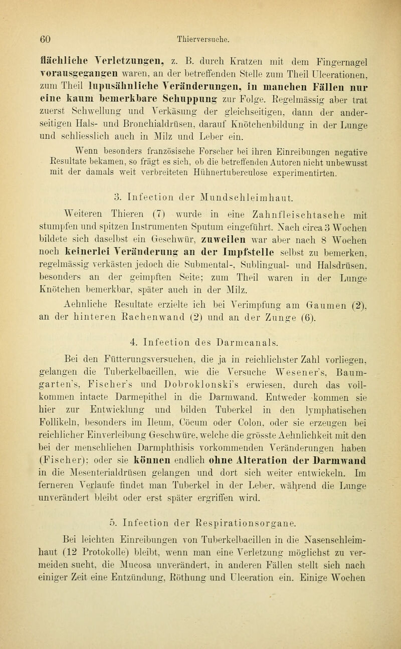 fläcliliehe Terletziingen, z. B. diircli Kratzen mit dem Fingernagel TOrausgeg-aug-en waren, an der betreifenden Stelle zmn Tlieil Ulcerationen. zum Tlieil lupiisälmliclie Teränderimgen, iu luanclien Fällen mir eine kanni l)euierkl)are Scliiippiing zur Folge. Eegelmässig aber trat zuerst Schwellung und Verkäsung der gleichseitigen, dann der ander- seitigen Hals- und Bronchialdrüsen, darauf Knötchenbildung in der Lunge und schliesslich auch in 3Iilz und Leber ein. Wenn besonders französische Forseher bei ihren Einreibungen negative Eesultate bekamen, so fragt es sich, ob die betreffenden Autoren nicht unbewusst mit der damals weit verbreiteten Hühnertuberculose experimentirten. 3. Infection der Mundschleimhaut. Weiteren Thieren (7j wurde in eine Zahnfleischtasche mit stumpfen und spitzen Instrumenten Sputum eingeführt. Xach circa 3 Wochen bildete sich daselbst ein Geschwür, zuweilen war aber nach 8 Wochen noch keinerlei Teräuderuug an der Impfstelle selbst zu bemerken, regelmässig verkästen jedoch die SubmentaJ-, Sublingual- und Halsdrüsen, besonders an der geimpften Seite; zum Theil waren in der Lunge Knötchen bemerkbar, später auch in der ]Milz. Aehnliche Eesultate erzielte ich bei A^erimpfung am Gaumen (2), an der hinteren Eachenwand (2) und an der Zunge (6). 4. Infection des Darmcanals. Bei den Fütterungsversuchen, die ja in reichlichster Zahl vorliegen. gelangen die Tuberkelbaeillen, wie die Versuche Weseners, Baum- garten's, Fischers und Dobroklonski's erwiesen, durch das voll- kommen intacte Darmepithel in die Darmwand. Entweder -kommen sie hier zur Entwicklung und bilden Tuberkel in den lymphatischen Follikeln, besonders im Ileum, Oöcum oder Colon, oder sie erzeugen bei reichlicher Einverleibung Geschwüre, welche die grösste Aehnlichkeit mit den bei der menschlichen Darmphthisis vorkommenden Veränderungen haben (Fischer); oder sie können endhch oline Alteration der Darniwand in die Mesenterialdrüsen gelangen und dort sich weiter entwickeln. Im ferneren Verlaufe findet man Tuberkel in der Leber, wäl^rend die Limge unverändert bleibt oder erst später ergriffen wird. 5. Infection der Eespirationsorgane. Bei leichten Einreibungen von Tuberkelbaeillen in die Nasenschleim- liaut (12 Protokolle) bleibt, wenn man eine Verletzung möglichst zu ver- meiden sucht, die Mucosa unverändert, in anderen Fällen stellt sich nach einiger Zeit eine Entzündung, Eöthung und Ulceration ein. Einige Wochen