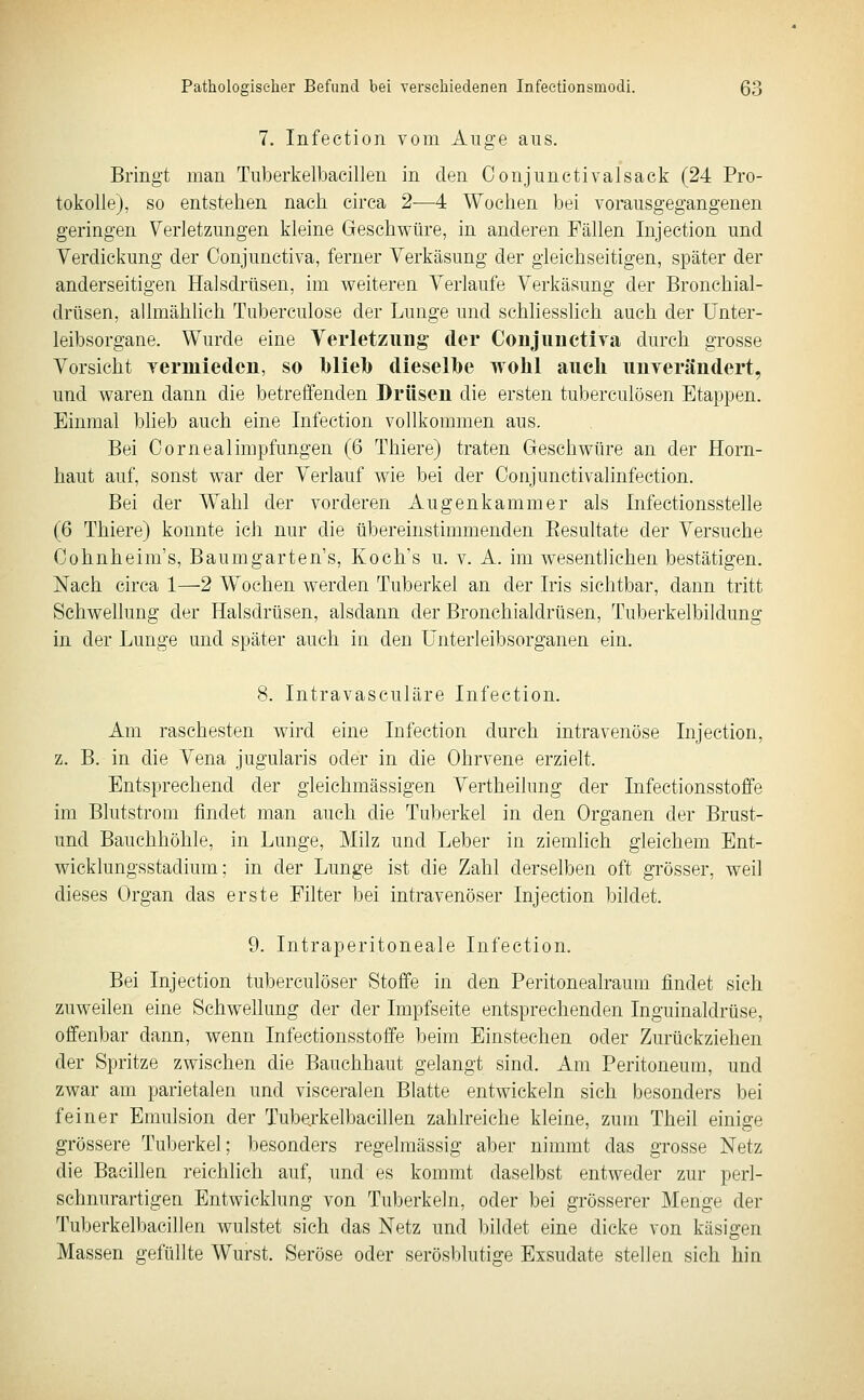 7. Infection vom Auge aus. Bringt man Tuberkelbacillen in den Conjunctivalsack (24 Pro- tokolle), so entstehen nach circa 2—4 Wochen bei vorausgegangenen geringen Verletzungen kleine Geschwüre, in anderen Fällen Injection und Verdickung der Conjunctiva, ferner Verkäsung der gleichseitigen, später der anderseitigen Halsdrüsen, im weiteren Verlaufe Verkäsung der Bronchial- drüsen, allmählich Tuberculose der Lunge und schliesslich auch der Unter- leibsorgane. Wurde eine Verletzung der ConjiinetiTa durch grosse Vorsicht yermiedcn, so l)lieb dieselbe wohl auch unverändert, und waren dann die betreffenden Drüsen die ersten tuberculösen Etappen. Einmal blieb auch eine Infection vollkommen aus. Bei Cornealimpfungen (6 Thiere) traten Geschwüre an der Horn- haut auf, sonst war der Verlauf wie bei der Conjunctivalinfection. Bei der Wahl der vorderen Augenkammer als Infectionsstelle (6 Thiere) konnte ich nur die übereinstimmenden Eesultate der Versuche Oohnheim's, Baumgarten's, Koch's u. v. A. im wesentlichen bestätigen. Nach circa 1—2 Wochen werden Tuberkel an der Iris sichtbar, dann tritt Schwellung der Halsdrüsen, alsdann der Bronchialdrüsen, Tuberkelbildung in der Lunge und später auch in den ünterleibsorganen ein. 8. Intravasculäre Infection. Am raschesten wird eine Infection durch intravenöse Injection, z. B. in die Vena jugularis oder in die Ohrvene erzielt. Entsprechend der gleichmässigen Vertheilung der Infectionsstoffe im Blutstrom findet man auch die Tuberkel in den Organen der Brust- und Bauchhöhle, in Lunge, Milz und Leber in ziemhch gleichem Ent- wicklungsstadium; in der Lunge ist die Zahl derselben oft grösser, weil dieses Organ das erste Filter bei intravenöser Injection bildet. 9. Intraperitoneale Infection. Bei Injection tuberculöser Stoffe in den Peritonealraum findet sich zuweilen eine Schwellung der der Impfseite entsprechenden Inguinaldrüse, offenbar dann, wenn Infectionsstoffe beim Einstechen oder Zurückziehen der Spritze zwischen die Bauchhaut gelangt sind. Am Peritoneum, und zwar am parietalen und visceralen Blatte entwickeln sich besonders bei feiner Emulsion der Tubejkelbacillen zahlreiche kleine, zum Theil einige grössere Tuberkel; besonders regelmässig aber nimmt das grosse Netz die Bacillen reichlich auf, und es kommt daselbst entweder zur perl- schnurartigen Entwicklung von Tuberkeln, oder bei grösserer Menge der Tuberkelbacillen wulstet sich das Netz und bildet eine dicke von käsigen Massen gefüllte Wurst. Seröse oder serösblutige Exsudate stellen sieh hin