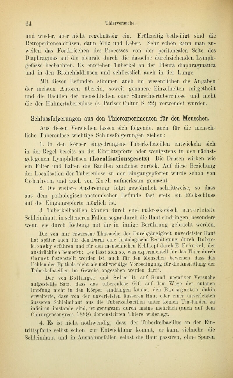 und wieder, aber nicht regelmässig ein. Frühzeitig betheiligt sind die Eetroperitonealdrüsen, dann Milz und Leber. Sehr schön kann man zu- weilen das Fortkriechen des Processes von der peritonealen Seite des Diaphragmas auf die pleurale durch die dasselbe durchziehenden Lymph- gefässe beobachten. Es entstehen Tuberkel an der Pleura diaphragmatica und in den Bronchialdrüsen und schliesslich auch in der Lunge. Mit diesen Befunden stimmen auch im wesentlichen die Angaben der meisten Autoren überein. soweit genauere Einzelheiten mitgetheilt und die Bacillen der menschlichen oder Säugethiertuberculose und nicht die der Hühnertuberculose (s. Pariser Cultur S. 22) verwendet wurden. Schlussfolgerungen aus den Thierexperimenten für den Menschen. Aus diesen Versuchen lassen sich folgende, auch für die mensch- liche Tuberculose wichtige Schlussfolgerungen ziehen: 1. In den Körper eingedrungene Tuberkelbacillen entwickeln sich in der Eegel bereits an der Eintrittspforte oder wenigstens in den nächst- gelegenen Lymphdrüsen (Localisatiousg'esetz). Die Drüsen wirken wie ein Filter und halten die Bacillen zunächst zurück. Auf diese Beziehung der Localisation der Tuberculose zu den Eingangspforten wurde schon von Cohnheim und auch von Koch aufmerksam gemacht. 2. Die weitere Ausbreitung folgt gewöhnlich schrittweise, so dass aus dem pathologisch-anatomischeu Befunde fast stets ein Eückschluss auf die Eingangspforte möglich ist. 3. Tuberkelbacillen können durch eine makroskopisch unverletzte Schleimhaut, in selteneren Fällen sogar durch die Haut eindringen, besonders wenn sie durch Eeibung mit ihr in innige Berührung gebracht werden. Die von mir erwiesene Thatsache der Durchgängigkeit unverletzter Haut hat später auch für den Darm eine histologisclie Bestätigung durch Dobro- klonsky erfahren und für den menschlichen Kehlkopf durch E. Fränkel, der ausdrücklich bemerkt: „es lässt sich so, was experimenteh für das Thier durch Cornet festgesteUt worden ist, auch für den Menschen beweisen, dass das Fehlen des Epithels nicht als nothwendige Vorbedingung für die Ansiedlung der Tuberkelbacillen im Grewebe angesehen werden darf. Der von BoUinger und Schmidt auf Grund negativer Versuche aufgestellte Satz, dass das tuberculose Gift auf dem Wege der cutanen Impfung nicht in den Körper eindringen könne, den Baumgarten dahin erweiterte, dass von der unverletzten äusseren Haut oder einer unverletzten äusseren Schleimhaut aus die Tuberkelbacillen unter keinen Umständen zu inficiren imstande sind, ist genugsam durch meine mehrfach (auch auf dem Chirurgencongress 1889) demonstrirten Thiere widerlegt. 4. Es ist nicht nothwendig, dass der Tuberkelbacillus an der Ein- trittspforte selbst schon zur Entwicklung kommt, er kann vielmehr die Schleimhaut und in Ausnahmsfällen selbst die Haut passiren, ohne Spuren