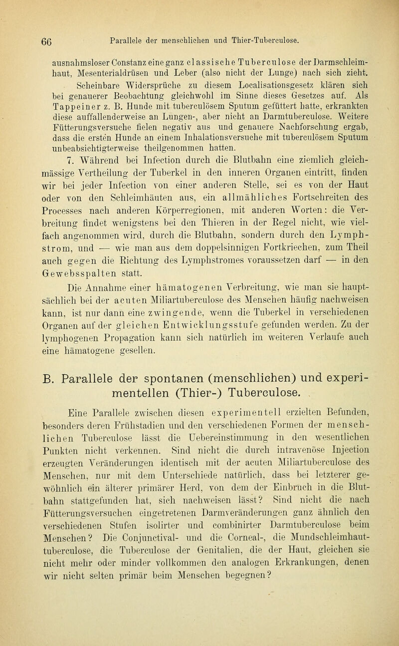 QQ Parallele der mensehliehen und Thier-Tubereulose. ausnahmsloser Constanz eine ganz classische Tuberciilose der Darmschleim- haut, Mesenterialdrüsen und Leber (also nicht der Lunge) nach sich zieht. Scheinbare Widersprüche zu diesem Localisationsgesetz klären sieh bei genauerer Beobachtung gleichwohl im Sinne dieses Gesetzes auf. Als Tappeiner z. B. Hunde mit tuberculösem Sputum gefüttert hatte, erkrankten diese auffallenderweise an Lungen-, aber nicht an Darmtuberculose. Weitere Fütterungsversuche fielen negativ aus und genauere Nachforschung ergab, dass die ersten Hunde an einem Inhalationsversuche mit tuberculösem Sputum unbeabsichtigterweise theilgenommen hatten. 7. Während bei Infection durch die Blutbalin eine ziemlich gleich- massige Vertheilung der Tuberkel in den inneren Organen eintritt, finden wir bei jeder Infection von einer anderen Stelle, sei es von der Haut oder von den Schleimhäuten aus, ein allmähliches Fortschreiten des Processes nach anderen Körperregionen, mit anderen Worten: die Ver- breitung findet wenigstens bei den Thieren in der Eegel nicht, wie viel- fach angenommen wird, durch die Blutbahn, sondern durch den Lymph- strom, und — wie man aus dem doppelsinnigen Fortkriechen, zum Theil auch gegen die Eichtung des Lymphstromes voraussetzen darf — in den Gewebsspalten statt. Die Annahme einer hämatogenen Verbreitung, wie man sie haupt- sächlich bei der acuten Miliartutaerculose des Menschen häufig nachweisen kann, ist nur dann eine zwingende, wenn die Tuberkel in verschiedenen Organen auf der gleichen Entwicklungsstufe gefunden werden. Zu der lymphogenen Propagation kann sich natürlich im weiteren Verlaufe auch eine hämatogene gesellen. B. Parallele der spontanen (mensehliehen) und experi- mentellen (Thier-) Tubereulose. Eine Parallele zwischen diesen experimentell erzielten Befunden, besonders deren Frühstadien und den verschiedenen Formen der mensch- lichen Tuberculose lässt die Uebereinstimmung in den wesentlichen Punkten nicht verkennen. Sind nicht die durch intravenöse Injection erzeugten Veränderungen identisch mit der acuten Miliartuberculose des Menschen, nur mit dem Unterschiede natürlich, dass bei letzterer ge- wöhnlich ein älterer primärer Herd, von dem der Einbruch in die Blut- bahn stattgefunden hat, sich nachweisen lässt? Sind nicht die nach Pütterungsversuchen eingetretenen Darmveränderungen ganz ähnlich den verschiedenen Stufen isolirter und combinirter Darmtuberculose beim Menschen? Die Conjunctival- und die Corneal-, die Mundschleimhaut- tuberculose, die Tuberculose der Genitalien, die der Haut, gleichen sie nicht mehr oder minder vollkommen den analogen Erkrankungen, denen wir nicht selten primär beim Menschen begegnen?