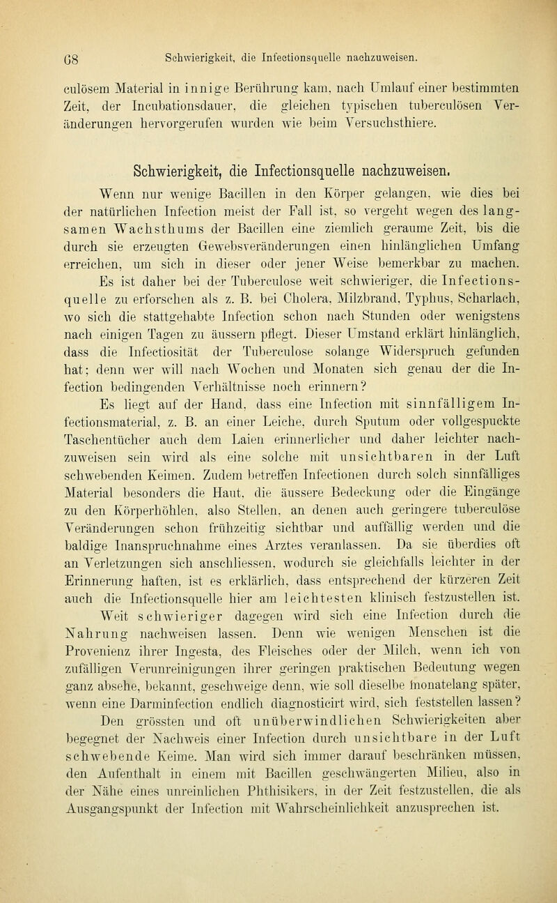 (38 Schwierigkeit, die Infectionsquelle naelizuweisen. culösem Material in innige Berührung kam, nach Umlauf einer bestimmten Zeit, der Incuhationsdauer, die gleichen typischen tuherculösen Yer- änderuno'en hervorgerufen wurden wie beim Yersuchsthiere. Schwierigkeit, die Infectionsquelle nachzuweisen. Wenn nur wenige Bacillen in den Körper gelangen, wie dies bei der natürlichen Infection meist der Fall ist, so vergeht wegen des lang- samen Wachsthums der Bacillen eine ziemlich geraume Zeit, bis die durch sie erzeugten Gewebsveränderungen einen hinlänglichen Umfang erreichen, um sich in dieser oder jener Weise bemerkbar zu machen. Es ist daher bei der Tuberculose weit schwieriger, die Infections- quelle zu erforschen als z. B. bei Cholera, Milzbrand, Typhus, Scharlach, wo sich die stattgehabte Infection schon nach Stunden oder wenigstens nach einigen Tagen zu äussern pflegt. Dieser Umstand erklärt hinlänglich, dass die Infectiosität der Tuberculose solange Widerspruch gefunden hat; denn wer will nach Wochen und Monaten sich genau der die In- fection bedingenden Verhältnisse noch erinnern? Es hegt auf der Hand, dass eine Infection mit sinnfälligem In- fectionsmaterial, z. B. an einer Leiche, durch Sputum oder vollgespuckte Taschentücher auch dem Laien erinnerlicher und daher leichter nach- zuweisen sein wird als eine solche mit unsichtbaren in der Luft schwebenden Keimen. Zudem betreffen Infectionen durch solch sinnfälliges Material besonders die Haut, die äussere Eedeckung oder die Eingänge zu den Körperhöhlen, also Stellen, an denen auch geringere tuberculose Veränderungen schon frühzeitig sichtbar und auffällig werden und die baldige Inanspruchnahme eines Arztes veranlassen. Da sie überdies oft an Verletzungen sich anschliessen, wodurch sie gleichfalls leichter in der Erinnerung haften, ist es erklärlich, dass entsprechend der kürzeren Zeit auch die Infectionsquelle hier am leichtesten klinisch festzustellen ist. Weit schwieriger dagegen wird sich eine Infection durch die Nahrung nachweisen lassen. Denn wie wenigen Menschen ist die Provenienz ihrer Ingesta, des Fleisches oder der Milch, wenn ich von zufälligen Verunreinigungen ihrer geringen praktischen Bedeutung wegen ganz absehe, bekannt, geschweige denn, wie soll dieselbe Inonatelang später, wenn eine Darminfection endlich diagnosticirt wird, sich feststellen lassen? Den grössten und oft unüberwindlichen Schwierigkeiten aber begegnet der Nachweis einer Infection durch unsichtbare in der Luft schwebende Keime. Man wird sich immer darauf beschränken müssen, den Aufenthalt in einem mit Bacillen geschwängerten Milieu, also in der Nähe eines unreinlichen Phthisikers, in der Zeit festzustellen, die als Ausgangspunkt der Infection mit Wahrscheinlichkeit anzusprechen ist.