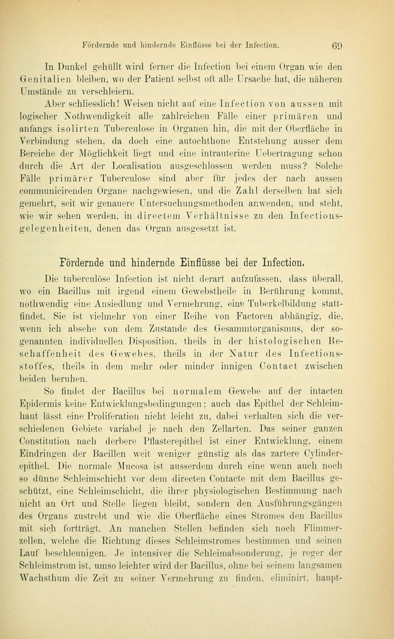 In Dunkel gehüllt wird ferner die Infeetion bei einem Organ wie den Genitalien bleiben, wo der Patient selbst oft alle Ursache hat, die näheren Umstände zu verschleiern. Aber schliesslich! Weisen nicht auf eine Infeetion von aussen mit logischer Nothwendigkeit alle zahlreichen Fälle einer primären und anfangs isolirten Tuberculose in Organen hin, die mit der Oberfläche in Verbindung stehen, da doch eine autochthone Entstehung ausser dem Bereiche der Möglichkeit liegt und eine intrauterine Uebertragung schon durch die Art der Localisation ausgeschlossen werden muss? Solche Fälle primärer Tuberculose sind aber für jedes der nach aussen communicirenden Organe nachgewiesen, und die Zahl derselben hat sich gemehrt, seit wir genauere üntersuchungsmethoden anwenden, und steht, wie w^ir sehen werden, in directem Verhältnisse zu den Infections- gelegenheiten, denen das Organ ausgesetzt ist. Fördernde und hindernde Einflüsse bei der Infeetion. Die tuberculose Infeetion ist nicht derart aufzufassen, dass überall, wo ein Bacillus mit irgend einem Gewebstheile in Berührung kommt, nothwendig eine Ansiedlung und Vermehrung, eine Tuberkelbildung statt- findet. Sie ist vielmehr von einer Eeihe von Factoren abhängig, die, wenn ich absehe von dem Zustande des Gesammtorganismus, der so- genannten individuellen Disposition, theils in der histologischen Be- schaffenheit des Gewebes, theils in der Natur des Infections- stoffes, theils in dem mehr oder minder innigen Contact zwischen beiden beruhen. So findet der Bacillus bei normalem Gewebe auf der intacten Epidermis keine Entwicklungsbedingungen; auch das Epithel der Schleim- haut lässt eine Proliferation nicht leicht zu, dabei verhalten sich die ver- schiedenen Gebiete variabel je nach den Zellarten. Das seiner ganzen Constitution nach derbere Pflasterepithel ist einer Entwicklung, einem Eindringen der Bacillen weit weniger günstig als das zartere Cylinder- epithel. Die normale Mucosa ist ausserdem durch eine wenn auch noch so dünne Sehleimschicht vor dem directen Contaete mit dem Bacillus ge- schützt, eine Schleimschicht, die ihrer physiologischen Bestimmung nach nicht an Ort und Stelle liegen bleibt, sondern den Ausführungsgängen des Organs zustrebt und wie die Oberfläche eines Stromes den Bacillus mit sich fortträgt. An manchen Stellen befinden sich noch Flimmer- zellen, welche die Eichtung dieses Schleimstromes bestimmen und seinen Lauf beschleunigen. Je intensiver die Schleimabsonderung, je reger der Schleimstrom ist, umso leichter wird der Bacillus, ohne bei seinem langsamen Wachsthum die Zeit zu seiner Vermehrung zu finden, eliminirt. liaupt-