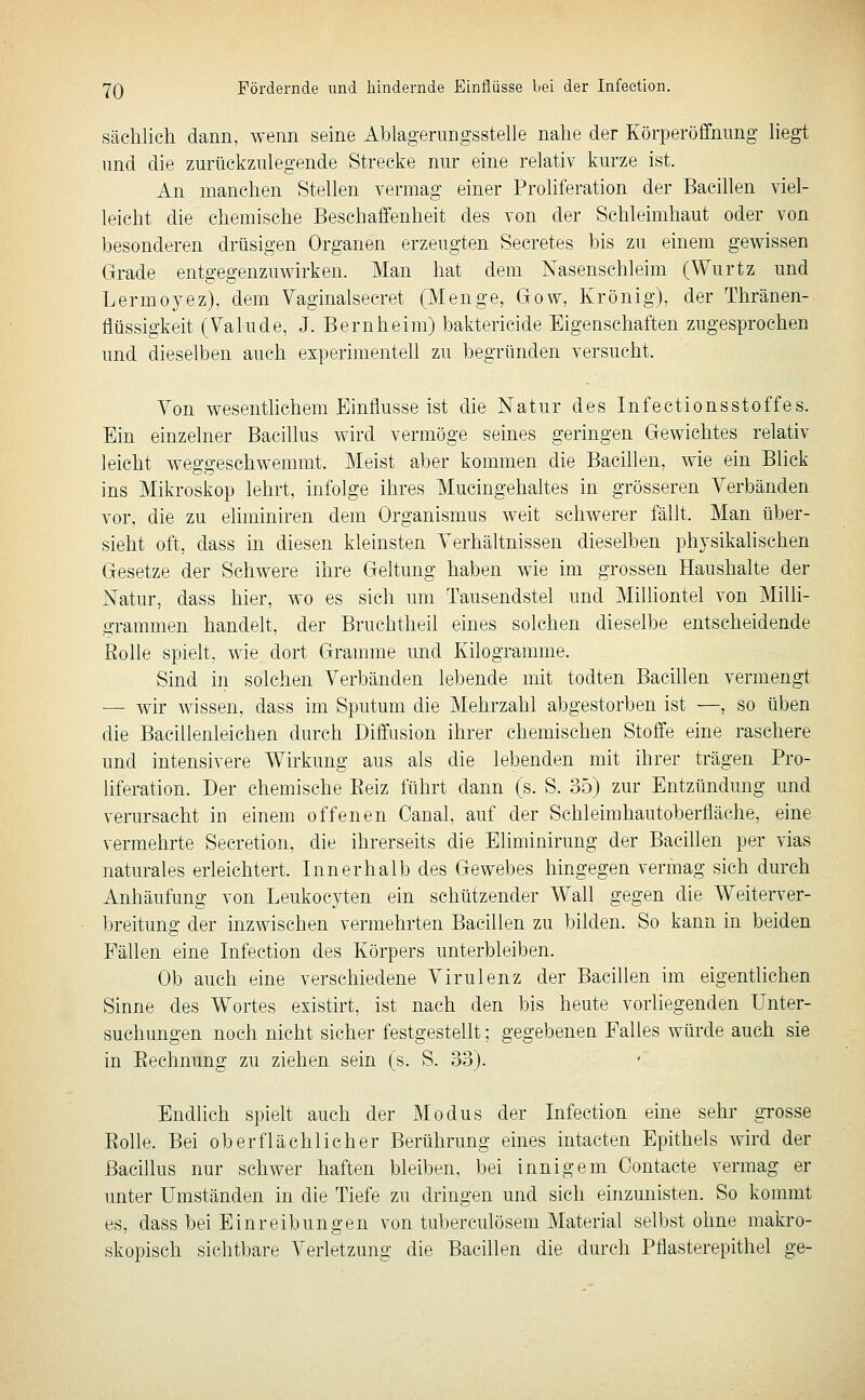 Sächlich dann, wenn seine Ahlagerungsstelle nahe der Körperöffnimg hegt und die zurückzulegende Strecke nur eine relativ kurze ist. An manchen Stellen vermag einer Proliferation der Bacillen viel- leicht die chemische Beschaffenheit des von der Schleimhaut oder von besonderen drüsigen Organen erzeugten Secretes bis zu einem gewissen Grade entgegenzuwirken. Man hat dem Nasenschleim (Wurtz und Lermoyez), dem Vaginalsecret (Menge, Gow, Krönig), der Thränen- flüssigkeit (Valude, J. Bernheim) baktericide Eigenschaften zugesprochen und dieselben auch experimentell zu begründen versucht. Yon wesentlichem Einflüsse ist die Natur des Infectionsstoffes. Ein einzelner Bacillus wird vermöge seines geringen Gewichtes relativ leicht weggeschwemmt. Meist aber kommen die Bacillen, wie ein Blick ins Mikroskop lehrt, infolge ihres Mucingehaltes in grösseren Verbänden vor, die zu eliminiren dem Organismus weit schwerer fällt. Man über- sieht oft, dass in diesen kleinsten Verhältnissen dieselben phjsikahsehen Gesetze der Schwere ihre Geltung haben wie im grossen Haushalte der Natur, dass hier, wo es sich um Tausendstel und Milliontel von Milli- grammen handelt, der Bruchtheil eines solchen dieselbe entscheidende Rolle spielt, wie dort Gramme und Kilogramme. Sind in solchen Verbänden lebende mit todten Bacillen vermengt — wir wissen, dass im Sputum die Mehrzahl abgestorben ist —, so üben die Bacillenleichen durch Diffusion ihrer chemischen Stoffe eine raschere und intensivere Wirkung aus als die lebenden mit ihrer trägen Pro- liferation. Der chemische Eeiz führt dann (s. S. 35) zur Entzündung und verursacht in einem offenen Canal, auf der Schleimhautoberfläche, eine vermehrte Secretion, die ihrerseits die Eliminirung der Bacillen per vias naturales erleichtert. Innerhalb des Gewebes hingegen vermag sich durch Anhäufung von Leukocyten ein schützender Wall gegen die Weiterver- breitung der inzwischen vermehrten Bacillen zu bilden. So kann in beiden Fällen eine Infeetion des Körpers unterbleiben. Ob auch eine verschiedene Virulenz der Bacillen im eigentlichen Sinne des Wortes esistirt, ist nach den bis heute vorliegenden Unter- suchungen noch nicht sicher festgestellt; gegebenen Falles würde auch sie in Rechnung zu ziehen sein (s. S. 33). ' Endlich spieh auch der Modus der Infeetion eine sehr grosse Eolle. Bei oberflächlicher Berührung eines intacten Epithels wird der Bacillus nur schwer haften bleiben, bei innigem Contacte vermag er unter Umständen in die Tiefe zu dringen und sich einzunisten. So kommt es, dass bei Einreibungen von tuberculösem Material selbst ohne makro- skopisch sichtbare Verletzung die Bacillen die durch Pflasterepithel ge-