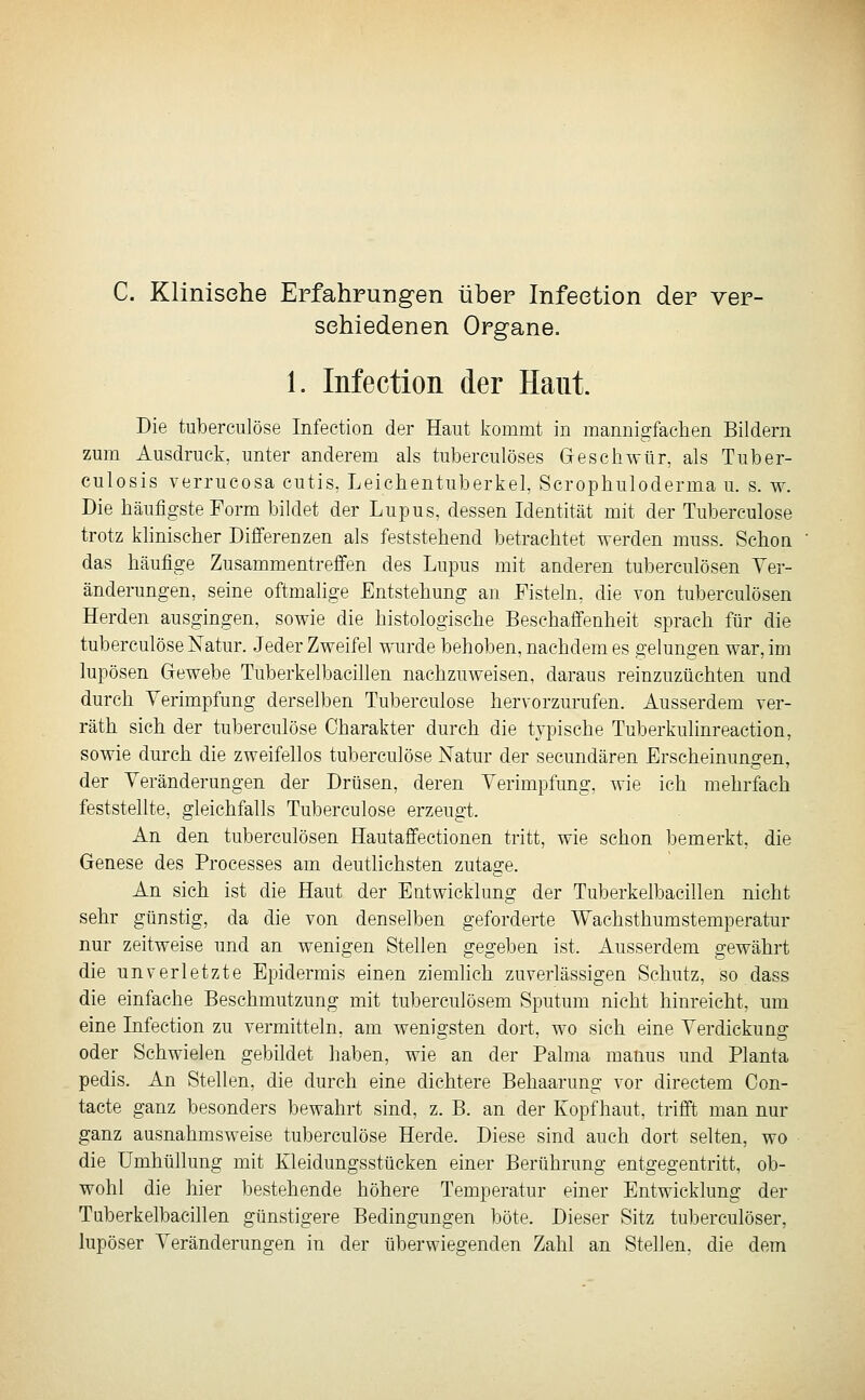 C. Klinische Erfahrungen über Infeetion der ver- schiedenen Organe. 1. Infeetion der Haut. Die tuberculöse Infeetion der Haut kommt in mannigfachen Bildern zum Ausdruck, unter anderem als tuberculöses Geschwür, als Tuber- culosis verrucosa cutis, Leichentuberkel, Scrophuloderma u. s. w. Die häufigste Form bildet der Lupus, dessen Identität mit der Tuberculöse trotz klinischer Differenzen als feststehend betrachtet werden muss. Schon das häufige Zusammentreffen des Lupus mit anderen tuberculösen Ver- änderungen, seine oftmahge Entstehung an Fisteln, die von tuberculösen Herden ausgingen, sowie die histologische Beschaffenheit sprach für die tuberculöse Natur. Jeder Zweifel wurde behoben, nachdem es gelungen war, im lupösen Gewebe Tuberkelbacillen nachzuweisen, daraus reinzuzüchten und durch Verimpfung derselben Tuberculöse hervorzurufen. Ausserdem ver- räth sich der tuberculöse Charakter durch die typische Tuberkulinreaction, sowie durch die zweifellos tuberculöse Natur der secundären Erscheinungen, der Veränderungen der Drüsen, deren Verimpfung, wie ich mehrfach feststellte, gleichfalls Tuberculöse erzeugt. An den tuberculösen Hautaifectionen tritt, wie schon bemerkt, die Genese des Processes am deutlichsten zutage. An sich ist die Haut der Entwicklung der Tuberkelbacillen nicht sehr günstig, da die von denselben geforderte Wachsthumstemperatur nur zeitweise und an wenigen Stellen gegeben ist. Ausserdem gewährt die unverletzte Epidermis einen ziemlich zuverlässigen Schutz, so dass die einfache Beschmutzung mit tuberculösem Sputum nicht hinreicht, um eine Infeetion zu vermitteln, am wenigsten dort, wo sich eine Verdickung oder Schwielen gebildet haben, wie an der Palma maüus und Planta pedis. An Stellen, die durch eine dichtere Behaarung vor directem Con- tacte ganz besonders bewahrt sind, z. B. an der Kopfhaut, trifft man nur ganz ausnahmsweise tuberculöse Herde. Diese sind auch dort selten, wo die Umhüllung mit Kleidungsstücken einer Berührung entgegentritt, ob- wohl die hier bestehende höhere Temperatur einer Entwicklung der Tuberkelbacillen günstigere Bedingungen böte. Dieser Sitz tuberculöser, lupöser Veränderungen in der überwiegenden Zahl an Stellen, die dem