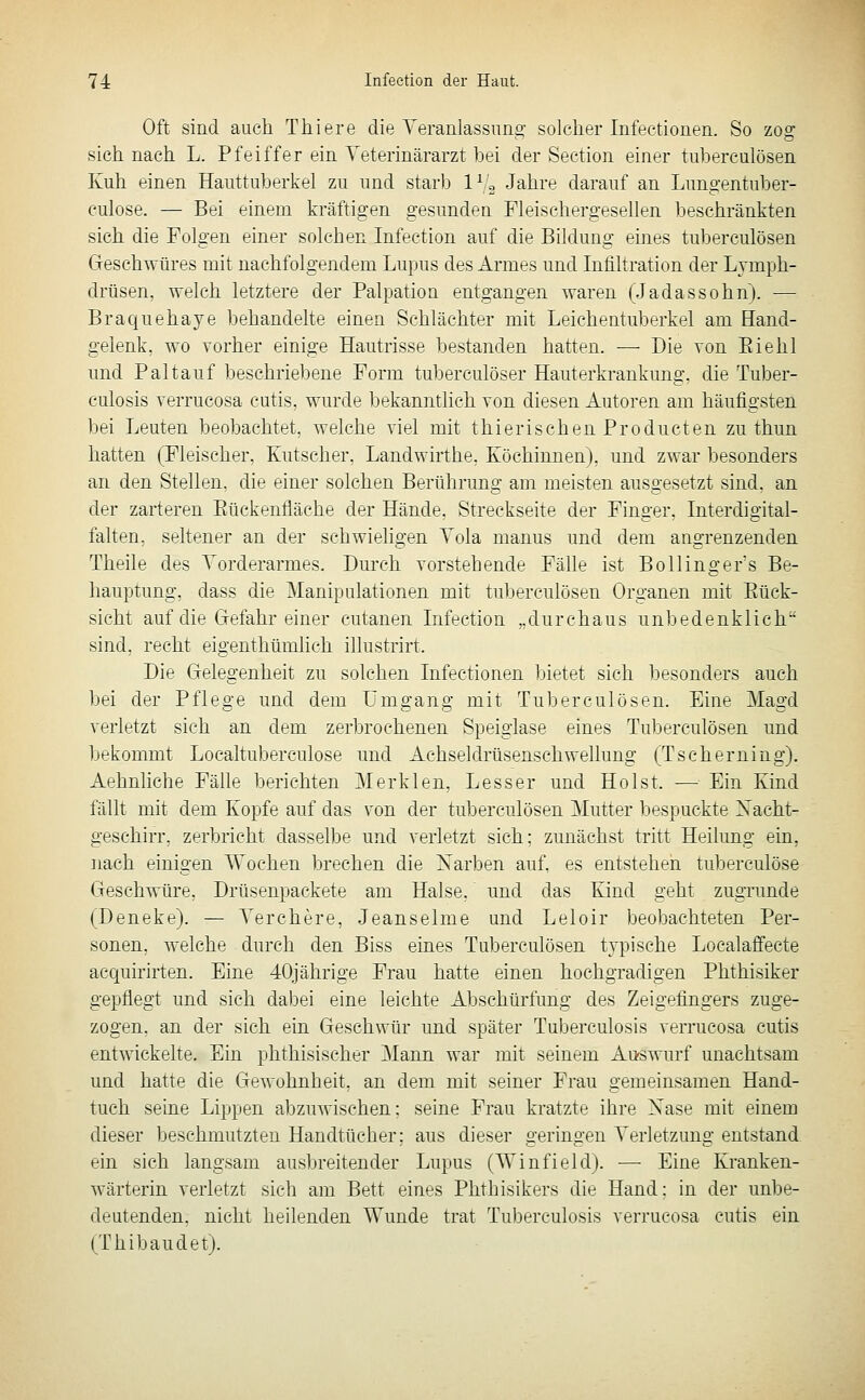 Oft sind auch Thiere die Yeranlassimg solcher Infectionen. So zog sich nach L. Pfeiffer ein Teterinärarzt bei der Section einer tuberculösen Kuh einen Haiittuberkel zu und starb IVg Jahre darauf an Lungentuber- culose. — Bei einem kräftigen gesunden Fleischergesellen beschränkten sich die Folgen einer solchen Infeetion auf die Bildung eines tuberculösen Geschwüres mit nachfolgendem Lupus des Armes und Infiltration der Lymph- drüsen, welch letztere der Palpation entgangen waren (Jadassohn). — Braquehaye behandelte einen Schlächter mit Leichentuberkel am Hand- gelenk, wo vorher einige Hautrisse bestanden hatten. — Die von Eiehl und Pal tauf beschriebene Form tuberculöser Hauterkrankung, die Tuber- culosis verrucosa cutis, wurde bekanntlich von diesen Autoren am häufigsten bei Leuten beobachtet, welche viel mit thierischen Producten zu thun hatten (Fleischer, Kutscher, Landwirthe, Köchinnen), und zwar besonders an den Stellen, die einer solchen Berührung am meisten ausgesetzt sind, an der zarteren Eückenfläche der Hände, Streckseite der Finger, Interdigital- falten, seltener an der schwieligen Yola manus und dem angrenzenden Theile des Vorderarmes. Durch vorstehende Fälle ist Bollingefs Be- hauptung, dass die Manipulationen mit tuberculösen Organen mit Eück- sicht auf die Gefahr einer cutanen Infeetion „durchaus unbedenklich sind, recht eigenthümlich illustrirt. Die Gelegenheit zu solchen Infectionen bietet sich besonders auch bei der Pflege und dem Umgang mit Tuberculösen. Eine Magd verletzt sieh an dem zerbrochenen Speigiase eines Tuberculösen und bekommt Localtuberculose und Achseldrüsenschwellung (Tscherning), Aehnliche Fälle berichten Merklen, Lesser und Holst. — Ein Kind fällt mit dem Kopfe auf das von der tuberculösen Mutter bespuckte Nacht- geschirr, zerbricht dasselbe und verletzt sich; zunächst tritt Heilung ein, nach einigen Wochen brechen die Narben auf, es entstehen tuberculöse Geschwüre, Drüsenpackete am Halse, und das Kind geht zugrunde (Deneke). — Yerchere, Jeanseime und Leloir beobachteten Per- sonen, welche durch den Biss eines Tuberculösen typische Localaffecte acquirirten. Eine 40jährige Frau hatte einen hochgradigen Phthisiker gepflegt und sich dabei eine leichte Abschürfung des Zeigefingers zuge- zogen, an der sich ein Geschwür und später Tuberculosis verrucosa cutis entwickelte. Ein phthisischer Mann war mit seinem Au-swurf unachtsam und hatte die Gewohnheit, an dem mit seiner Frau gemeinsamen Hand- tuch seine Lippen abzuwischen; seine Frau kratzte ihre Nase mit einem dieser beschmutzten Handtücher; aus dieser geringen Verletzung entstand ein sich langsam ausbreitender Lupus (Winfield). —• Eine Kranken- wärterin verletzt sich am Bett eines Phthisikers die Hand: in der unbe- deutenden, nicht heilenden Wunde trat Tuberculosis verrucosa cutis ein (Thibaudet).