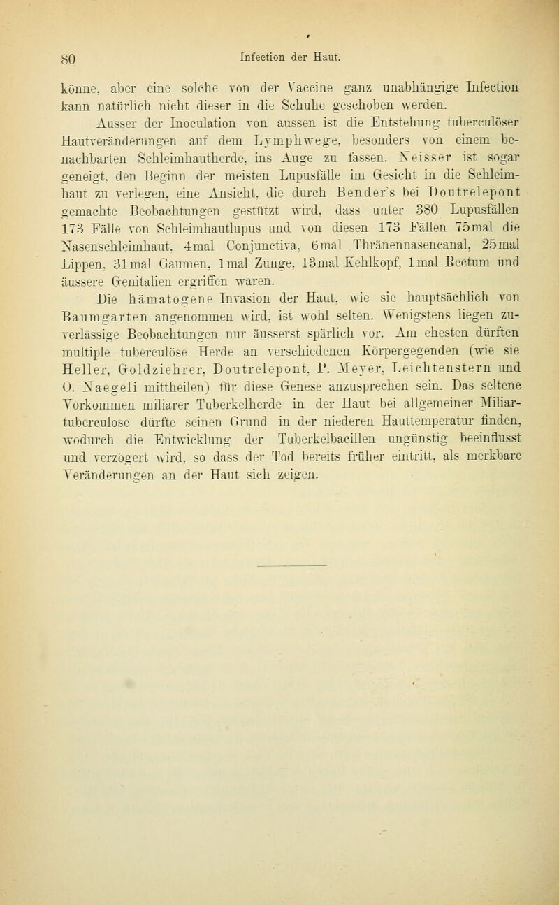 könne, aljer eine solche von clnr Vaccine ganz unabliängige Infectioa kann natürlich, nicht dieser in die Schuhe geschoben werden. Ausser der Inoculation von aussen ist die Entstehung tuberculöser Hautveränderungen auf dem Lymphwege. besonders von einem be- nachbarten Schleimhautherde, ins Auge zu fassen. Neisser ist sogar geneigt, den Beginn der meisten Lupusfälle im Gesicht in die Schleim- haut zu verlegen, eine Ansicht, die durch Bender's bei Doutrelepont gemachte Beobachtungen gestützt wird, dass unter 380 Lupusfällen 173 Fälle von Schleimhautlupus und von diesen 173 Fällen 75mal die Nasenschleimhaut. 4mal Conjunctiva, 6mal Thränennasencanal, 25mal Lippen, 31 mal Ciaumpn, Imal Zunge. ISmal Kehlkopf. Imal Eectum und äussere Genitahen ergTiffen waren. Die hämatogene Invasion der Haut, wie sie hauptsächlich von Baum garten angenommen wird, ist wohl sehen. Wenigstens liegen zu- verlässige Beobachtungen nm- äusserst spärlich vor. Am ehesten dürften muhiple tuberculöse Herde an verschiedenen Körpergegenden (wie sie Heller, Goldziehrer, Doutrelepont, P. Meyer, Leichtenstern imd 0. Naegeli mittheilen) für diese Genese anzusprechen sein. Das seltene Yorkommen miliarer Tuberkelherde in der Haut bei allgemeiner Miliar- tuberculose dürfte seinen Grund in der niederen Hauttemperatui' finden, wodurch die Entwicklung der Tuberkelljacillen ungünstig beeinflusst und Verzögert wird, so dass der Tod bereits früher eintritt, als merkbare Yeränderuno'en an der Haut sich zeigen.
