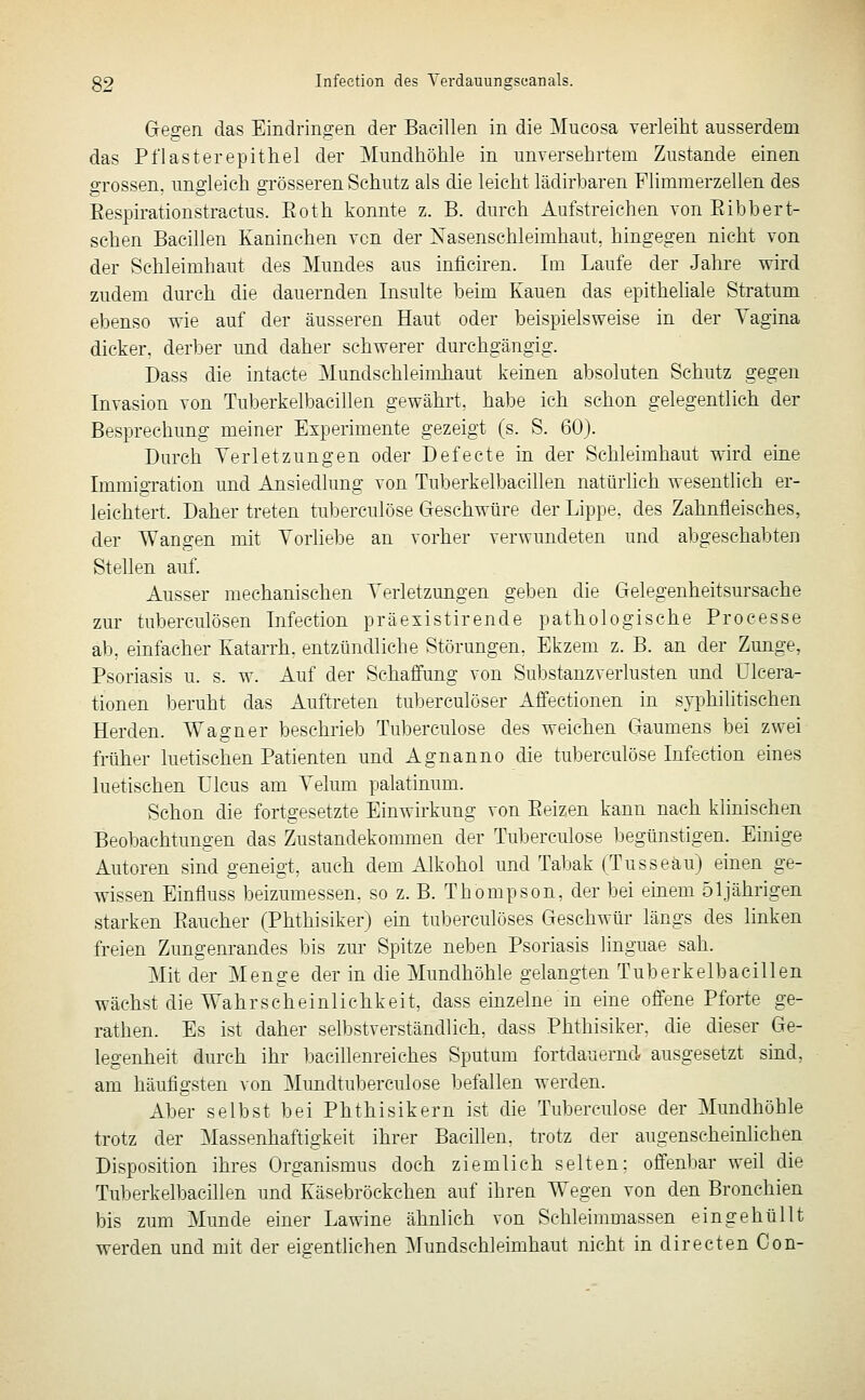 Gegen das Eindringen der Bacillen in die Mucosa verleiht ausserdem das Pflaster epithel der Mundhöhle in unversehrtem Zustande einen grossen, ungleich grösseren Schutz als die leicht lädirbaren Flimmerzellen des Eespirationstractus. Eoth konnte z. B. durch Aufstreichen von Eibbert- schen Bacillen Kaninchen von der Xasenschleimhaut, hingegen nicht von der Schleimhaut des Mundes aus inficiren. Im Laufe der Jahre wird zudem durch die dauernden Insulte beim Kauen das epitheliale Stratum ebenso wie auf der äusseren Haut oder beispielsweise in der Tagina dicker, derber und daher schwerer durchgängig. Dass die intacte Mundschleimhaut keinen absoluten Schutz gegen Invasion von Tuberkelbacillen gewährt, habe ich schon gelegentlich der Besprechung meiner Experimente gezeigt (s. S. 60). Durch Verletzungen oder Defecte in der Schleimhaut wird eine ImmigTation und Ansiedlung von Tuberkelbacillen natürhch wesentlich er- leichtert. Daher treten tuberculöse Geschwüre der Lippe, des Zahnfleisches, der TVangen mit Vorliebe an vorher verwundeten und abgeschabten Stellen auf. Ausser mechanischen Verletzungen geben die Gelegenheitsursache zur tuberculösen Infeetion präexistirende pathologische Processe ab, einfacher Katarrh, entzündliche Störungen. Ekzem z. B. an der Zunge, Psoriasis u. s. w. Auf der Schaffung von Substanzverlusten und ülcera- tionen beruht das Auftreten tuberculöser Affectionen in syphihtisehen Herden. Wagner beschrieb Tuberculöse des weichen Gaumens bei zwei früher luetischen Patienten und Agnanno die tuberculöse Infeetion eines luetischen Ulcus am Velum palatinum. Schon die fortgesetzte Einwirkung von Beizen kann nach klinischen Beobachtungen das Zustandekommen der Tuberculöse begünstigen. Einige Autoren sind geneigt, auch dem Alkohol und Tabak (Tusseäu) einen ge- wissen Einfluss beizumessen, so z. B. Thompson, der bei einem 51jährigen starken Eaucher (Phthisiker) ein tuberculöses Geschwür längs des linken freien Zungenrandes bis zur Spitze neben Psoriasis linguae sah. Mit der Menge der in die Mundhöhle gelangten Tuberkelbacillen wächst die Wahrscheinlichkeit, dass einzelne in eine offene Pforte ge- rathen. Es ist daher selbstverständlich, dass Phthisiker, die dieser Ge- legenheit durch ihr bacillenreiches Sputmn fortdauernd ausgesetzt sind, am häufigsten von Mundtuberculose befallen werden. Aber selbst bei Phthisikern ist die Tuberculöse der Mundhöhle trotz der Massenhaftigkeit ihrer Bacillen, trotz der augenscheinlichen Disposition ihres Organismus doch ziemlich selten: offenbar weil die Tuberkelbacillen und Käsebröckchen auf iliren Wegen von den Bronchien bis zum Munde einer Lawine ähnlich von SchleimDiassen eingehüllt werden und mit der eigentlichen Mundschleimhaut nicht in directen Con-