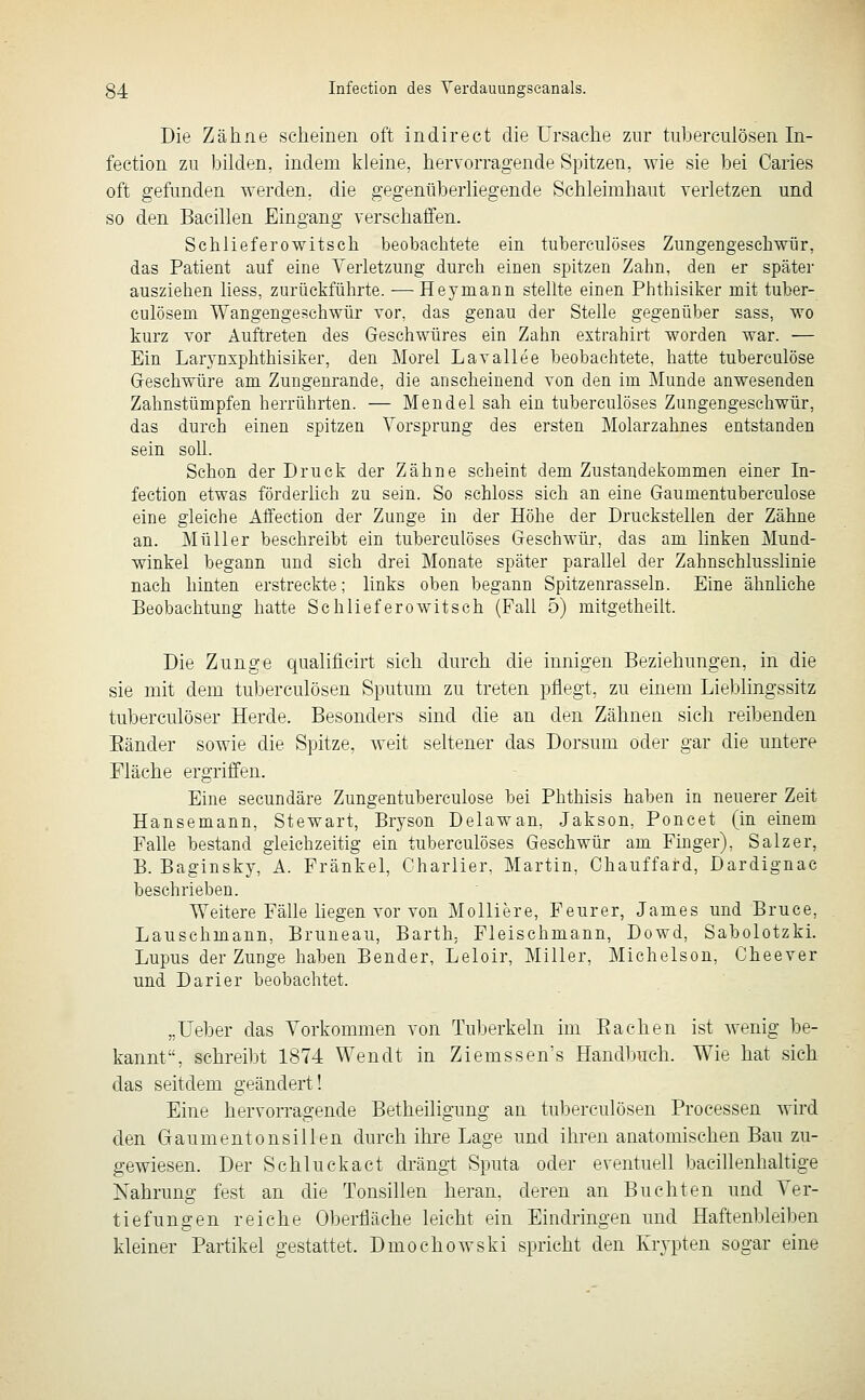 Die Zähne scheinen oft indirect die Ursache zur tuberculösen In- feetion zu bilden, indem kleine, hervorragende Spitzen, wie sie bei Caries oft gefunden werden, die gegenüberliegende Schleimhaut verletzen und so den Bacillen Eingang verschaffen. Schlieferowitscli beobachtete ein tuberculöses Zungengescliwtir, das Patient auf eine Verletzung durch einen spitzen Zahn, den er später ausziehen Hess, zurückführte. — Heymann stellte einen Phthisiker mit tuber- culösem Wangengeschwür vor, das genau der Stelle gegenüber sass, wo kurz vor Auftreten des Geschwüres ein Zahn extrahirt worden war. — Ein Larynxphthisiker, den Morel Lavallee beobachtete, hatte tuberculöse Geschwüre am Zungenrande, die anscheinend von den im Munde anwesenden Zahnstümpfen herrührten. — Mendel sah ein tuberculöses Zungengeschwür, das durch einen spitzen Vorsprung des ersten Molarzahnes entstanden sein soll. Schon der Druck der Zähne scheint dem Zustandekommen einer In- feetion etwas förderhch zu sein. So schloss sich an eine Gaumentuberculose eine gleiche Affection der Zunge in der Höhe der Druckstellen der Zähne an. Müller beschreibt ein tuberculöses Geschwür, das am linken Mund- winkel begann und sich drei Monate später parallel der Zahnschlusslinie nach hinten erstreckte; links oben begann Spitzenrasseln. Eine ähnliche Beobachtung hatte Seh liefere witsch (Fall 5) mitgetheilt. Die Zunge qualificirt sich durch die innigen Beziehungen, in die sie mit dem tuberculösen Sputum zu treten pflegt, zu einem Lieblingssitz tuberculöser Herde. Besonders sind die an den Zähnen sich reibenden Bänder sowie die Spitze, weit seltener das Dorsum oder gar die untere Fläche ergriffen. Eine secundäre Zungentuberculose bei Phthisis haben in neuerer Zeit Hansemann, Stewart, Bryson Delawan, Jakson, Poncet (in einem Falle bestand gleichzeitig ein tuberculöses Geschwür am Finger), Salzer, B. Baginsky, A. Fränkel, Charlier, Martin, Chauffard, Dardignac beschrieben. Weitere Fälle hegen vor von Molliere, Feurer, James und Bruce, Lauschmann, Bruneau, Barth, Fleischmann, Dowd, Sabolotzki. Lupus der Zunge haben Bender, Leloir, Miller, Michelson, Cheever und Darier beobachtet. „lieber das Vorkommen von Tuberkeln im Bachen ist wenig be- kannt, schreibt 1874 Wendt in Ziemssen's Handbuch. Wie hat sich das seitdem geändert! Eine hervorragende Betheiligung an tuberculösen Processen wird den Gaumentonsillen durch ihre Lage und ihren anatomischen Bau zu- gewiesen. Der Schluckact drängt Sputa oder eventuell bacillenhahige Nahrung fest an die Tonsillen heran, deren an Buchten und Ver- tiefungen reiche Oberfläche leicht ein Eindringen und Haftenbleiben kleiner Partikel gestattet. Dmochowski spricht den Krypten sogar eine